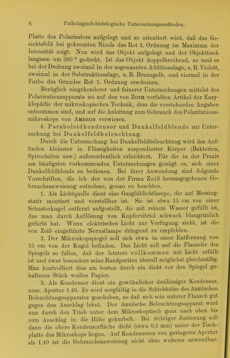 Platte des Polarisators aufgelegt und so orientiert wird, daß das Ge- sichtsfeld bei gekreuzten Nicols das Rot 1. Ordnung im Maximum der Intensität zeigt. Nun wird das Objekt aufgelegt und der Objekttisch langsam um 360 0 gedreht. Ist das Objekt doppelbrechend, so muß es bei der Drehung zweimal in der sogenannten Additionslage, z. B. Violett, zweimal in der Substraktionslage, z. B. Braungelb, und viermal in der Farbe des Grundes Rot 1. Ordnung erscheinen. Bezüglich eingehenderer und feinerer Untersuchungen mittelst des Polarisationsapparats sei auf den von Zoth verfaßten Artikel der Enzy- klopädie der mikroskopischen Technik, dem die vorstehenden Angaben entnommen sind, und auf die Anleitung zum Gebrauch des Polaritations- mikroskops von Ambron verwiesen. 4. Paraboloidkondensor und Dunkelfeldblende zur Unter- suchung bei Dunkelfeldbeleuchtung. Durch die Untersuchung bei Dunkelfeldbeleuchtung wird das Auf- finden kleinster in Flüssigkeiten suspendierter Körper (Bakterien, Spirochäten usw.) außerordentlich erleichtert. Für die in der Praxis am häufigsten vorkommenden Untersuchungen genügt es, sich einer Dunkelfeldblende zu bedienen. Bei ihrer Anwendung sind folgende Vorschriften, die ich der von der Firma Zeiß herausgegebenen Ge- brauchsanweisung entnehme, genau zu beachten. 1. Als Lichtquelle dient eine Gasglühlichtlampe, die auf Messing- stativ montiert und verstellbar ist. Sie ist etwa 15 cm von einer Schusterkugel entfernt aufgestellt, die mit reinem Wasser gefüllt ist, das man durch Auflösung von Kupfervitriol schwach blaugrünlich gefärbt hat. Wenn elektrisches Licht zur Verfügung steht, ist die von Zeiß eingeführte Nernstlampe dringend zu empfehlen. 2. Der Mikroskopspiegel soll sich etwa in einer Entfernung von 15 cm von der Kugel befinden. Das Licht soll auf die Planseite des Spiegels so fallen, daß der letztere vollkommen mit Licht erfüllt ist und zwar besonders seine Randpartien überall möglichst gleichmäßig. Man kontrolliert dies am besten durch ein dicht vor den Spiegel ge- haltenes Stück weißes Papier. 3. Als Kondensor dient ein gewöhnlicher dreilinsiger Kondensor, num. Apertur 1.40. Er wird sorgfältig in die Schiebhülse desAßBESchen Beleuchtungsapparates geschoben, so daß sich sein unterer F lausch gut gegen den Anschlag lehnt. Der AßBEsche Beleuchtungsapparat wird nun durch den Trieb unter dem Mikroskoptisch ganz nach oben bis zum Anschlag in die Höhe gekurbelt. Bei richtiger Justierung soll dann die obere Kondensorfläche dicht (etwa 0,1 mm) unter der Tisch- platte des Mikroskops liegen. Auf Kondensoren von geringerer Apertur als 1.40 ist die Gebrauchsanweisung nicht ohne weiteres anwendbar.