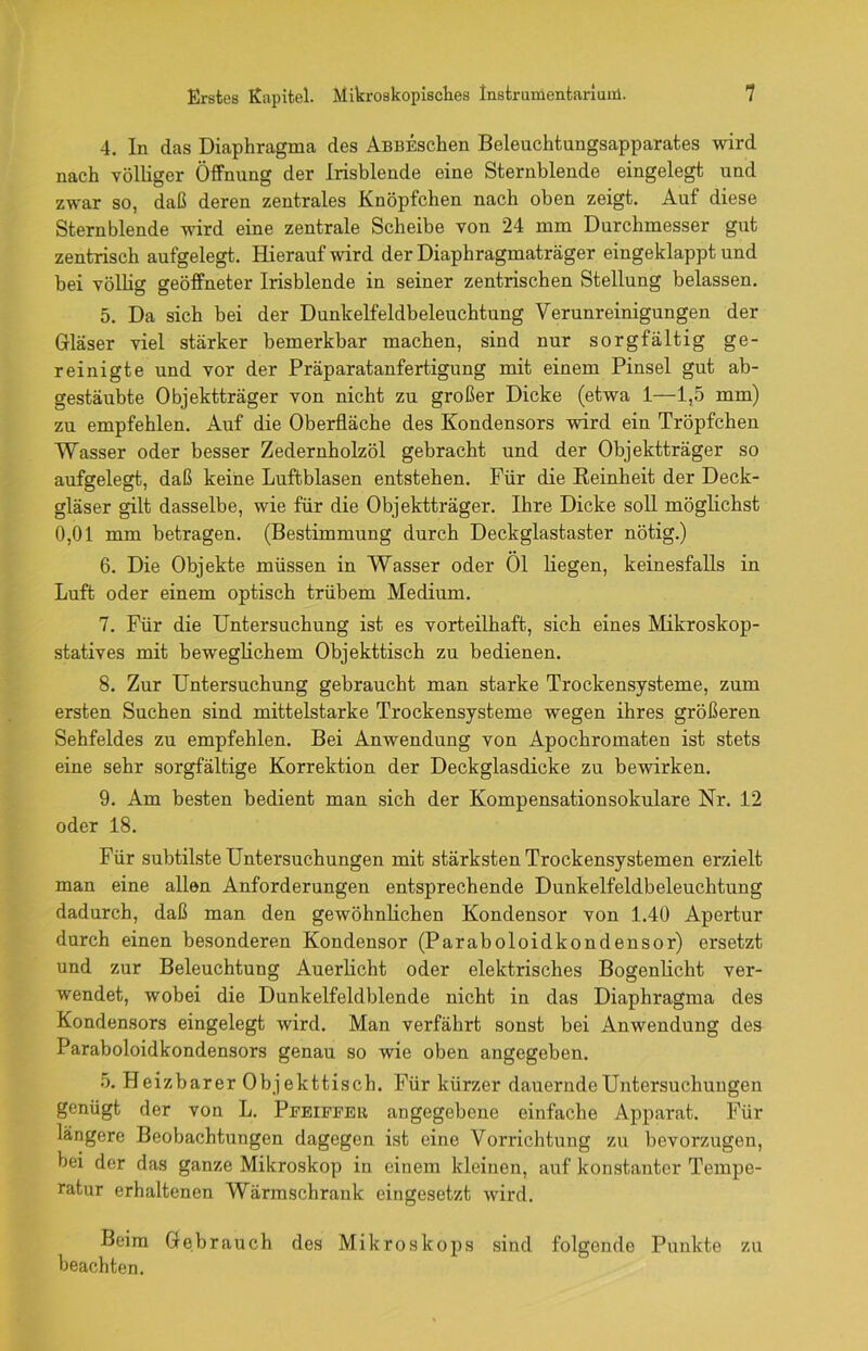 4. In das Diaphragma des AßBESchen Beleuchtungsapparates wird nach völliger Öffnung der Irisblende eine Sternblende eingelegt und zwar so, daß deren zentrales Knöpfchen nach oben zeigt. Auf diese Sternblende wird eine zentrale Scheibe von 24 mm Durchmesser gut zentrisch aufgelegt. Hierauf wird der Diaphragmaträger eingeklappt und bei völlig geöffneter Irisblende in seiner zentrischen Stellung belassen. 5. Da sich bei der Dunkelfeldbeleuchtung Verunreinigungen der Gläser viel stärker bemerkbar machen, sind nur sorgfältig ge- reinigte und vor der Präparatanfertigung mit einem Pinsel gut ab- gestäubte Objektträger von nicht zu großer Dicke (etwa 1—1,5 mm) zu empfehlen. Auf die Oberfläche des Kondensors wird ein Tröpfchen Wasser oder besser Zedernholzöl gebracht und der Objektträger so aufgelegt, daß keine Luftblasen entstehen. Für die Reinheit der Deck- gläser gilt dasselbe, wie für die Objektträger. Ihre Dicke soll möglichst 0,01 mm betragen. (Bestimmung durch Deckglastaster nötig.) 6. Die Objekte müssen in Wasser oder Öl liegen, keinesfalls in Luft oder einem optisch trübem Medium. 7. Für die Untersuchung ist es vorteilhaft, sich eines Mikroskop- statives mit beweglichem Objekttisch zu bedienen. 8. Zur Untersuchung gebraucht man starke Trockensysteme, zum ersten Suchen sind mittelstarke Trockensysteme wegen ihres größeren Sehfeldes zu empfehlen. Bei Anwendung von Apochromaten ist stets eine sehr sorgfältige Korrektion der Deckglasdicke zu bewirken. 9. Am besten bedient man sich der Kompensationsokulare Nr. 12 oder 18. Für subtilste Untersuchungen mit stärksten Trockensystemen erzielt man eine allen Anforderungen entsprechende Dunkelfeldbeleuchtung dadurch, daß man den gewöhnlichen Kondensor von 1.40 Apertur durch einen besonderen Kondensor (Paraboloidkondensor) ersetzt und zur Beleuchtung Auerlicht oder elektrisches Bogenlicht ver- wendet, wobei die Dunkelfeldblende nicht in das Diaphragma des Kondensors eingelegt wird. Man verfährt sonst bei Anwendung des Paraboloidkondensors genau so wie oben angegeben. 5. Heizbarer Objekttisch. Für kürzer dauernde Untersuchungen genügt der von L. Pfeiffer angegebene einfache Apparat. Für längere Beobachtungen dagegen ist eine Vorrichtung zu bevorzugen, bei der das ganze Mikroskop in einem kleinen, auf konstanter Tempe- ratur erhaltenen Wärmschrank eingesetzt wird. Beim Gebrauch des Mikroskops sind folgende Punkte zu beachten.