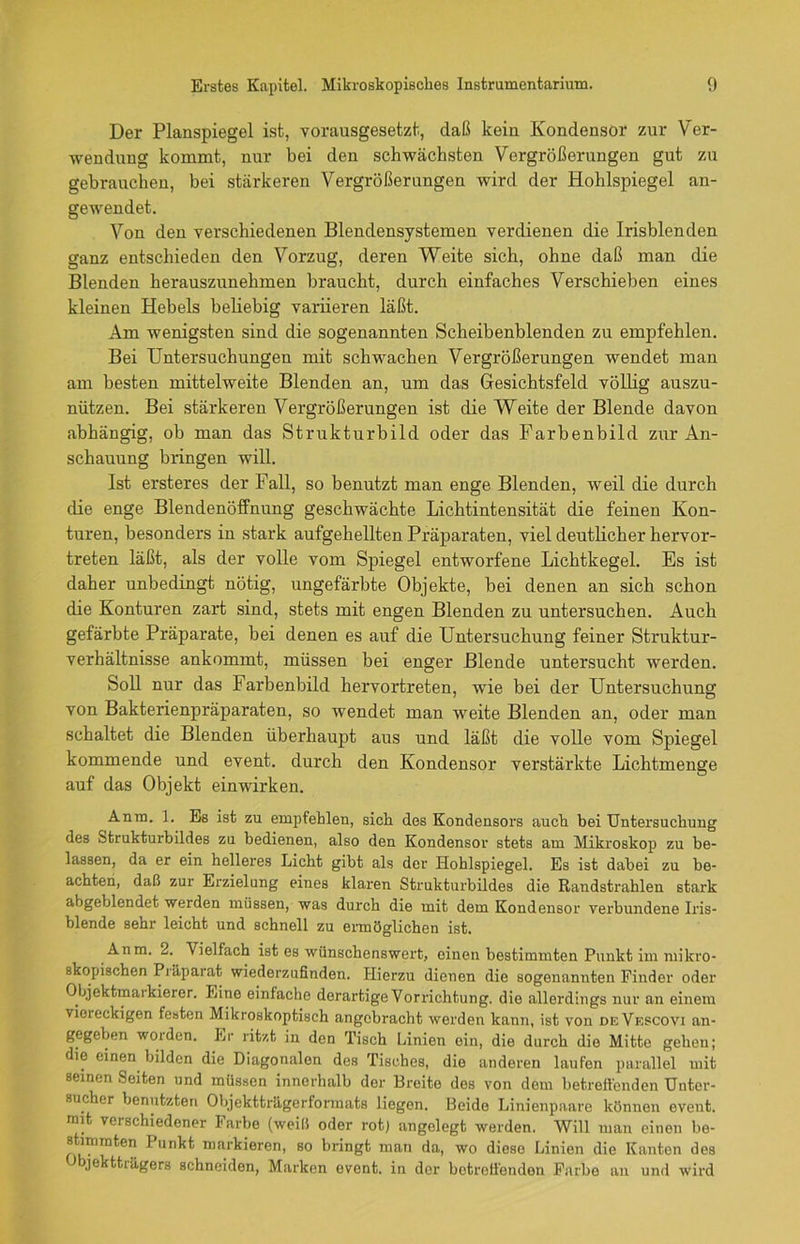 Der Planspiegel ist, vorausgesetzt, daß kein Kondensor zur Ver- wendung kommt, nur bei den schwächsten Vergrößerungen gut zu gebrauchen, bei stärkeren Vergrößerungen wird der Hohlspiegel an- gewendet. Von den verschiedenen Blendensystemen verdienen die Irisblenden ganz entschieden den Vorzug, deren Weite sich, ohne daß man die Blenden herauszunehmen braucht, durch einfaches Verschieben eines kleinen Hebels beliebig variieren läßt. Am wenigsten sind die sogenannten Scheibenblenden zu empfehlen. Bei Untersuchungen mit schwachen Vergrößerungen wendet man am besten mittelweite Blenden an, um das Gesichtsfeld völlig auszu- nützen. Bei stärkeren Vergrößerungen ist die Weite der Blende davon abhängig, ob man das Strukturbild oder das Farbenbild zur An- schauung bringen will. Ist ersteres der Fall, so benutzt man enge Blenden, weil die durch die enge Blendenöffnung geschwächte Lichtintensität die feinen Kon- turen, besonders in stark aufgehellten Präparaten, viel deutlicher hervor- treten läßt, als der volle vom Spiegel entworfene Lichtkegel. Es ist daher unbedingt nötig, ungefärbte Objekte, bei denen an sich schon die Konturen zart sind, stets mit engen Blenden zu untersuchen. Auch gefärbte Präparate, bei denen es auf die Untersuchung feiner Struktur- Verhältnisse ankommt, müssen bei enger Blende untersucht werden. Soll nur das Farbenbild hervortreten, wie bei der Untersuchung von Bakterienpräparaten, so wendet man weite Blenden an, oder man schaltet die Blenden überhaupt aus und läßt die volle vom Spiegel kommende und event. durch den Kondensor verstäi'kte Lichtmenge auf das Objekt einwirken. Anm. 1. Es ist zu empfehlen, sich des Kondensors auch bei Untersuchung des Strukturbildes zu bedienen, also den Kondensor stets am Mikroskop zu be- lassen, da er ein helleres Licht gibt als der Hohlspiegel. Es ist dabei zu be- achten, daß zur Erzielung eines klaren Strukturbildes die Randstrahlen stark abgeblendet werden müssen, was durch die mit dem Kondensor verbundene Iris- blende sehr leicht und schnell zu ermöglichen ist. Anm. 2. Vielfach ist es wünschenswert, einen bestimmten Punkt im mikro- skopischen Präparat wiederzufinden. Hierzu dienen die sogenannten Finder oder Objektmarkierer. Eine einfache derartige Vorrichtung, die allerdings nur an einem viereckigen festen Mikroskoptisch angebracht werden kann, ist von de Vescovi an- gegeben woiden. Er ritzt in den Tisch Linien ein, die durch die Mitte gehen; die einen bilden die Diagonalen des Tisches, die anderen laufen parallel mit seinen Seiten und müssen innerhalb der Breite des von dem betreffenden Unter- sucher benutzten Objektträgerformats liegen. Beide Linienpaare können event. mit verschiedener Farbe (weiß oder rot) angelegt werden. Will man einen be- stimmten I unkt markieren, so bringt man da, wo diese Linien die Kanten des J jekttiägers schneiden, Marken event. in der betreffenden Färbe an und wird