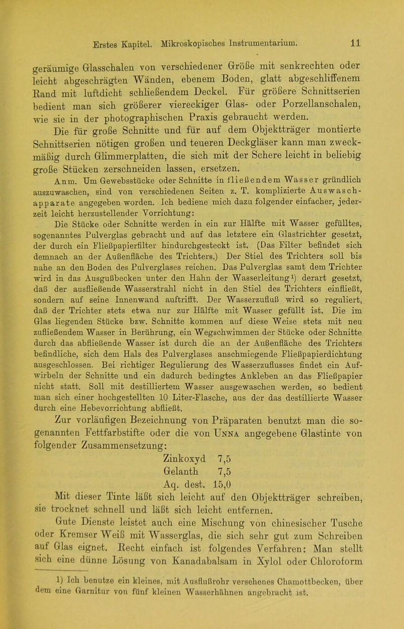 geräumige Glasschalen von verschiedener Größe mit senkrechten oder leicht abgeschrägten Wänden, ebenem Boden, glatt abgeschliffenem Band mit luftdicht schließendem Deckel. Für größere Schnittserien bedient man sich größerer viereckiger Glas- oder Porzellanschalen, wie sie in der photographischen Praxis gebraucht werden. Die für große Schnitte und für auf dem Objektträger montierte Schnittserien nötigen großen und teueren Deckgläser kann man zweck- mäßig durch Glimmerplatten, die sich mit der Schere leicht in beliebig große Stücken zerschneiden lassen, ersetzen. Anm. Um Gewebsstücke oder Schnitte in fließendem Wasser gründlich auszuwaschen, sind von verschiedenen Seiten z. T. komplizierte Aus wasch - apparate angegeben worden. Ich bediene mich dazu folgender einfacher, jeder- zeit leicht herzustellender Vorrichtung: Die Stücke oder Schnitte werden in ein zur Hälfte mit Wasser gefülltes, sogenanntes Pulverglas gebracht und auf das letztere ein Glastrichter gesetzt, der durch ein Fließpapierfilter hindurchgesteckt ist. (Das Filter befindet sich demnach an der Außenfläche des Trichters.) Der Stiel des Trichters soll bis nahe an den Boden des Pulverglases reichen. Das Pulverglas samt dem Trichter wird in das Ausgußbecken unter den Hahn der Wasserleitung1) derart gesetzt, daß der ausfließende Wasserstrahl nicht in den Stiel des Trichters einfließt, sondern auf seine Innenwand auftrifft. Der Wasserzufluß wird so reguliert, daß der Trichter stets etwa nur zur Hälfte mit Wasser gefüllt ist. Die im Glas liegenden Stücke bzw. Schnitte kommen auf diese Weise stets mit neu zufließendem Wasser in Berührung, ein Wegschwimmen der Stücke oder Schnitte durch das ab fließende Wasser ist durch die an der Außenfläche des Trichters befindliche, sich dem Hals des Pulverglases anschmiegende Fließpapierdichtung ausgeschlossen. Bei richtiger Regulierung des Wasserzuflusses findet ein Auf- wirbeln der Schnitte und ein dadurch bedingtes Ankleben an das Fließpapier nicht statt. Soll mit destilliertem Wasser ausgewaschen werden, so bedient man sich einer hochgestellten 10 Liter-Flasche, aus der das destillierte Wasser durch eine Hebevorrichtung abfließt. Zur vorläufigen Bezeichnung von Präparaten benutzt man die so- genannten Fettfarbstifte oder die von Unna angegebene Glastinte von folgender Zusammensetzung: Zinkoxyd 7,5 Gelanth 7,5 Aq. dest. 15,0 Mit dieser Tinte läßt sich leicht auf den Objektträger schreiben, sie trocknet schnell und läßt sich leicht entfernen. Gute Dienste leistet auch eine Mischung von chinesischer Tusche oder Kremser Weiß mit Wasserglas, die sich sehr gut zum Schreiben auf Glas eignet. Becht einfach ist folgendes Verfahren: Man stellt sich eine dünne Lösung von Kanadabalsam in Xylol oder Chloroform 1) Ich benutze ein kleines, mit Ausflußrohr versehenes Chamottbeeken, über dem eine Garnitur von fünf kleinen Wasserhähnen angebracht ist.
