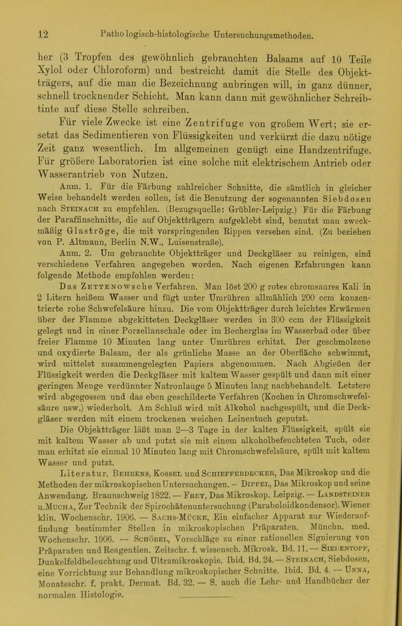 her (3 Tropfen des gewöhnlich gebrauchten Balsams auf 10 Teile Xylol oder Chloroform) und bestreicht damit die Stelle des Objekt- trägers, auf die man die Bezeichnung anbringen will, in ganz dünner, schnell trocknender Schicht. Man kann dann mit gewöhnlicher Schreib- tinte auf diese Stelle schreiben. für viele Zwecke ist eine Zentrifuge von großem Wert; sie er- setzt das Sedimentieren von Flüssigkeiten und verkürzt die dazu nötige Zeit ganz wesentlich. Im allgemeinen genügt eine Handzentrifuge. 1 ür größere Laboratorien ist eine solche mit elektrischem Antrieb oder Wasserantrieb von Nutzen. Anm. 1. Für die Färbung zahlreicher Schnitte, die sämtlich in gleicher Weise behandelt werden sollen, ist die Benutzung der sogenannten Siebdosen nach Steinach zu empfehlen. (Bezugsquelle: Grübler-Leipzig.) Für die Färbung der Paraffinschnitte, die auf Objektträgern aufgeklebt sind, benutzt man zweck- mäßig Glaströge, die mit vorspringenden Rippen versehen sind. (Zu beziehen von P. Altmann, Berlin N.W., Luisenstraße). Anm. 2. Um gebrauchte Objektträger und Deckgläser zu reinigen, sind verschiedene Verfahren angegeben worden. Nach eigenen Erfahrungen kann folgende Methode empfohlen werden: Das Zetteno w sc he Verfahren. Man löst 200 g rotes chromsaures Kali in 2 Litern heißem Wasser und fügt unter Umrühren allmählich 200 ccm konzen- trierte rohe Schwefelsäure hinzu. Die vom Objektträger durch leichtes Erwärmen über der Flamme abgekitteten Deckgläser werden in 300 ccm der Flüssigkeit gelegt und in einer Porzellanschale oder im Becherglas im Wasserbad oder über freier Flamme 10 Minuten lang unter Umrühren erhitzt. Der geschmolzene und oxydierte Balsam, der als grünliche Masse an der Oberfläche schwimmt, wird mittelst zusammengelegten Papiers abgenommen. Nach Abgießen der Flüssigkeit werden die Deckgläser mit kaltem Wasser gespült und dann mit einer geringen Menge verdünnter Natronlauge 5 Minuten lang nachbehandelt. Letztere wird abgegossen und das eben geschilderte Verfahren (Kochen in Chromschwefel- säure usw.) wiederholt. Am Schluß wird mit Alkohol nachgespült, und die Deck- gläser werden mit einem trockenen weichen Leinentuch geputzt. Die Objektträger läßt man 2—3 Tage in der kalten Flüssigkeit, spült sie mit kaltem Wasser ab und putzt sie mit einem alkoholbefeuchteten Tuch, oder man erhitzt sie einmal 10 Minuten lang mit Chromschwefelsäure, spült mit kaltem Wasser und putzt. Literatur. Behrens, Kossel und Schiefferdecker, Das Mikroskop und die Methoden der mikroskopischen Untersuchungen. — Dippel, Das Mikroskop und seine Anwendung. Braunschweig 1822. — Frey, Das Mikroskop. Leipzig. — Landstf.iner u.Muciia, Zur Technik der Spirocbätenuntersuchung (Paraboloidkondensor). Wiener klin. Wochenschr. 190(3. — Saciis-Mücke, Ein einfacher Apparat zur Wiederauf- findung bestimmter Stellen in mikroskopischen Präparaten. Münchn. med. Wochenschr. 1900. -- Schübel, Vorschläge zu einor rationellen Signierung von Präparaten und Reagentien. Zeitschr. f. wissensch. Milcrosk. Bd. 11.— Siedentopf, Dunkelfeldbeleuchtung und Ultramikroskopie. Ibid. Bd. 24.— Steinach, Siebdosen, eine Vorrichtung zur Behandlung mikroskopischer Schnitte. Ibid. Bd. 4. Unna, Monatsschr. f. prakt. Dcrmat. Bd. 32. — S. auch die Lehr- und Handbücher der normalen Histologie.