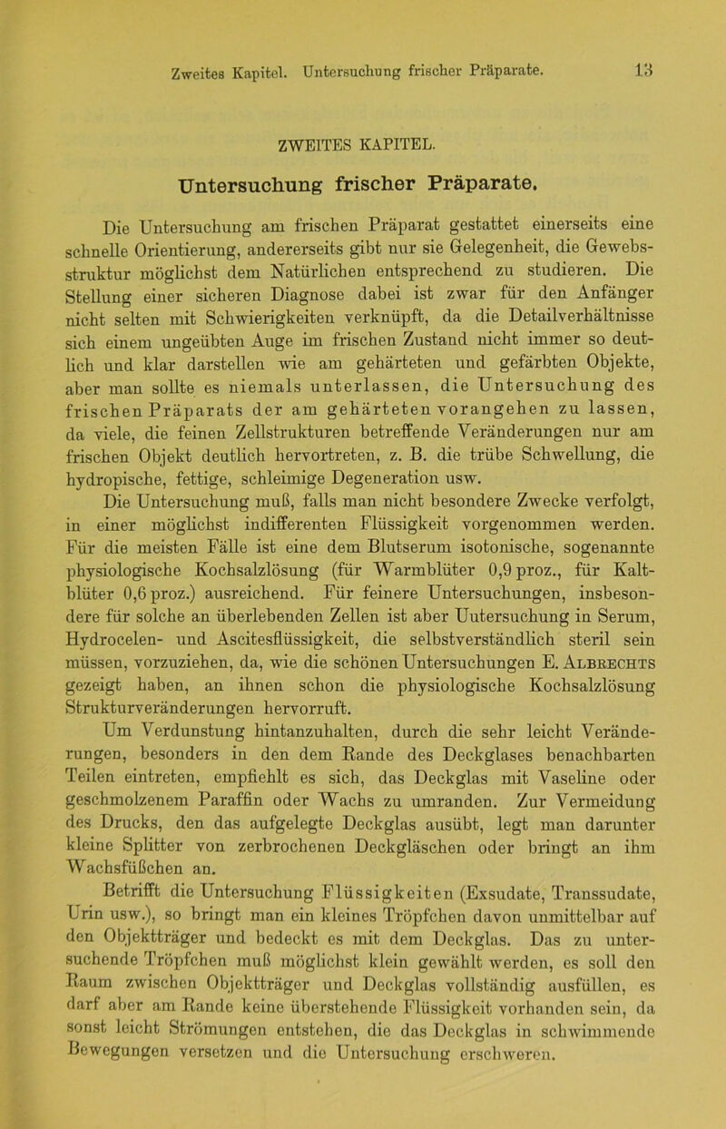 Zweites Kapitel. Untersuchung frischer Präparate. rs ZWEITES KAPITEL. Untersuchung frischer Präparate. Die Untersuchung am frischen Präparat gestattet einerseits eine schnelle Orientierung, andererseits gibt nur sie Gelegenheit, die Gewebs- struktur möglichst dem Natürlichen entsprechend zu studieren. Die Stellung einer sicheren Diagnose dabei ist zwar für den Anfänger nicht selten mit Schwierigkeiten verknüpft, da die Detailverhältnisse sich einem ungeübten Auge im frischen Zustand nicht immer so deut- lich und klar darstellen wie am gehärteten und gefärbten Objekte, aber man sollte es niemals unterlassen, die Untersuchung des frischen Präparats der am gehärteten vorangehen zu lassen, da viele, die feinen Zellstrukturen betreffende Veränderungen nur am frischen Objekt deutlich hervortreten, z. B. die trübe Schwellung, die hydropische, fettige, schleimige Degeneration usw. Die Untersuchung muß, falls man nicht besondere Zwecke verfolgt, in einer möglichst indifferenten Flüssigkeit vorgenommen werden. Für die meisten Fälle ist eine dem Blutserum isotonische, sogenannte physiologische Kochsalzlösung (für Warmblüter 0,9proz., für Kalt- blüter 0,6proz.) ausreichend. Für feinere Untersuchungen, insbeson- dere für solche an überlebenden Zellen ist aber Uutersuchung in Serum, Hydrocelen- und Ascitesflüssigkeit, die selbstverständlich steril sein müssen, vorzuziehen, da, wie die schönen Untersuchungen E. Albrechts gezeigt haben, an ihnen schon die physiologische Kochsalzlösung Strukturveränderungen hervorruft. Um Verdunstung hintanzuhalten, durch die sehr leicht Verände- rungen, besonders in den dem Bande des Deckglases benachbarten Teilen eintreten, empfiehlt es sich, das Deckglas mit Vaseline oder geschmolzenem Paraffin oder Wachs zu umranden. Zur Vermeidung des Drucks, den das aufgelegte Deckglas ausübt, legt man darunter kleine Splitter von zerbrochenen Deckgläschen oder bringt an ihm Wachsfüßchen an. Betrifft die Untersuchung Flüssigkeiten (Exsudate, Transsudate, Urin usw.), so bringt man ein kleines Tröpfchen davon unmittelbar auf den Objektträger und bedeckt es mit dem Deckglas. Das zu unter- suchende Tröpfchen muß möglichst klein gewählt werden, es soll den Kaum zwischen Objektträger und Deckglas vollständig ausfüllen, es darf aber am Bande keine überstehende Flüssigkeit vorhanden sein, da sonst leicht Strömungen entstehen, die das Deckglas in schwimmende Bewegungen versetzen und die Untersuchung erschweren.