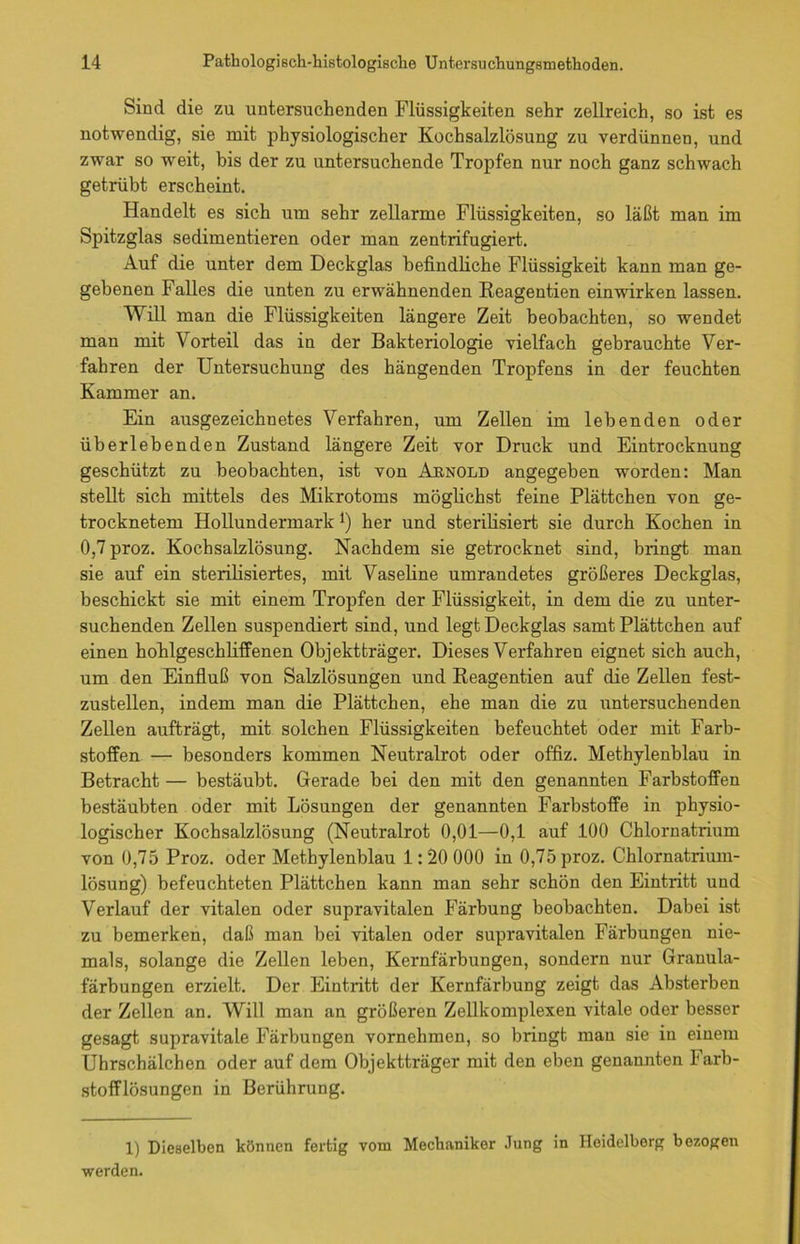 Sind die zu untersuchenden Flüssigkeiten sehr zellreich, so ist es notwendig, sie mit physiologischer Kochsalzlösung zu verdünnen, und zwar so weit, bis der zu untersuchende Tropfen nur noch ganz schwach getrübt erscheint. Handelt es sich um sehr zellarme Flüssigkeiten, so läßt man im Spitzglas sedimentieren oder man zentrifugiert. Auf die unter dem Deckglas befindliche Flüssigkeit kann man ge- gebenen Falles die unten zu erwähnenden Reagentien einwirken lassen. Will man die Flüssigkeiten längere Zeit beobachten, so wendet man mit Vorteil das in der Bakteriologie vielfach gebrauchte Ver- fahren der Untersuchung des hängenden Tropfens in der feuchten Kammer an. Ein ausgezeichnetes Verfahren, um Zellen im lebenden oder überlebenden Zustand längere Zeit vor Druck und Eintrocknung geschützt zu beobachten, ist von Arnold angegeben worden: Man stellt sich mittels des Mikrotoms möglichst feine Plättchen von ge- trocknetem Hollundermark l) her und sterilisiert sie durch Kochen in 0,7 proz. Kochsalzlösung. Nachdem sie getrocknet sind, bringt man sie auf ein sterilisiertes, mit Vaseline umrandetes größeres Deckglas, beschickt sie mit einem Tropfen der Flüssigkeit, in dem die zu unter- suchenden Zellen suspendiert sind, und legt Deckglas samt Plättchen auf einen hohlgeschliffenen Objektträger. Dieses Verfahren eignet sich auch, um den Einfluß von Salzlösungen und Reagentien auf die Zellen fest- zustellen, indem man die Plättchen, ehe man die zu untersuchenden Zellen aufträgt, mit solchen Flüssigkeiten befeuchtet oder mit Farb- stoffen — besonders kommen Neutralrot oder offiz. Methylenblau in Betracht — bestäubt. Gerade bei den mit den genannten Farbstoffen bestäubten oder mit Lösungen der genannten Farbstoffe in physio- logischer Kochsalzlösung (Neutralrot 0,01—0,1 auf 100 Chlornatrium von 0,75 Proz. oder Methylenblau 1:20 000 in 0,75 proz. Chlornatrium- lösung) befeuchteten Plättchen kann man sehr schön den Eintritt und Verlauf der vitalen oder supravitalen Färbung beobachten. Dabei ist zu bemerken, daß man bei vitalen oder supravitalen Färbungen nie- mals, solange die Zellen leben, Kernfärbungen, sondern nur Granula- färbungen erzielt. Der Eintritt der Kernfärbung zeigt das Absterben der Zellen an. Will man an größeren Zellkomplexen vitale oder besser gesagt supravitale Färbungen vornehmen, so bringt mau sie in einem Uhrschälchen oder auf dem Objektträger mit den eben genannten Farb- stofflösungen in Berührung. 1) Dieselben können fertig vom Mechaniker Jung in Heidelberg bezogen werden.