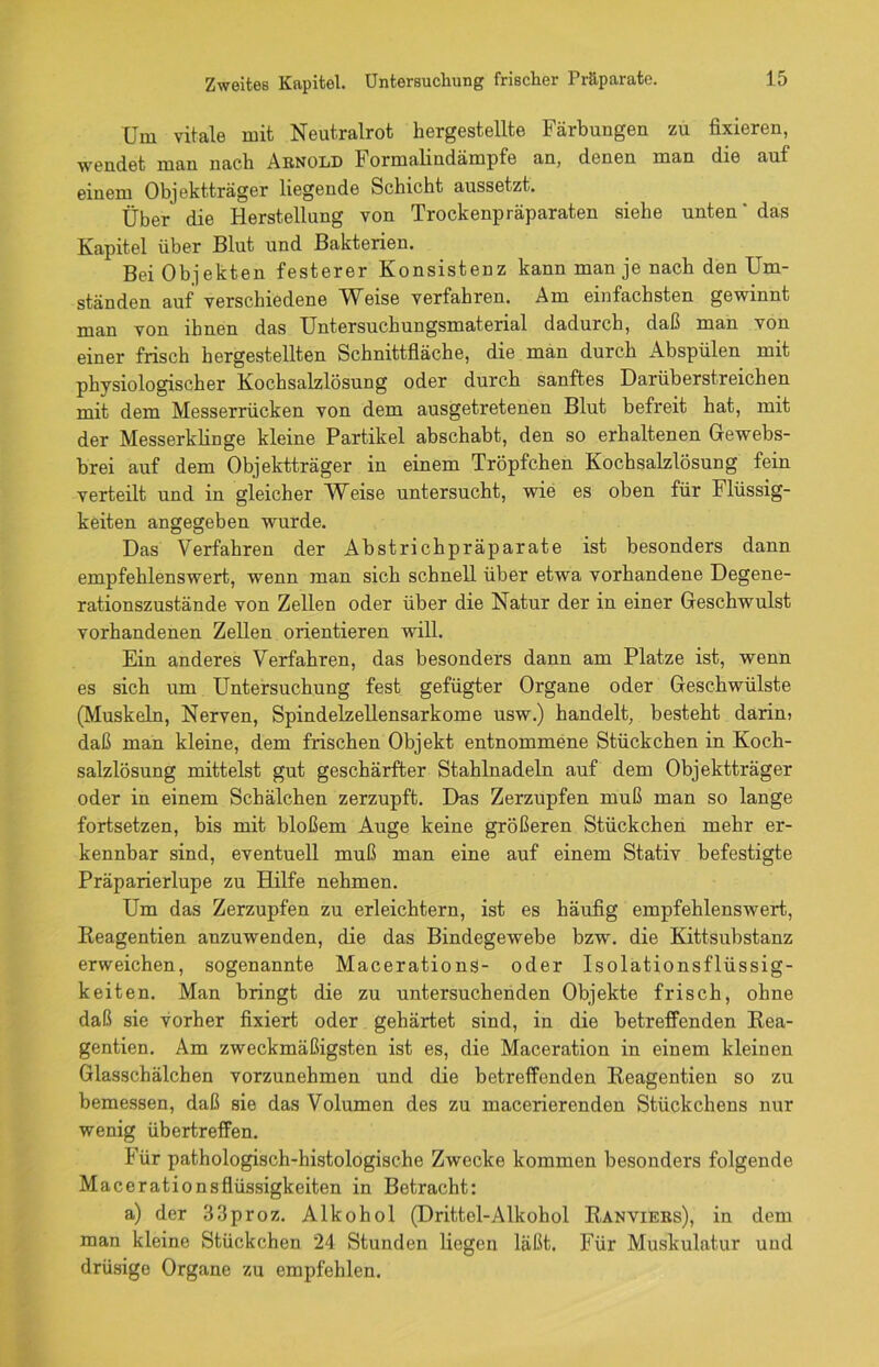 Um vitale mit Neutralrot hergestellte Färbungen zu fixieren, wendet man nach Arnold I ormalindämpfe an, denen man die aut einem Objektträger liegende Schicht aussetzt. Über die Herstellung von Trockenpräparaten siehe unten' das Kapitel über Blut und Bakterien. Bei Objekten festerer Konsistenz kann man je nach den Um- ständen auf verschiedene Weise verfahren. Am einfachsten gewinnt man von ihnen das Untersuchungsmaterial dadurch, daß man von einer frisch hergestellten Schnittfläche, die man durch Abspülen mit physiologischer Kochsalzlösung oder durch sanftes Darüberstreichen mit dem Messerrücken von dem ausgetretenen Blut befreit hat, mit der Messerklinge kleine Partikel abschabt, den so erhaltenen Gewebs- brei auf dem Objektträger in einem Tröpfchen Kochsalzlösung fein verteilt und in gleicher Weise untersucht, wie es oben für Flüssig- keiten angegeben wurde. Das Verfahren der Abstrichpräparate ist besonders dann empfehlenswert, wenn man sich schnell über etwa vorhandene Degene- rationszustände von Zellen oder über die Natur der in einer Geschwulst vorhandenen Zellen orientieren wfill. Ein anderes Verfahren, das besonders dann am Platze ist, wenn es sich um Untersuchung fest gefügter Organe oder Geschwülste (Muskeln, Nerven, Spindelzellensarkome usw.) handelt, besteht darin? daß man kleine, dem frischen Objekt entnommene Stückchen in Koch- salzlösung mittelst gut geschärfter Stahlnadeln auf dem Objektträger oder in einem Schälchen zerzupft. Das Zerzupfen muß man so lange fortsetzen, bis mit bloßem Auge keine größeren Stückchen mehr er- kennbar sind, eventuell muß man eine auf einem Stativ befestigte Präparierlupe zu Hilfe nehmen. Um das Zerzupfen zu erleichtern, ist es häufig empfehlenswert, Reagentien anzuwenden, die das Bindegewebe bzw. die Kittsubstanz erweichen, sogenannte Macerations- oder Isolationsflüssig- keiten. Man bringt die zu untersuchenden Objekte frisch, ohne daß sie vorher fixiert oder gehärtet sind, in die betreffenden Rea- gentien. Am zweckmäßigsten ist es, die Maceration in einem kleinen Glasschälchen vorzunehmen und die betreffenden Reagentien so zu bemessen, daß sie das Volumen des zu macerierenden Stückchens nur wenig übertreffen. Für pathologisch-histologische Zwecke kommen besonders folgende Macerationsflüssigkeiten in Betracht: a) der 33proz. Alkohol (Drittel-Alkohol Ranviers), in dem man kleine Stückchen 24 Stunden liegen läßt. Für Muskulatur uud drüsige Organe zu empfehlen.