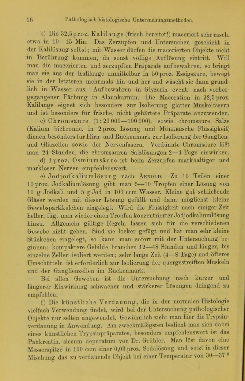 b) Die 32,5proz. Kalilauge (frisch bereitet!) maceriert sehr rasch, etwa in 10—15 Min. Das Zerzupfen und Untersuchen geschieht in der Kalilösung selbst; mit Wasser dürfen die macerierten Objekte nicht in Berührung kommen, da sonst völlige Auflösung eintritt. Will man die macerierten und zerzupften Präparate auf bewahren, so bringt man sie aus der Kalilauge unmittelbar in 50 proz. Essigsäure, bewegt sie in der letzteren mehrmals hin und her und wäscht sie dann gründ- lich in Wasser aus. Auf bewahren in Glyzerin event. nach vorher- gegangener Färbung in Alaunkarmin. Die Maceration in 32,5 proz. Kalilauge eignet sich besonders zur Isolierung glatter Muskelfasern und ist besonders für frische, nicht gehärtete Präparate anzuwenden. c) Chromsäure (1:20 000—100 000), sowie chromsaure Salze (Kalium bichromic. in 2 proz. Lösung und MÜLLERsche Flüssigkeit) dienen besonders für Hirn- und Rückenmark zur Isolierung der Ganglien- und Gliazellen sowie der Nervenfasern. Verdünnte Chromsäure läßt man 24 Stunden, die chromsauren Salzlösungen 2—4 Tage einwirken. d) lproz. Osmiumsäure ist beim Zerzupfen markhaltiger und markloser Nerven empfehlenswert. e) Jodjodkaliumlösung nach Arnold. Zu 10 Teilen einer 10 proz. Jodkaliumlösung gibt man 5—10 Tropfen einer Lösung von 10 g Jodkali und 5 g Jod in 100 ccm Wasser. Kleine gut schließende Gläser werden mit dieser Lösung gefüllt und dann möglichst kleine Gewebspartikelchen eingelegt. Wird die Flüssigkeit nach einiger Zeit heller, fügt man wieder einen Tropfen konzentrierter Jodjodkaliumlösung hinzu. Allgemein gültige Regeln lassen sich für die verschiedenen Gewebe nicht geben. Sind sie locker gefügt und hat man sehr kleine Stückchen eingelegt, so kann man sofort mit der Untersuchung be- ginnen; kompaktere Gebilde brauchen 12—48 Stunden und länger, bis einzelne Zellen isoliert werden; sehr lange Zeit (4—8 Tage) und öfteres Umschütteln ist erforderlich zur Isolierung der quergestreiften Muskeln und der Ganglienzellen im Rückenmark. Bei allen Geweben ist die Untersuchung nach kurzer und längerer Einwirkung schwacher und stärkerer Lösungen dringend zu empfehlen. f) Die künstliche Verdauung, die in der normalen Histologie vielfach Verwendung findet, wird bei der Untersuchung pathologischer Objekte nur selten angewendet. Gewöhnlich zieht man hier die Trypsin- verdauung in Anwendung. Am zweckmäßigsten bedient man sich dabei eines künstlichen Trypsinpräparates, besonders empfehlenswert ist das Pankreatin, siccum depuratum von Dr. Grübler. Man löst davon eine Messerspitze in 100 ccm einer 0,03 proz. Sodalösung und setzt in dieser