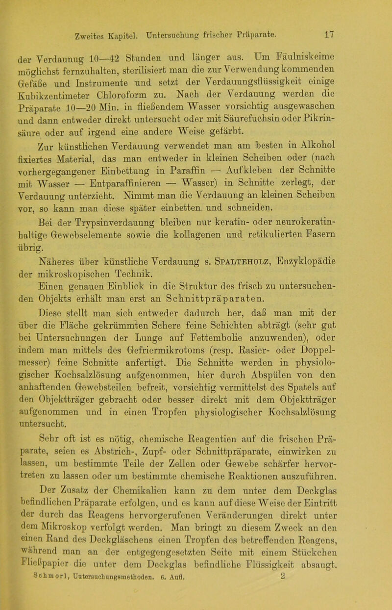 der Verdaunug 10—42 Stunden und länger aus. Um Fäulniskeime möglichst fernzuhalten, sterilisiert man die zur Verwendung kommenden Gefäße und Instrumente und setzt der Verdauungsflüssigkeit einige Kubikzentimeter Chloroform zu. Nach der Verdauung werden die Präparate 10—20 Min. in fließendem Wasser vorsichtig ausgewaschen und dann entweder direkt untersucht oder mit Säurefuchsin oder Pikrin- säure oder auf irgend eine andere Weise gefärbt. Zur künstlichen Verdauung verwendet man am besten in Alkohol fixiertes Material, das man entweder in kleinen Scheiben oder (nach vorhergegangener Einbettung in Paraffin — Aufkleben der Schnitte mit Wasser — Entparaffinieren — Wasser) in Schnitte zerlegt, der Verdauung unterzieht. Nimmt man die Verdauung an kleinen Scheiben vor, so kann man diese später einbetten und schneiden. Bei der Trypsinverdauung bleiben nur keratin- oder neurokeratin- haltige Gewebselemente sowie die kollagenen und retikulierten Fasern übrig. Näheres über künstliche Verdauung s. Spaeteholz, Enzyklopädie der mikroskopischen Technik. Einen genauen Einblick in die Struktur des frisch zu untersuchen- den Objekts erhält man erst an Schnittpräparaten. Diese stellt man sich entweder dadurch her, daß man mit der über die Fläche gekrümmten Schere feine Schichten abträgt (sehr gut bei Untersuchungen der Lunge auf Fettembolie anzuwenden), oder indem man mittels des Gefriermikrotoms (resp. Rasier- oder Doppel- messer) feine Schnitte anfertigt. Die Schnitte werden in physiolo- gischer Kochsalzlösung aufgenommen, hier durch Abspülen von den anhaftenden Gewebsteilen befreit, vorsichtig vermittelst des Spatels auf den Objektträger gebracht oder besser direkt mit dem Objektträger aufgenommen und in einen Tropfen physiologischer Kochsalzlösung untersucht. Sehr oft ist es nötig, chemische Reagentien auf die frischen Prä- parate, seien es Abstrich-, Zupf- oder Schnittpräparate, einwirken zu lassen, um bestimmte Teile der Zellen oder Gewebe schärfer hervor- treten zu lassen oder um bestimmte chemische Reaktionen auszuführen. Der Zusatz der Chemikalien kann zu dem unter dem Deckglas befindlichen Präparate erfolgen, und es kann auf diese Weise derEintidtt der durch das Reagens hervorgerufenen Veränderungen direkt unter dem Mikroskop verfolgt werden. Man bringt zu diesem Zweck an den einen Rand des Deckgläschens einen Tropfen des betreffenden Reagens, während man an der entgegengesetzten Seite mit einem Stückchen Fließpapier die unter dem Deckglas befindliche Flüssigkeit absaugt. Schmorl, Uatersuchungsmethodan. 6. Aufl. 2
