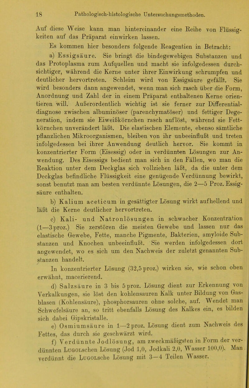 Auf diese Weise kann man hintereinander eine Reihe von Flüssig- keiten auf das Präparat einwirken lassen. Es kommen hier besonders folgende Reagentien in Betracht: a) Essigsäure. Sie bringt die bindegewebigen Substanzen und das Protoplasma zum Aufquellen und macht sie infolgedessen durch- sichtiger, während die Kerne unter ihrer Einwirkung schrumpfen und deutlicher hervortreten. Schleim wird von Essigsäure gefällt. Sie wird besonders dann angewendet, wenn man sich rasch über die Form, Anordnung und Zahl der in einem Präparat enthaltenen Kerne orien- tieren will. Außerordentlich wichtig ist sie ferner zur Differential- diagnose zwischen albuminöser (parenchymatöser) und fettiger Dege- neration, indem sie Eiweißkörnchen rasch auf löst, während sie Fett- körnchen unverändert läßt. Die elastischen Elemente, ebenso sämtliche pflanzlichen Mikroorganismen, bleiben von ihr unbeeinflußt und treten infolgedessen bei ihrer Anwendung deutlich hervor. Sie kommt in konzentrierter Form (Eisessig) oder in verdünnten Lösungen zur An- wendung. Des Eisessigs bedient man sich in den Fällen, wo man die Reaktion unter dem Deckglas sich vollziehen läßt, da die unter dem Deckglas befindliche Flüssigkeit eine genügende Verdünnung bewirkt, sonst benutzt man am besten verdünnte Lösungen, die 2—5 Proz. Essig- säure enthalten. b) Kalium aceticum in gesättigter Lösung wirkt aufhellend und läßt die Kerne deutlicher hervortreten. c) Kali- und Natronlösungen in schwacher Konzentration (1—3 proz.) Sie zerstören die meisten Gewebe und lassen nur das elastische Gewebe, Fette, manche Pigmente, Bakterien, amyloide Sub- stanzen und Knochen unbeeinflußt. Sie werden infolgedessen dort an gewendet, wo es sich um den Nachweis der zuletzt genannten Sub- stanzen handelt. In konzentrierter Lösung (32,5 proz.) wirken sie, wie schon oben erwähnt, macerierend. d) Salzsäure in 3 bis 5 proz. Lösung dient zur Erkennung von Verkalkungen, sie löst den kohlensauren Kalk unter Bildung von Gas- blasen (Kohlensäure), phosphorsauren ohne solche, auf. Wendet man Schwefelsäure an, so tritt ebenfalls Lösung des Kalkes ein, es bilden sich dabei Gipskristalle. e) Osmiumsäure in 1—2 proz. Lösung dient zum Nachweis des Fettes, das durch sie geschwärzt wird. f) Verdünnte Jodlösung, am zweckmäßigsten in Form der ver- dünnten LuGOnschen Lösung (Jod 1,0, Jodkali 2,0, Wasser 100,0). Man verdünnt die LuGOLsche Lösung mit 3—4 Teilen Wasser.