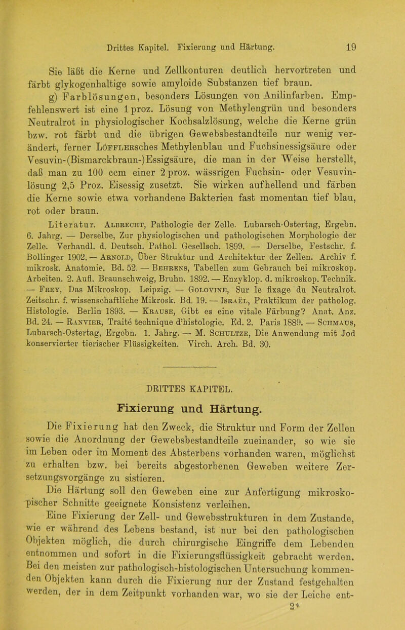 Sie läßt die Kerne und Zellkonturen deutlich hervortreten und färbt glykogenhaltige sowie amyloide Substanzen tief braun. g) Färb lös ungon, besonders Lösungen von Anilinfarben. Emp- fehlenswert ist eine 1 proz. Lösung von Methylengrün und besonders Neutralrot in physiologischer Kochsalzlösung, welche die Kerne grün hzw. rot färbt und die übrigen Gewebsbestandteile nur wenig ver- ändert, ferner LöFFLERsehes Methylenblau und Fuchsinessigsäure oder Vesuvin-(Bismarckbraun-)Essigsäure, die man in der Weise herstellt, daß man zu 100 ccm einer 2 proz. wässrigen Fuchsin- oder Vesuvin- lösung 2,5 Proz. Eisessig zusetzt. Sie wirken aufbellend und färben die Kerne sowie etwa vorhandene Bakterien fast momentan tief blau, rot oder braun. Literatur. Albrecht, Pathologie der Zelle. Lubarsch-Ostertag, Ergehn. 6. Jahrg. — Derselbe, Zur physiologischen und pathologischen Morphologie der Zelle. Verhandl. d. Deutsch. Pathol. (lesellsch. 1899. — Derselbe, Festschr. f. Bollinger 1902. — Arnold, Über Struktur und Architektur der Zellen. Archiv f. mikrosk. Anatomie. Bd. 52. — Behrens, Tabellen zum Gebrauch bei mikroskop. Arbeiten. 2. Aufl. Braunschweig, Bruhn. 1892. — Enzyklop. d. mikroskop. Technik. — Frey, Das Mikroskop. Leipzig. — Golovine, Sur le fixage du Neutralrot. Zeitschr. f. wissenschaftliche Mikrosk. Bd. 19.— Israel, Praktikum der patholog. Histologie. Berlin 1893. — Krause, Gibt es eine vitale Färbung? Anat. Anz. Bd. 24. — Ranvier, Traite technique d’histologie. Ed. 2. Paris 1889. — Schmaus, Lubarsch-Ostertag, Ergehn. 1. Jahrg. — M. Schultze, Die Anwendung mit Jod konservierter tierischer Flüssigkeiten. Virch. Arch. Bd. 30. DRITTES KAPITEL. Fixierung und Härtung. Die Fixierung hat den Zweck, die Struktur und Form der Zellen sowie die Anordnung der Gewebsbestandteile zueinander, so wie sie im Leben oder im Moment des Absterbens vorhanden waren, möglichst zu erhalten bzw. bei bereits abgestorbenen Geweben weitere Zer- setzungsvorgänge zu sistieren. Die Härtung soll den Geweben eine zur Anfertigung mikrosko- pischer Schnitte geeignete Konsistenz verleihen. Eine Fixierung der Zell- und Gewebsstrukturen in dem Zustande, wie er während des Lebens bestand, ist nur bei den pathologischen Objekten möglich, die durch chirurgische Eingriffe dem Lebenden entnommen und sofort in die Fixierungsflüssigkeit gebracht werden. Bei den meisten zur pathologisch-histologischen Untersuchung kommen- den Objekten kann durch die Fixierung nur der Zustand festgehalten werden, der in dem Zeitpunkt vorhanden war, wo sie der Leicho ent-