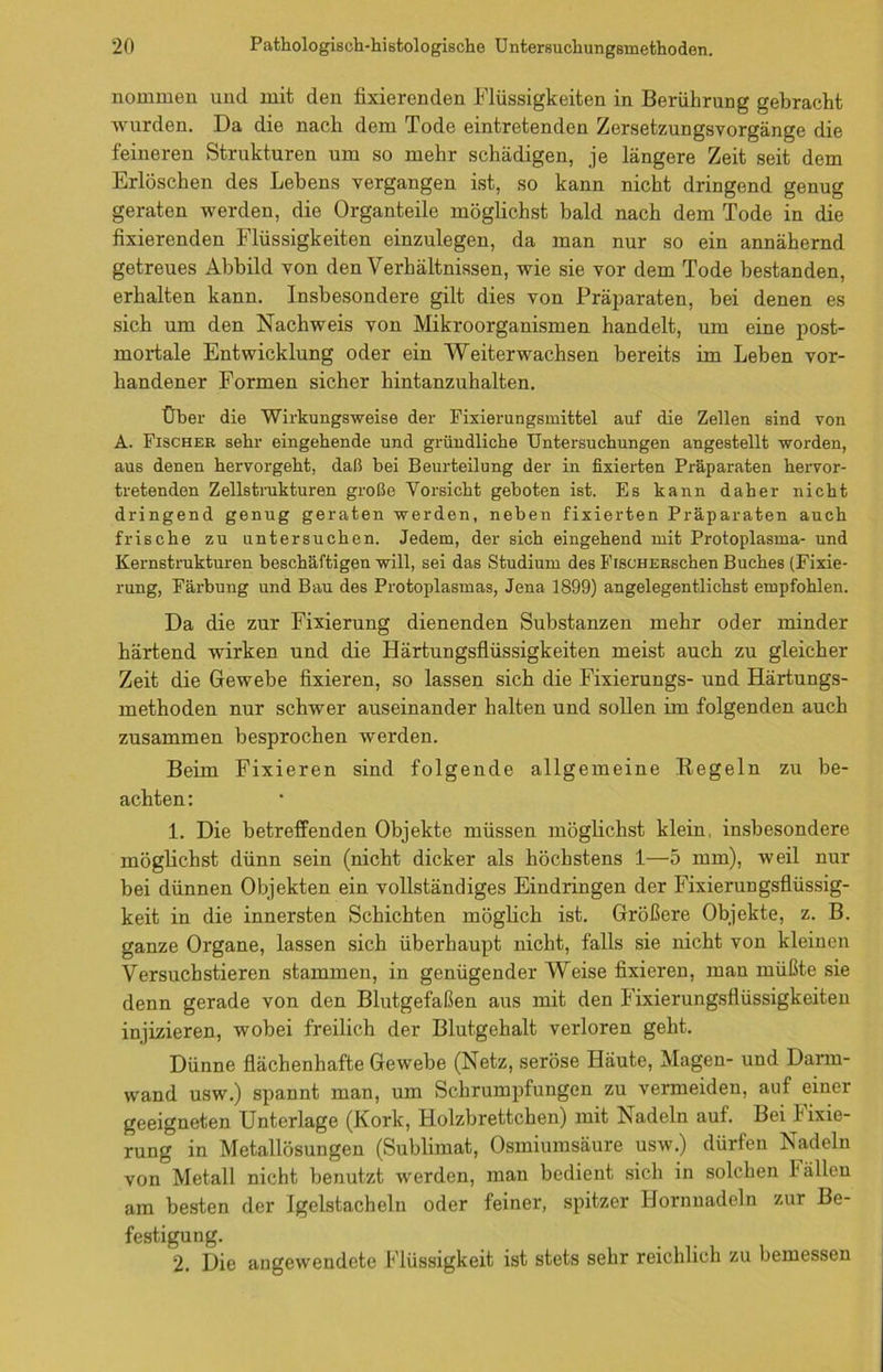 nommen und mit den fixierenden Flüssigkeiten in Berührung gebracht wurden. Da die nach dem Tode eintretenden Zersetzungsvorgänge die feineren Strukturen um so mehr schädigen, je längere Zeit seit dem Erlöschen des Lebens vergangen ist, so kann nicht dringend genug geraten werden, die Organteile möglichst bald nach dem Tode in die fixierenden Flüssigkeiten einzulegen, da man nur so ein annähernd getreues Abbild von den Verhältnissen, wie sie vor dem Tode bestanden, erhalten kann. Insbesondere gilt dies von Präparaten, bei denen es sich um den Nachweis von Mikroorganismen handelt, um eine post- mortale Entwicklung oder ein Weiterwachsen bereits im Leben vor- handener Formen sicher hintanzuhalten. Über die Wirkungsweise der Fixierungsmittel auf die Zellen sind von A. Fischer sehr eingehende und gründliche Untersuchungen angestellt worden, aus denen hervorgeht, daß hei Beurteilung der in fixierten Präparaten hervor- tretenden Zellstrukturen große Vorsicht geboten ist. Es kann daher nicht dringend genug geraten werden, neben fixierten Präparaten auch frische zu untersuchen. Jedem, der sich eingehend mit Protoplasma- und Kernstrukturen beschäftigen will, sei das Studium des FiscHERschen Buches (Fixie- rung, Färbung und Bau des Protoplasmas, Jena 1899) angelegentlichst empfohlen. Da die zur Fixierung dienenden Substanzen mehr oder minder härtend wirken und die Härtungsflüssigkeiten meist auch zu gleicher Zeit die Gewebe fixieren, so lassen sich die Fixierungs- und Härtungs- methoden nur schwer auseinander halten und sollen im folgenden auch zusammen besprochen werden. Beim Fixieren sind folgende allgemeine Regeln zu be- achten: 1. Die betreffenden Objekte müssen möglichst klein, insbesondere möglichst dünn sein (nicht dicker als höchstens 1—5 mm), weil nur bei dünnen Objekten ein vollständiges Eindringen der Fixierungsflüssig- keit in die innersten Schichten möglich ist. Größere Objekte, z. B. ganze Organe, lassen sich überhaupt nicht, falls sie nicht von kleinen Versuchstieren stammen, in genügenderWeise fixieren, man müßte sie denn gerade von den Blutgefäßen aus mit den Fixierungsflüssigkeiten injizieren, wobei freilich der Blutgehalt verloren geht. Dünne flächenhafte Gewebe (Netz, seröse Häute, Magen- und Darm- wand usw.) spannt man, um Schrumpfungen zu vermeiden, auf einer geeigneten Unterlage (Kork, Holzbrettchen) mit Nadeln auf. Bei Fixie- rung in Metallösungen (Sublimat, Osmiumsäure usw.) dürfen Nadeln von Metall nicht benutzt werden, man bedient sich in solchen I allen am besten der Jgelstacheln oder feiner, spitzer Hornnadeln zur Be- festigung. 2. Die angewendete Flüssigkeit ist stets sehr reichlich zu bemessen