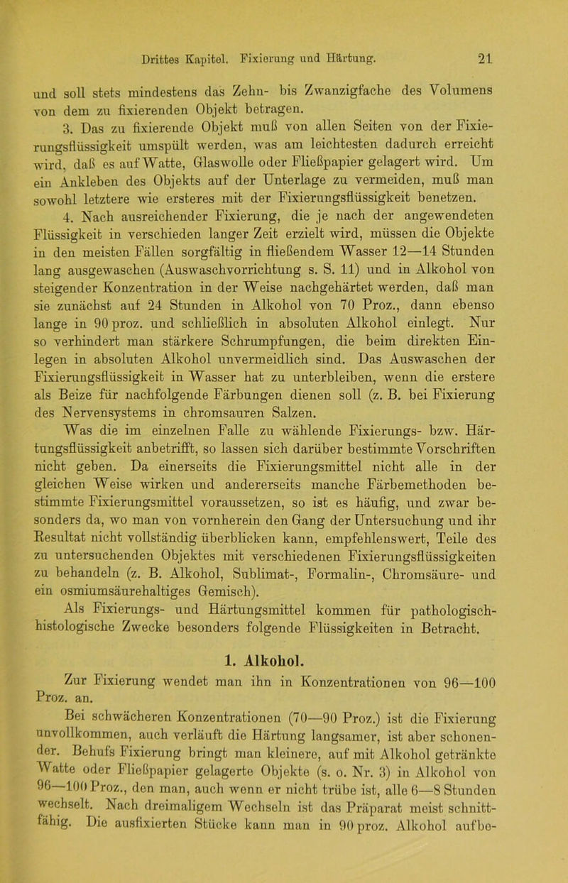 und soll stets mindestens das Zehn- bis Zwanzigfache des Volumens von dem zu fixierenden Objekt betragen. 3. Das zu fixierende Objekt muß von allen Seiten von der Fixie- rungsfliissigkeit umspült werden, was am leichtesten dadurch erreicht wird, daß es auf Watte, Glaswolle oder Fließpapier gelagert wird. Um ein Ankleben des Objekts auf der Unterlage zu vermeiden, muß man sowohl letztere wie ersteres mit der Fixierungsflüssigkeit benetzen. 4. Nach ausreichender Fixierung, die je nach der angewendeten Flüssigkeit in verschieden langer Zeit erzielt wird, müssen die Objekte in den meisten Fällen sorgfältig in fließendem Wasser 12—14 Stunden lang ausgewaschen (Auswaschvorrichtung s. S. 11) und in Alkohol von steigender Konzentration in der Weise nachgehärtet werden, daß man sie zunächst auf 24 Stunden in Alkohol von 70 Proz., dann ebenso lange in 90 proz. und schließlich in absoluten Alkohol einlegt. Nur so verhindert man stärkere Schrumpfungen, die beim direkten Ein- legen in absoluten Alkohol unvermeidlich sind. Das Auswaschen der Fixierungsflüssigkeit in Wasser hat zu unterbleiben, wenn die erstere als Beize für nachfolgende Färbungen dienen soll (z. B. bei Fixierung des Nervensystems in chromsauren Salzen. Was die im einzelnen Falle zu wählende Fixierungs- bzw. Här- tungsflüssigkeit anbetrifft, so lassen sich darüber bestimmte Vorschriften nicht geben. Da einerseits die Fixierungsmittel nicht alle in der gleichen Weise wirken und andererseits manche Färbemethoden be- stimmte Fixierungsmittel voraussetzen, so ist es häufig, und zwar be- sonders da, wo man von vornherein den Gang der Untersuchung und ihr Besultat nicht vollständig überblicken kann, empfehlenswert, Teile des zu untersuchenden Objektes mit verschiedenen Fixierungsflüssigkeiten zu behandeln (z. B. Alkohol, Sublimat-, Formalin-, Chromsäure- und ein osmiumsäurehaltiges Gemisch). Als Fixierungs- und Härtungsmittel kommen für pathologisch- histologische Zwecke besonders folgende Flüssigkeiten in Betracht. 1. Alkohol. Zur Fixierung wendet man ihn in Konzentrationen von 96—100 Proz. an. Bei schwächeren Konzentrationen (70—90 Proz.) ist die Fixierung unvollkommen, auch verläuft die Härtung langsamer, ist aber schonen- der. Behufs Fixierung bringt man kleinere, auf mit Alkohol getränkte Watte oder Fließpapier gelagerte Objekte (s. o. Nr. 3) in Alkohol von 90 100 Proz., den man, auch wenn er nicht trübe ist, alle 6—8 Stunden wechselt. Nach dreimaligem Wechseln ist das Präparat meist schnitt- fähig. Die ausfixierten Stücke kann man in 90 proz. Alkohol aufbe-