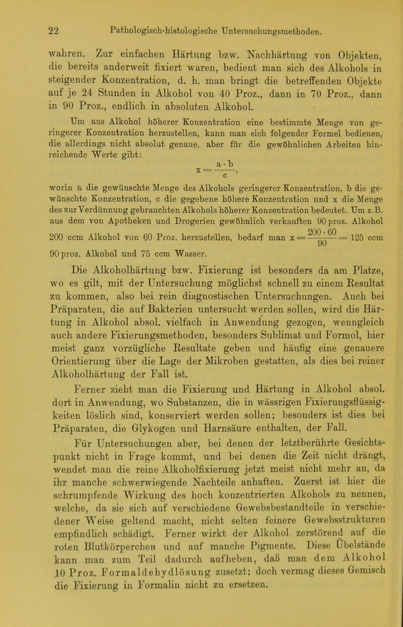 wahren. Zur einfachen Härtung bzw. Nachhärtung von Objekten, die bereits anderweit fixiert waren, bedient man sich des Alkohols in steigender Konzentration, d. h. man bringt die betreffenden Objekte auf je 24 Stunden in Alkohol von 40 Proz., dann in 70 Proz., dann in 90 Proz., endlich in absoluten Alkohol. Um aus Alkohol höherer Konzentration eine bestimmte Menge von ge- ringerer Konzentration herzustellen, kann man sich folgender Formel bedienen, die allerdings nicht absolut genaue, aber für die gewöhnlichen Arbeiten hin- reichende Werte gibt: a • b X = — worin a die gewünschte Menge des Alkohols geringerer Konzentration, b die ge- wünschte Konzentration, c die gegebene höhere Konzentration und x die Menge des zur Verdünnung gebrauchten Alkohols höherer Konzentration bedeutet. Um z.B. aus dem von Apotheken und Drogerien gewöhnlich verkauften 90 proz. Alkohol 200 • 60 200 ccm Alkohol von 60 Proz. herzustellen, bedarf man x =—^—=125 ccm yu 90 proz. Alkohol und 75 ccm Wasser. Die Alkoholhärtung bzw. Fixierung ist besonders da am Platze, wo es gilt, mit der Untersuchung möglichst schnell zu einem Resultat zu kommen, also bei rein diagnostischen Untersuchungen. Auch bei Präparaten, die auf Bakterien untersucht werden sollen, wird die Här- tung in Alkohol absol. vielfach in Anwendung gezogen, wenngleich auch andere Fixierungsmethoden, besonders Sublimat und Formol, hier meist ganz vorzügliche Resultate geben und häufig eine genauere Orientierung über die Lage der Mikroben gestatten, als dies bei reiner Alkoholhärtung der Fall ist. Ferner zieht man die Fixierung und Härtung in Alkohol absol. dort in Anwendung, wo Substanzen, die in wässrigen Fixierungsflüssig- keiten löslich sind, konserviert werden sollen; besonders ist dies bei Präparaten, die Glykogen und Harnsäure enthalten, der Fall. Für Untersuchungen aber, bei denen der letztberührte Gesichts- punkt nicht in Frage kommt, und bei denen die Zeit nicht drängt, wendet man die reine Alkoholfixierung jetzt meist nicht mehr an, da ihr manche schwerwiegende Nachteile anhaften. Zuerst ist hier die schrumpfende Wirkung des hoch konzentrierten Alkohols zu nennen, wrelche, da sie sich auf verschiedene Gewebsbestandteile in verschie- dener Weise geltend macht, nicht selten feinere Gewebsstrukturen empfindlich schädigt. Ferner wirkt der Alkohol zerstörend auf die roten Blutkörperchen und auf manche Pigmente. Diese Ubelstände kann man zum Teil dadurch auf heben, daß man dom Alkohol 10 Proz. Formaldehydlösung zusetzt; doch vermag dieses Gemisch die Fixierung in Formalin nicht zu ersetzen.