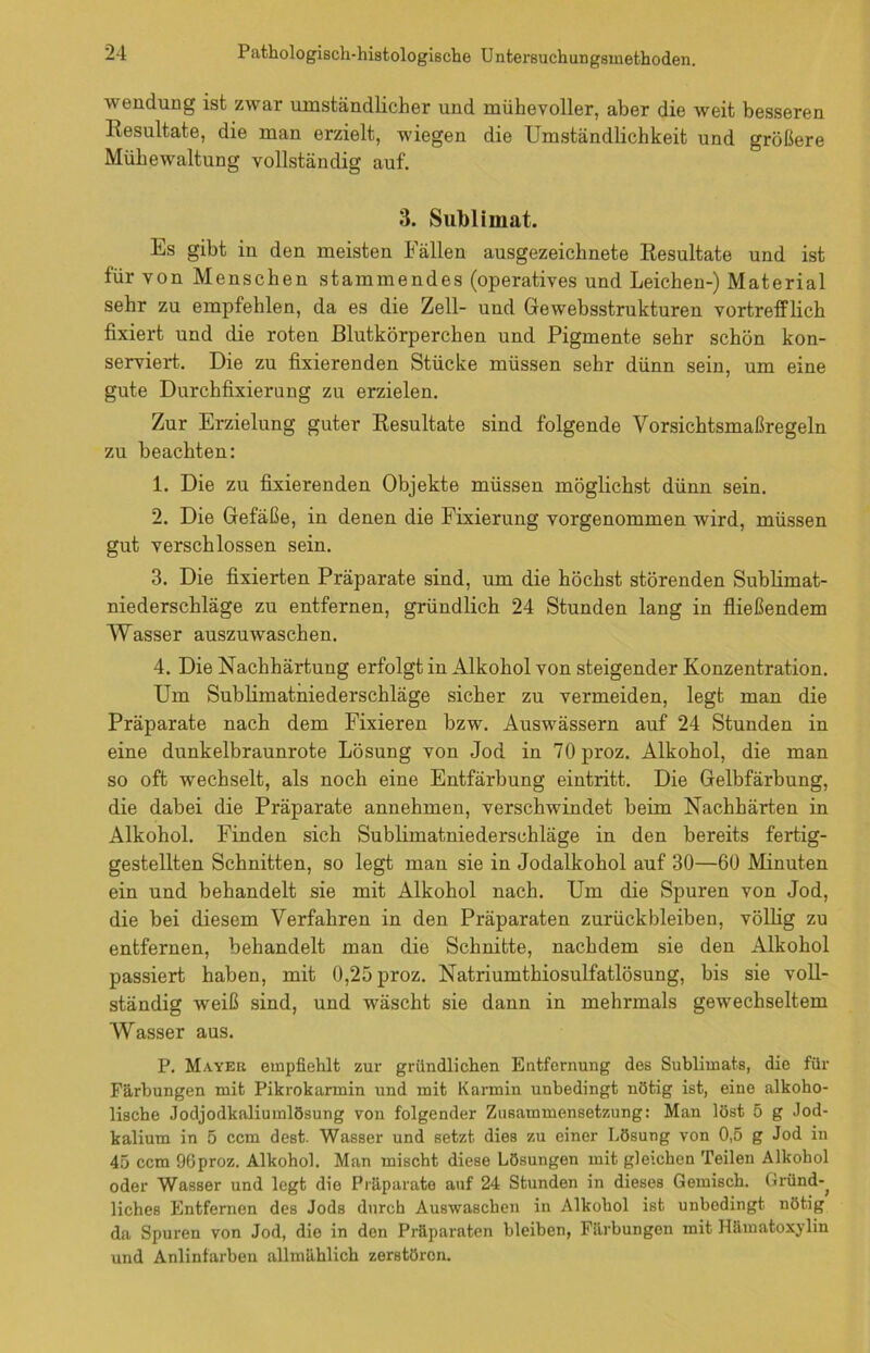 Wendung ist zwar umständlicher und mühevoller, aber die weit besseren Resultate, die man erzielt, wiegen die Umständlichkeit und größere Mühewaltung vollständig auf. 3. Sublimat. Es gibt in den meisten Fällen ausgezeichnete Resultate und ist für von Menschen stammendes (operatives und Leichen-) Material sehr zu empfehlen, da es die Zell- und Gewebsstrukturen vortrefflich fixiert und die roten Blutkörperchen und Pigmente sehr schön kon- serviert. Die zu fixierenden Stücke müssen sehr dünn sein, um eine gute Durchfixierung zu erzielen. Zur Erzielung guter Resultate sind folgende Vorsichtsmaßregeln zu beachten: 1. Die zu fixierenden Objekte müssen möglichst dünn sein. 2. Die Gefäße, in denen die Fixierung vorgenommen wird, müssen gut verschlossen sein. 3. Die fixierten Präparate sind, um die höchst störenden Sublimat- niederschläge zu entfernen, gründlich 24 Stunden lang in fließendem Wasser auszuwaschen. 4. Die Nachhärtung erfolgt in Alkohol von steigender Konzentration. Um Sublimatniederschläge sicher zu vermeiden, legt man die Präparate nach dem Fixieren bzw. Auswässern auf 24 Stunden in eine dunkelbraunrote Lösung von Jod in 70proz. Alkohol, die man so oft wechselt, als noch eine Entfärbung eintritt. Die Gelbfärbung, die dabei die Präparate annehmen, verschwindet beim Nachhärten in Alkohol. Finden sich Sublimatniederschläge in den bereits fertig- gestellten Schnitten, so legt man sie in Jodalkohol auf 30—60 Minuten ein und behandelt sie mit Alkohol nach. Um die Spuren von Jod, die bei diesem Verfahren in den Präparaten Zurückbleiben, völlig zu entfernen, behandelt man die Schnitte, nachdem sie den Alkohol passiert haben, mit 0,25 proz. Natriumthiosulfatlösung, bis sie voll- ständig weiß sind, und wäscht sie dann in mehrmals gewechseltem Wasser aus. P. Mayer empfiehlt zur gründlichen Entfernung des Sublimats, die für Färbungen mit Pikrokarmin und mit Karmin unbedingt nötig ist, eine alkoho- lische Jodjodkaliumlösung von folgender Zusammensetzung: Man löst 5 g Jod- kalium in 5 ccm dest. Wasser und setzt dies zu einer Lösung von 0,5 g Jod in 45 ccm 9Gproz. Alkohol. Man mischt diese Lösungen mit gleichen Teilen Alkohol oder Wasser und legt die Präparate auf 24 Stunden in dieses Gemisch. Gründ-^ liches Entfernen des Jods durch Auswaschen in Alkohol ist unbedingt nötig da Spuren von Jod, die in den Präparaten bleiben, Färbungen mit Hämatoxylin und Anlinfarben allmählich zerstören.