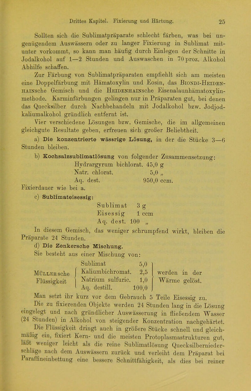 Sollten sich die Sublimatpräparate schlecht färben, was bei un- genügendem Auswässern oder zu langer Fixierung in Sublimat mit- unter vorkommt, so kann man häufig durch Einlegen der Schnitte in Jodalkohol auf 1—2 Stunden und Auswaschen in 70proz. Alkohol Abhilfe schaffen. Zur Färbung von Sublimatpräparaten empfiehlt sich am meisten eine Doppelfärbung mit Hämatoxylin und Eosin, das Biondi-Heiden- HAiNsche Gemisch und die HEiDENHAiNsche Eisenalaunhämatoxylin- methode. Karminfärbungen gelingen nur in Präparaten gut, bei denen das Quecksilber durch Nachbehandeln mit Jodalkohol bzw. Jodjod- kaliumalkohol gründlich entfernt ist. Vier verschiedene Lösungen bzw. Gemische, die im allgemeinen gleichgute Kesultate geben, erfreuen sich großer Beliebtheit. a) Die konzentrierte wässrige Lösung, in der die Stücke 3—6 Stunden bleiben. b) Kochsalzsublimatlösung von folgender Zusammensetzung: Hydrargyrum bichlorat. 45,0 g Natr. chlorat. 5,0 „ Aq. dest. 950,0 ccm. Fixierdauer wie bei a. c) Sublimateisessig: Sublimat 3 g Eisessig 1 ccm Aq. dest. 100 „ In diesem Gemisch, das weniger schrumpfend wirkt, bleiben die Präparate 24 Stunden. d) Die Zenkersche Mischung. Sie besteht aus einer Mischung von: Sublimat 5,0 Müller sehe | Kalmmbichromat. 2,5 werden in der Flüssigkeit I Natrium sulfuric. 1,0 Wärme gelöst. 1 Aq. destill. 100,0 Man setzt ihr kurz vor dem Gebrauch 5 Teile Eisessig zu. Die zu fixierenden Objekte werden 24 Stunden lang in die Lösung eingelegt und nach gründlicher Auswässerung in fließendem Wasser (24 Stunden) in Alkohol von steigender Konzentration nachgehärtet. Die Flüssigkeit dringt auch in größere Stücke schnell und gleich- mäßig ein, fixiert Kern- und die meisten Protoplasmastrukturen gut, laßt weniger leicht als die reine Sublimatlösung Quecksilbernieder- schläge nach dem Auswässern zurück und verleiht dom Präparat bei Paraffineinbettung eine bessere Schnittfähigkeit, als dies bei reiner