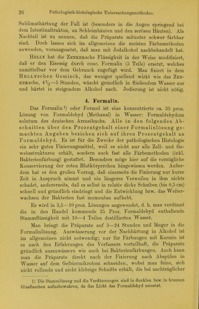 Sublimathärfcung der Fall ist (besonders in die Augen springend bei dem Intestinaltraktus, an Schleimhäuten und den serösen Häuten). Als Nachteil ist zu nennen, daß die Präparate mitunter schwer färbbar sind. Doch lassen sich im allgemeinen die meisten Färbemethoden anwenden, vorausgesetzt, daß man mit Jodalkohol nachbehandelt hat. Helly hat die ZENKERsche Flüssigkeit in der Weise modifiziert, daß er den Eisessig durch conc. Formalin (5 Teile) ersetzt, welches unmittelbar vor dem Gebrauch zugefügt wird. Man fixiert in dem HELLYschen Gemisch, das -weniger quellend wirkt wie das ZEN- KERsche, 4^2—5 Stunden, wäscht gründlich in fließendem Wasser aus und härtet in steigendem Alkohol nach. Jodierung ist nicht nötig. 4. Formalin. Das Formalin1) oder Formol ist eine konzentrierte ca. 35 proz. Lösung von Formaldehyd (Methanal) in Wasser: Formaldehydum solutum des deutschen Arzneibuchs. Alle in den folgenden Ab- schnitten über den Prozentgehalt einer Formalinlösung ge- machten Angaben beziehen sich auf ihren Prozentgehalt an Formaldehyd. Es ist für die Zwecke der pathologischen Histologie ein sehr gutes Fixierungsmittel, wreil es nicht nur alle Zell- und Ge- websstrukturen erhält, sondern auch fast alle Färbemethoden (inkl. Bakterienfärbung) gestattet. Besonders möge hier auf die vorzügliche Konservierung der roten Blutkörperchen hingewiesen werden. Außer- dem hat es den großen Vorzug, daß einerseits die Fixierung nur kurze Zeit in Anspruch nimmt und ein längeres Verweilen in ihm nichts schadet, andererseits, daß es selbst in relativ dicke Scheiben (bis 0,5 cm) schnell und gründlich eindringt und die Entwicklung bzw. das Weiter- wachsen der Bakterien fast momentan aufhebt. Es wfird in 3,5 —10 proz. Lösungen angewendet, d. h. man verdünnt die in den Handel kommende 35 Proz. Formaldehyd enthaltende Stammflüssigkeit mit 10—4 Teilen destillierten Wasser. Man bringt die Präparate auf 3—24 Stunden und länger in die Formalinlösung. Auswässerung vor der Nachhärtung in Alkohol ist im allgemeinen nicht notwendig; nur für Färbungen mit Karmin ist es nach den Erfahrungen des Verfassers vorteilhaft, die Präparate gründlich auszuwässern wie auch bei Bakterienfärbungen. Auch kann man die Präparate direkt nach der Fixierung nach Abspülen in Wasser auf dem Gefriermikrotom schneiden, wobei man feine, sich nicht rollende und nicht klebrige Schnitte erhält, die bei nachträglicher 1) Die Stammlösung und die Verdünnungen sind in dunklen bzw. in braunen Glasflaschen aufzubewahren, da das Licht das Formaldehyd zersetzt.