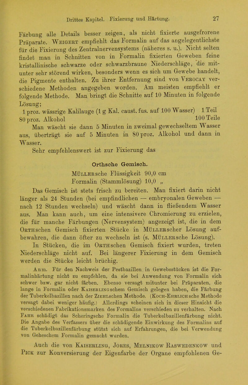Färbung alle Details besser zeigen, als nicht fixierte ausgefrorene Präparate. Weigert empfiehlt das Formalin auf das angelegentlichste für die Fixierung des Zentralnervensystems (näheres s. u.). Nicht selten findet man in Schnitten von in Formalin fixierten Geweben feine kristallinische schwarze oder schwarzbraune Niederschläge, die mit- unter sehr störend wirken, besonders wenn es sich um Gewebe handelt, die Pigmente enthalten. Zu ihrer Entfernung sind von Verocay ver- schiedene Methoden angegeben worden. Am meisten empfiehlt er folgende Methode. Man bringt die Schnitte auf 10 Minuten in folgende Lösung; 1 proz. wässrige Kalilauge (1 g Kal. caust. fus. auf 100 Wasser) 1 Teil SO proz. Alkohol 100 Teile Man wäscht sie dann 5 Minuten in zweimal gewechseltem Wasser aus, überträgt sie auf 5 Minuten in 80 proz. Alkohol und dann in Wasser. Sehr empfehlenswert ist zur Fixierung das Orthsche Gemisch. Müller sehe Flüssigkeit 90,0 cm Formalin (Stammlösung) 10,0 „ Das Gemisch ist stets frisch zu bereiten. Man fixiert darin nicht länger als 24 Stunden (bei empfindlichen — embryonalen Geweben — nach 12 Stunden wechseln) und wäscht dann in fließendem Wasser aus. Man kann auch, um eine intensivere Chromierung zu erzielen, die für manche Färbungen (Nervensystem) angezeigt ist, die in dem Orth sehen Gemisch fixierten Stücke in Müller scher Lösung auf- bewahren, die dann öfter zu wechseln ist (s. MÜLLERSche Lösung). In Stücken, die im Orth sehen Gemisch fixiert wurden, treten Niederschläge nicht auf. Bei längerer Fixierung in dem Gemisch werden die Stücke leicht brüchig. Anm. Für den Nachweis der Pestbazillen in Gewebsstücben ist die For- malinbärtung nicht zu empfehlen, da sie hei Anwendung von Fonnalin sich schwer hzw. gar nicht färben. Ebenso versagt mitunter bei Präparaten, die lange in Formalin oder KAiSERLiNGschem Gemisch gelegen haben, die Färbung der Tuberkelbazillen nach der ZiEHLschen Methode. (Koch-Ehrlichsehe Methode versagt dabei weniger häufig.) Allerdings scheinen sich in dieser Hinsicht die verschiedenen Fabrikationsmarben des Formalins verschieden zu verhalten. Nach Fahr schädigt das Scheringsche Formalin die Tuberkelbazillenfärbung nicht. Die Angabe des Verfassers über die schädigende Einwirkung des Formalins auf die Tuberkelbazillenfärbung stützt sich auf Erfahrungen, die bei Verwendung von Geheschem Formalin gemacht wurden. Auch die von Kaiserling, Jores, Melnikow Raswehenkow und Pick zur Konversierung der Eigenfarbe der Organe empfohlenen Ge-