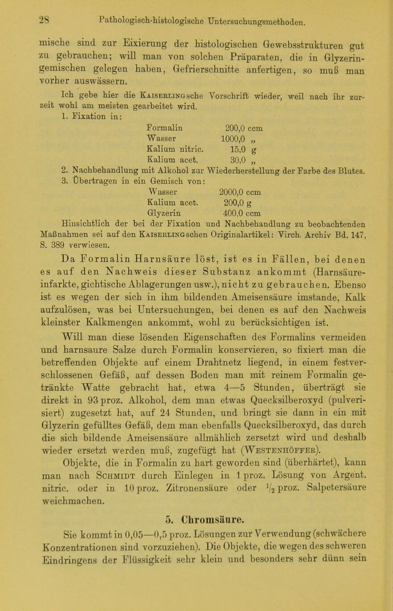 mische sind zur Eixierung der histologischen Gewebsstrukturen gut zu gebrauchen; will man von solchen Präparaten, die in Glyzerin- gemischen gelegen haben, Gef'rierschnitte anfertigen, so muß man vorher auswässern. Ich gehe hier die KAisERniNGsche Vorschrift wieder, weil nach ihr zur- zeit wohl am meisten gearbeitet wird. 1. Fixation in: Formalin 200,0 ccm Wasser 1000,0 „ Kalium nitric. 15,0 g Kalium acet. 30,0 „ 2. Nachbehandlung mit Alkohol zur Wiederherstellung der Farbe des Blutes. 3. Übertragen in ein Gemisch von: Wasser 2000,0 ccm Kalium acet. 200,0 g Glyzerin 400,0 ccm Hinsichtlich der bei der Fixation und Nachbehandlung zu beobachtenden Maßnahmen sei auf den Kaiserlingsehen Originalartikel: Virch. Archiv Bd. 147, S. 389 verwiesen. Da Formalin Harnsäure löst, ist es in Fällen, bei denen es auf den Nachweis dieser Substanz ankommt (Harnsäure- infarkte, gichtische Ablagerungen usw.), nicht zu gebrauchen. Ebenso ist es wegen der sich in ihm bildenden Ameisensäure imstande, Kalk aufzulösen, was bei Untersuchungen, bei denen es auf den Nachweis kleinster Kalkmengen ankommt, wohl zu berücksichtigen ist. Will man diese lösenden Eigenschaften des Formalins vermeiden und harnsaure Salze durch Formalin konservieren, so fixiert man die betreffenden Objekte auf einem Drahtnetz liegend, in einem festver- schlossenen Gefäß, auf dessen Boden man mit reinem Formalin ge- tränkte Watte gebracht hat, etwa 4—5 Stunden, überträgt sie direkt in 93 proz. Alkohol, dem man etwas Quecksilberoxyd (pulveri- siert) zugesetzt hat, auf 24 Stunden, und bringt sie dann in ein mit Glyzerin gefülltes Gefäß, dem man ebenfalls Quecksilberoxyd, das durch die sich bildende Ameisensäure allmählich zersetzt wird und deshalb wieder ersetzt werden muß, zugefügt hat (Westenhöffek). Objekte, die in Formalin zu hart geworden sind (überhärtet), kann man nach Schmidt durch Einlegen in 1 proz. Lösung von Argent. nitric. oder in 10 proz. Zitronensäure oder V2 Proz- Salpetersäure weichmachen. 5. Chromsäure. Sie kommt in 0,05—0,5 proz. Lösungen zur Verwendung (schwächere Konzentrationen sind vorzuziehen). Die Objekte, die wegen des schweren Eindringens der Flüssigkeit sehr klein und besonders sehr dünn sein