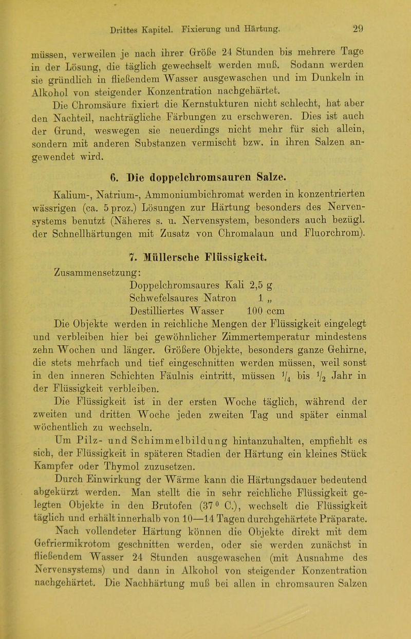müssen, verweilen je nach ihrer Größe 24 Stunden bis mehrere Tage in der Lösung, die täglich gewechselt werden muß. Sodann werden sie gründlich in fließendem Wasser ausgewaschen und im Dunkeln in Alkohol von steigender Konzentration nachgehärtet. Die Chromsäure fixiert die Kernstukturen nicht schlecht, hat aber den Nachteil, nachträgliche Färbungen zu erschweren. Dies ist auch der Grund, weswegen sie neuerdings nicht mehr für sich allein, sondern mit anderen Substanzen vermischt bzw. in ihren Salzen an- gewendet wird. 6. Die doppelchromsauren Salze. Kalium-, Natrium-, Ammoniumbichromat werden in konzentrierten wässrigen (ca. 5proz.) Lösungen zur Härtung besonders des Nerven- systems benutzt (Näheres s. u. Nervensystem, besonders auch bezügl. der Schnellhärtungen mit Zusatz von Chromalaun und Fluorchrom). 7. Miillersche Flüssigkeit. Zusammensetzung: Doppelchromsaures Kali 2,5 g Schwefelsaures Natron 1 „ Destilliertes Wasser 100 ccm Die Objekte werden in reichliche Mengen der Flüssigkeit eingelegt und verbleiben hier bei gewöhnlicher Zimmertemperatur mindestens zehn Wochen und länger. Größere Objekte, besonders ganze Gehirne, die stets mehrfach und tief eingeschnitten werden müssen, weil sonst in den inneren Schichten Fäulnis eintritt, müssen J/4 bis V2 Jahr in der Flüssigkeit verbleiben. Die Flüssigkeit ist in der ersten Woche täglich, während der zweiten und dritten Woche jeden zweiten Tag und später einmal wöchentlich zu wechseln. Um Pilz- und Schimmelbildung hintanzuhalten, empfiehlt es sich, der Flüssigkeit in späteren Stadien der Härtung ein kleines Stück Kampfer oder Thymol zuzusetzen. Durch Einwirkung der Wärme kann die Härtungsdauer bedeutend abgekürzt werden. Man stellt die in sehr reichliche Flüssigkeit ge- legten Objekte in den Brutofen (37° C.), wechselt die Flüssigkeit täglich und erhält innerhalb von 10—14 Tagen durchgehärtete Präparate. Nach vollendeter Härtung können die Objekte direkt mit dem Gefriermikrotom geschnitten werden, oder sie werden zunächst in fließendem Wasser 24 Stunden ausgewaschen (mit Ausnahme des Nervensystems) und dann in Alkohol von steigender Konzentration nachgehärtet. Die Nachhärtung muß bei allen in chromsauren Salzen