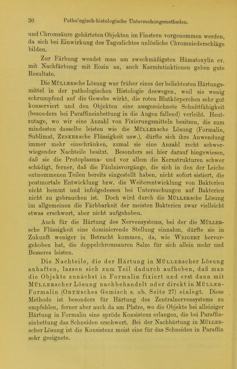 und Chromsäure gehärteten Objekten im Finstern vorgenommen werden, da sich bei Einwirkung des Tageslichtes unlösliche Chromniederschläge bilden. Zur Färbung wendet man am zweckmäßigsten Hämatoxylin ev. mit Nachfärbung mit Eosin an, auch Karmintinktionen geben gute Resultate. Die MÜLLERsche Lösung war früher eines der beliebtesten Härtungs- mittei in der pathologischen Histologie deswegen, weil sie wenig schrumpfend auf die Gewebe wirkt, die roten Blutkörperchen sehr gut konserviert und den Objekten eine ausgezeichnete Schnittfähigkeit (besonders bei Paraffineinbettung in die Augen fallend) verleiht. Heut- zutage, wo wir eine Anzahl von Fixierungsmitteln besitzen, die zum mindesten dasselbe leisten wie die MÜLLERsche Lösung (Formalin, Sublimat, Zenker sehe Flüssigkeit usw.), dürfte sich ihre Anwendung immer mehr einschränken, zumal sie eine Anzahl recht schwer- wiegender Nachteile besitzt. Besonders sei hier darauf hingewiesen, daß sie die Protoplasma- und vor allem die Kernstrukturen schwer schädigt, ferner, daß die Fäulnisvorgänge, die sich in den der Leiche entnommenen Teilen bereits eingestellt haben, nicht sofort sistiert, die postmortale Entwicklung bzw. die Weiterentwicklung von Bakterien nicht hemmt und infolgedessen bei Untersuchungen auf Bakterien nicht zu gebrauchen ist. Doch wird durch die MÜLLERsche Lösung im allgemeinen die Färbbarkeit der meisten Bakterien zwar vielleicht etwas erschwert, aber nicht aufgehoben. Auch für die Härtung des Nervensystems, bei der die MÜLLER- sche Flüssigkeit eine dominierende Stellung einnahm, dürfte sie in Zukunft weniger in Betracht kommen, da, wie Weigert hervor- gehoben hat, die doppelchromsauren Salze für sich allein mehr und Besseres leisten. Die Nachteile, die der Härtung in MÜLLERScher Lösung anhaften, lassen sich zum Teil dadurch aufheben, daß man die Objekte zunächst in Formalin fixiert und erst dann mit MÜLLERscher Lösung nachbehandelt oder direkt in Müller- Formalin (ORTHsches Gemisch s. ob. Seite 27) einlegt. Diese Methode ist besonders für Härtung des Zentralnervensystems zu empfehlen, ferner aber auch da am Platze, wo die Objekte bei alleiniger Härtung in Formalin eine spröde Konsistenz erlangen, die bei Paraffin- einbettung das Schneiden erschwert. Bei der Nachhärtung in Müller- scher Lösung ist die Konsistenz meist eine für das Schneiden in Paraffin sehr geeignete.