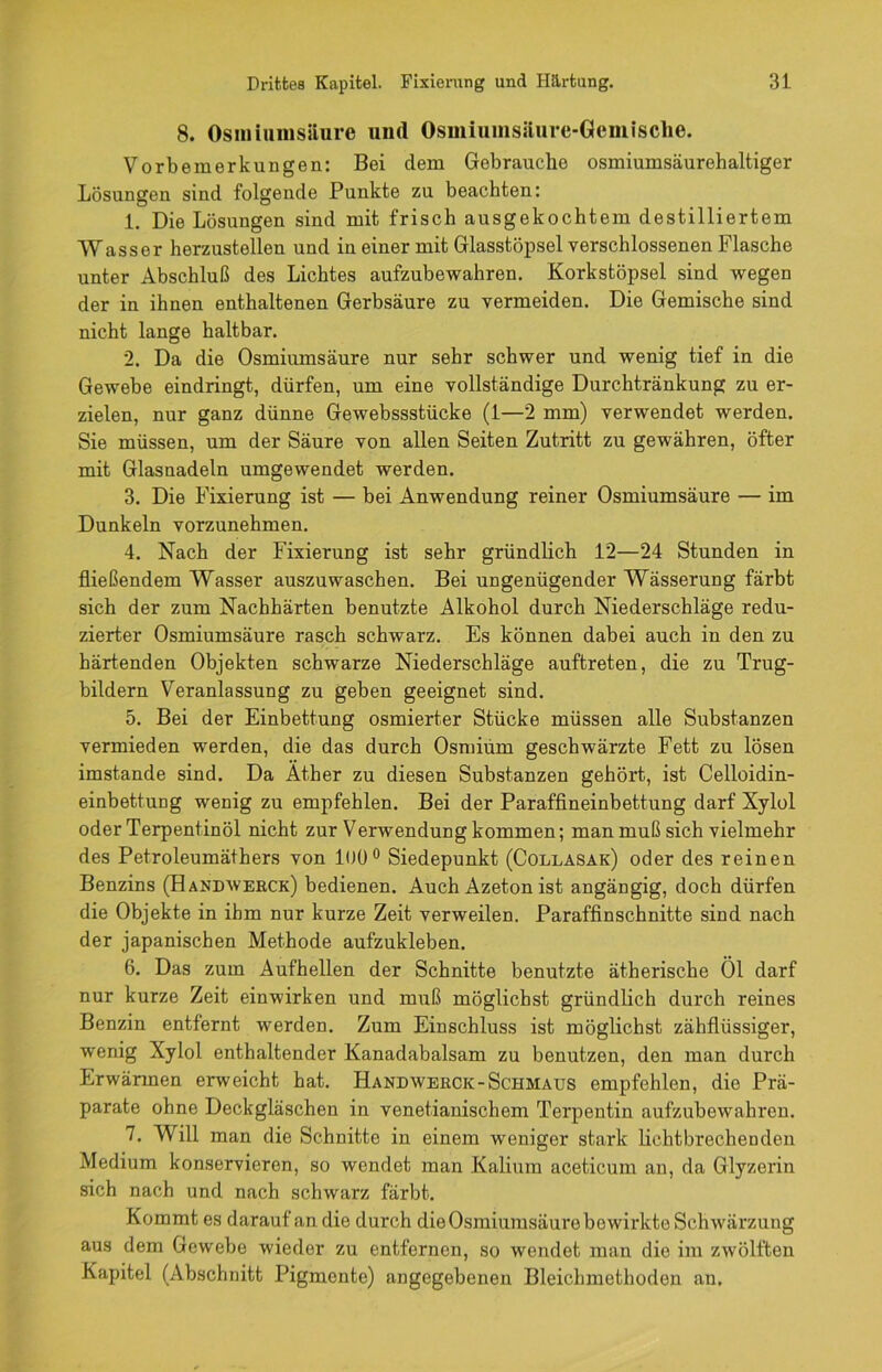 8. Osmiumsllure und Osmiumsäure-Gcmische. Vorbemerkungen: Bei dem Gebrauche osmiumsäurehaltiger Lösungen sind folgende Punkte zu beachten: 1. Die Lösungen sind mit frisch ausgekochtem destilliertem Wassor herzustellen und in einer mit Glasstöpsel verschlossenen Flasche unter Abschluß des Lichtes aufzubewahren. Korkstöpsel sind wegen der in ihnen enthaltenen Gerbsäure zu vermeiden. Die Gemische sind nicht lange haltbar. 2. Da die Osmiumsäure nur sehr schwer und wenig tief in die Gewebe eindringt, dürfen, um eine vollständige Durchtränkung zu er- zielen, nur ganz dünne Gewebssstücke (1—2 mm) verwendet werden. Sie müssen, um der Säure von allen Seiten Zutritt zu gewähren, öfter mit Glasnadeln umgewendet werden. 3. Die Fixierung ist — bei Anwendung reiner Osmiumsäure — im Dunkeln vorzunehmen. 4. Nach der Fixierung ist sehr gründlich 12—24 Stunden in fließendem Wasser auszuwaschen. Bei ungenügender Wässerung färbt sich der zum Nachhärten benutzte Alkohol durch Niederschläge redu- zierter Osmiumsäure rasch schwarz. Es können dabei auch in den zu härtenden Objekten schwarze Niederschläge auftreten, die zu Trug- bildern Veranlassung zu geben geeignet sind. 5. Bei der Einbettung osmierter Stücke müssen alle Substanzen vermieden werden, die das durch Osmium geschwärzte Fett zu lösen imstande sind. Da Äther zu diesen Substanzen gehört, ist Celloidin- einbettung wenig zu empfehlen. Bei der Paraffineinbettung darf Xylol oder Terpentinöl nicht zur Verwendung kommen; man muß sich vielmehr des Petroleumäthers von 100° Siedepunkt (Collasak) oder des reinen Benzins (Handwerck) bedienen. Auch Azeton ist angängig, doch dürfen die Objekte in ihm nur kurze Zeit verweilen. Paraffinschnitte sind nach der japanischen Methode aufzukleben. 6. Das zum Aufhellen der Schnitte benutzte ätherische Öl darf nur kurze Zeit einwirken und muß möglichst gründlich durch reines Benzin entfernt werden. Zum Einschluss ist möglichst zähflüssiger, wenig Xylol enthaltender Kanadabalsam zu benutzen, den man durch Erwärmen erweicht hat. Handwerck-Schmaus empfehlen, die Prä- parate ohne Deckgläschen in venetianischem Terpentin aufzubewahren. 7. Will man die Schnitte in einem weniger stark lichtbrechenden Medium konservieren, so wendet man Kalium aceticum an, da Glyzerin sich nach und nach schwarz färbt. Kommt es darauf an die durch die Osmiumsäure bewirkte Schwärzung aus dem Gewebe wieder zu entfernen, so wendet man die im zwölften Kapitel (Abschnitt Pigmente) angegebenen Bleichmethoden au.