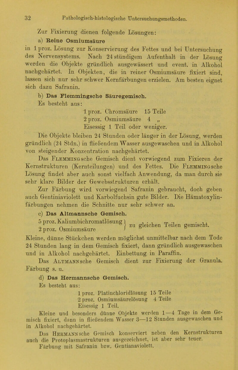 Zur Fixierung dienen folgende Lösungen: a) Reine Osmiumsäure in 1 proz. Lösung zur Konservierung des Fettes und bei Untersuchung des Nervensystems. Nach 24 stündigem Aufenthalt in der Lösung werden die Objekte gründlich ausgewässert und event. in Alkohol nachgehärtet. In Objekten, die in reiner Osmiumsäure fixiert sind, lassen sich nur sehr schwer Kernfärbungen erzielen. Am besten eignet sich dazu Safranin. b) Das Flemmingsche Säuregemisch. Es besteht aus: lproz. Chromsäure 15 Teile 2 proz. Osmiumsäure 4 „ Eisessig 1 Teil oder weniger. Die Objekte bleiben 24 Stunden oder länger in der Lösung, werden gründlich (24 Stdn.) in fließendem Wasser ausgewaschen und in Alkohol von steigender Konzentration nachgehärtet. Das FLEHMiNGsche Gemisch dient vorwiegend zum Fixieren der Kernstrukturen (Kernteilungen) und des Fettes. Die FLEHMiNGsche Lösung findet aber auch sonst vielfach Anwendung, da man durch sie sehr klare Bilder der Gewebsstrukturen erhält. Zur Färbung wird vorwiegend Safranin gebraucht, doch geben auch Gentiniaviolett und Karbolfuchsin gute Bilder. Die Hämatoxylin- färbungen nehmen die Schnitte nur sehr schwer an. c) Das Altmannsche Gemisch. 5 proz. Kaliumbichromatlösung 1 ... m ., . ,, _ /zu gleichen teilen gemischt. 2 proz. Osmiumsäure > Kleine, dünne Stückchen werden möglichst unmittelbar nach dem Tode 24 Stunden lang in dem Gemisch fixiert, dann gründlich ausgewaschen und in Alkohol nachgehärtet. Einbettung in Paraffin. Das Altmann sehe Gemisch dient zur Fixierung der Granula. Färbung s. u. d) Das Hermannsche Gemisch. Es besteht aus: lproz. Platiuchloridlösung 15 Teile 2 proz. Osmiumsäurelösung 4 Teile Eisessig 1 Teil. Kleine und besonders dünne Objekte werden 1—4 Tage in dem Ge- misch fixiert, dann in fließendem Wasser 3—12 Stunden ausgewaschen und in Alkohol nachgehärtet. Das Hermann sehe Gemisch konserviert neben den Kernstrukturen auch die Protoplasmastrukturen ausgezeichnet, ist aber sehr teuer. Färbung mit Safranin bzw. Gcntianaviolett.