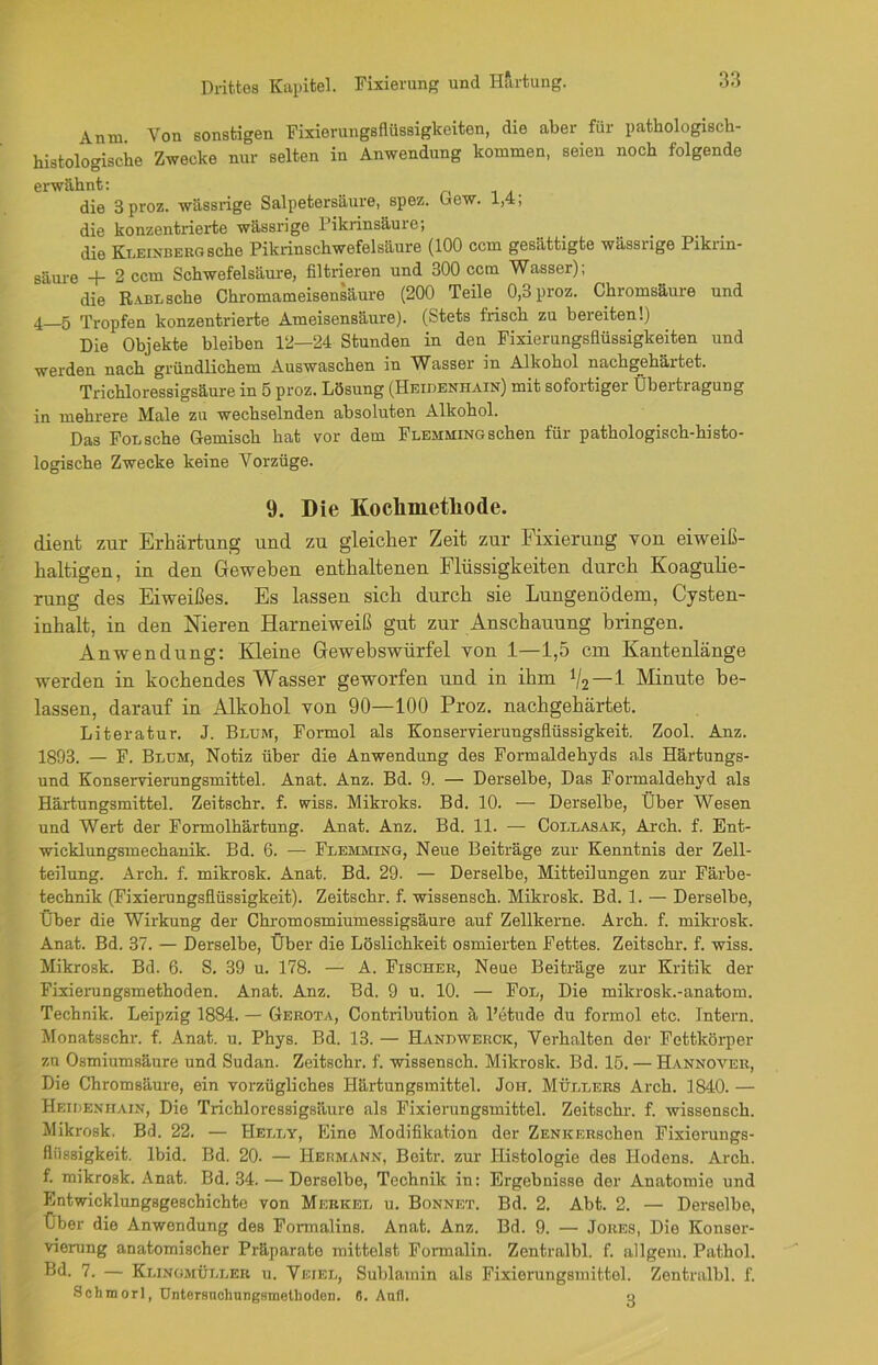 An tu Von sonstigen Fixierungsflüssigkeiten, die aber für pathologisch- histologische Zwecke nur selten in Anwendung kommen, seien noch folgende erwähnt: die 3 proz. wässrige Salpetersäure, spez. Gew. 1,4; die konzentrierte wässrige Pikrinsäure; die Kleinberg sehe Pikrinschwefelsäure (100 ccm gesättigte wässrige Pikrin- säure + 2 ccm Schwefelsäure, filtrieren und 300 ccm Wasser); die Rabl sehe Chromameisensäure (200 Teile 0,3 proz. Chromsäure und 4—5 Tropfen konzentrierte Ameisensäure). (Stets frisch zu bereiten!) Die Objekte bleiben 12—24 Stunden in den Fixierungsflüssigkeiten und werden nach gründlichem Auswaschen in Wasser in Alkohol nachgehärtet. Trichloressigsäure in 5 proz. Lösung (Heidenhain) mit sofortiger Übertragung in mehrere Male zu wechselnden absoluten Alkohol. Das Fol sehe Gemisch hat vor dem Flemming sehen für pathologisch-histo- logische Zwecke keine Vorzüge. 9. Die Kocliinetliode. dient zur Erhärtung und zu gleicher Zeit zur Fixierung von eiweiß- haltigen, in den Geweben enthaltenen Flüssigkeiten durch Koagulie- rung des Eiweißes. Es lassen sich durch sie Lungenödem, Cysten- inhalt, in den Nieren Harneiweiß gut zur Anschauung bringen. Anwendung: Kleine Gewebswürfel von 1—1,5 cm Kantenlänge werden in kochendes Wasser geworfen und in ihm il2—1 Minute be- lassen, darauf in Alkohol von 90—100 Proz. nachgehärtet. Literatur. J. Blum, Formol als Konservieruugsflüssigkeit. Zool. Anz. 1893. — F. Blum, Notiz über die Anwendung des Formaldehyds als Härtungs- und Konservierungsmittel. Anat. Anz. Bd. 9. — Derselbe, Das Formaldehyd als Härtungsmittel. Zeitschr. f. wiss. Mikroks. Bd. 10. — Derselbe, Über Wesen und Wert der Formolhärtung. Anat. Anz. Bd. 11. — Collasak, Arch. f. Ent- wicklungsmechanik. Bd. 6. — Flemming, Neue Beiträge zur Kenntnis der Zell- teilung. Arch. f. mikrosk. Anat. Bd. 29. — Derselbe, Mitteilungen zur Färbe- technik (Fixierungsflüssigkeit). Zeitschr. f. wissensch. Mikrosk. Bd. 1. — Derselbe, Über die Wirkung der Chromosmiumessigsäure auf Zellkerne. Arch. f. mikrosk. Anat. Bd. 37. — Derselbe, Über die Löslichkeit osmierten Fettes. Zeitschr. f. wiss. Mikrosk. Bd. 6. S. 39 u. 178. — A. Fischer, Neue Beiträge zur Kritik der Fixierungsmethoden. Anat. Anz. Bd. 9 u. 10. — Fol, Die mikrosk.-anatom. Technik. Leipzig 1884. — Gerota, Contribution ä l’etude du formol etc. Intern. Monatsschr. f. Anat. u. Phys. Bd. 13. — Hanbwerck, Verhalten der Fettkörper zu Osmiumsäure und Sudan. Zeitschr. f. wissensch. Mikrosk. Bd. 15. — Hannover, Die Chromsäure, ein vorzügliches Härtungsmittel. Joh. Müllers Arch. 1840. — Heideniiain, Die Trichloressigsäure als Fixierungsmittel. Zeitschr. f. wissensch. Mikrosk. Bd. 22. — Helly, Eine Modifikation der ZENKERschen Fixierungs- flüssigkeit. lbid. Bd. 20. — Hermann, Beitr. zur Histologie des Hodens. Arch. f. mikrosk. Anat. Bd. 34. — Derselbe, Technik in: Ergebnisse der Anatomie und Entwicklungsgeschichte von Merkel u. Bonnet. Bd. 2. Abt. 2. — Derselbe, Über die Anwendung des Formalins. Anat. Anz. Bd. 9. — Jores, Die Konser- vierung anatomischer Präparate mittelst Fonnalin. Zentralbl. f. allgem. Pathol. — Klingmüller u. Vf.iel, Sublamin als Fixierungsmittel. Zentralbl. f. Schmorl, Untersnchungsmetlioden. o. And. -j