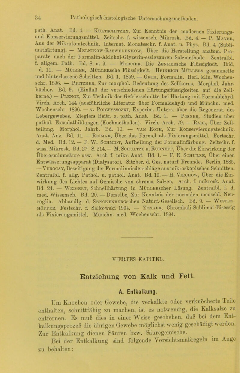 path. Anat. Bd. 4. — Kultsciiitzky, Zur Kenntnis der modernen Fixierungs- und Konservierungsmittel. Zeitschr. f. wissensch. Mikrosk. Bd. 4. — P. Mayer, Aus der Mikrotomtechnik. Internat. Monatsschr. f. Anat. u. Phys. Bd. 4 (Subli- mathärtung). — Melnikow-Raswedenkow, Über die Herstellung anatom. Prä- parate nach der Formalin-Aklohol-Glyzerin-essigsauren Salzmethode. Zentralbl. f. allgem. Path. Bd. 8 u. 9. — Mercier, Die ZENKERsche Flüssigkeit. Ibid. d. 11. — Müller, MüLLERsche Flüssigkeit. Heinrich Müllers gesammelte und hinterlassene Schriften. Bd. 1. 1859. — Orth, Formalin. Berl. klin. Wochen- schr. 1896. — Pfitzner, Zur morphol. Bedeutung des Zellkerns. Morphol. Jahr- bücher. Bd. 9. (Einfluß der verschiedenen Härtungsflüssigkeiten auf die Zell- kerne.) — Plenge, Zur Technik der Gefrierschnitte bei Härtung mit Formaldehyd. Virch. Arch. 144 (ausführliche Literatur über Formaldehyd) und Münchn. med. Wochenschr. 1896. — v. Podwyssozki, Experim. Unters, über die Regenerat. des Lebergewebes. Zieglers Beitr. z. path. Anat. Bd. 1. — Posner, Studien über pathol. Exsudatbildungen (Kochmethoden). Virch. Arch. 79. — Rabl, Über Zell- teilung. Morphol. Jahrb. Bd. 10. — van Roth, Zur Konservierungstechnik. Anat. Anz. Bd. 11. — Reimar, Über das Formol als Fixierungsmittel. Fortschr. d. Med. Bd. 12. — F. W. Schmidt, Aufhellung der Formalinfärbung. Zeitschr. f. wiss. Mikrosk. Bd. 27. S. 214. — M. Schultze u. Rudneff, Über die Einwirkung der Überosmiumsäure usw. Arch f. mikr. Anat. Bd. 1. — F. E. Schulze, Über einen Entwässerungsapparat (Dialysator). Sitzber. d. Ges. naturf. Freunde. Berlin, 1885. — Verocay, Beseitigung der Formalinniederschläge aus mikroskopischen Schnitten. Zentralbl. f. allg. Pathol. u. pathol. Anat. Bd. 19. — H. Virchow, Über die Ein- wirkung des Lichtes auf Gemische von chroms. Salzen. Arch. f. mikrosk. Anat. Bd. 24. — Weigert, Schnellhärtung in MÜLLERscher Lösung. Zentralbl. f. d. med. Wissensch. Bd. 20. — Derselbe, Zur Kenntnis der normalen menschl. Neu- roglia. Abhandlg. d. SENCKENBERGschen Naturf.-Gesellsch. Bd. 9. — Westen- höffer, Festschr. f. Salkowski 1904. — Zenker, Chromkali-Sublimat-Eisessig als Fixierungsmittel. Münchn. med. Wochenschr. 1894. VIERTES KAPITEL. Entziehung von Kalk und Fett. A. Entkalkung. Um Kuochen oder Gewebe, die verkalkte oder verknöcherte leite enthalten, schnittfähig zu machen, ist es notwendig, die Kalksalze zu entfernen. Es muß dies in einer Weise geschehen, daß bei dem Ent- kalkungsprozeß die übrigen Gewebe möglichst wenig geschädigt werden. Zur Entkalkung dienen Säuren bzw. Säuregemische. Bei der Entkalkung sind folgende Vorsichtsmaßregeln im Auge zu behalten: