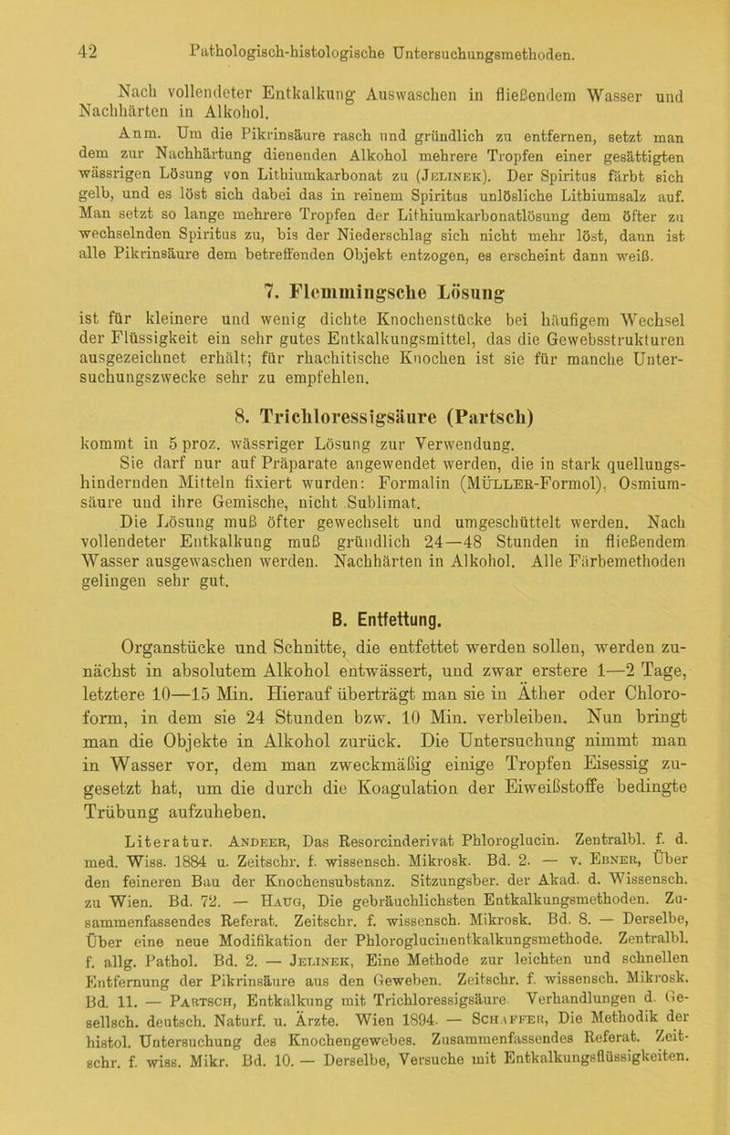 Nacli vollendeter Entkalkung Auswaschen in fließendem Wasser und Nachhärten in Alkohol. Anm. Um die Pikrinsäure rasch und gründlich zu entfernen, setzt man dem zur Nachhärtung dienenden Alkohol mehrere Tropfen einer gesättigten wässrigen Lösung von Lithiumkarbonat zu (Jelinek). Der Spiritus färbt sich gelb, und es löst sich dabei das in reinem Spiritus unlösliche Litbiumsalz auf. Man setzt so lange mehrere Tropfen der Lifhiumkarhonatlösung dem öfter zu wechselnden Spiritus zu, bis der Niederschlag sich nicht mehr löst, dann ist alle Pikrinsäure dem betreffenden Objekt entzogen, es erscheint dann weiß. 7. Flemmingsche Lösung ist für kleinere und wenig dichte Knochenstücke bei häufigem Wechsel der Flüssigkeit ein sehr gutes Entkalkungsmittel, das die Gewebsstrukturen ausgezeichnet erhält; für rhachitische Knochen ist sie für manche Unter- suchungszwecke sehr zu empfehlen. 8. Tricliloressigsäure (Partscli) kommt in 5 proz. wässriger Lösung zur Verwendung. Sie darf nur auf Präparate angewendet werden, die in stark quellungs- hindernden Mitteln fixiert wurden: Formalin (MÜLLEE-Formol), Osmium- säure und ihre Gemische, nicht Sublimat. Die Lösung muß öfter gewechselt und umgeschüttelt werden. Nach vollendeter Entkalkung muß gründlich 24—48 Stunden in fließendem Wasser ausgewaschen werden. Nachhärten in Alkohol. Alle Färbemethoden gelingen sehr gut. B. Entfettung. Organstücke und Schnitte, die entfettet werden sollen, werden zu- nächst in absolutem Alkohol entwässert, und zwar erstere 1—2 Tage, letztere 10—15 Min. Hierauf überträgt man sie in Äther oder Chloro- form, in dem sie 24 Stunden bzw. 10 Min. verbleiben. Nun bringt man die Objekte in Alkohol zurück. Die Untersuchung nimmt man in Wasser vor, dem man zweckmäßig einige Tropfen Eisessig zu- gesetzt hat, um die durch die Koagulation der Eiweißstoffe bedingte Trübung aufzuheben. Literatur. Andeer, Das Resorcinderivat Phloroglucin. Zentralbl. f. d. med. Wiss. 1884 u. Zeitschr. f. wissensch. Mikrosk. Bd. 2. — v. Ebner, Über den feineren Bau der Knochensubstanz. Sitzungsber. der Akad. d. Wissensch. zu Wien. Bd. 72. — Haug, Die gebräuchlichsten Entkalkungsmethoden. Zu- sammenfassendes Referat. Zeitschr. f. wissensch. Mikrosk. Bd. 8. — Derselbe, Über eine neue Modifikation der Phloroglucinentkalkungsmethode. Zentralbl. f. allg. Pathol. Bd. 2. — Jelinek, Eine Methode zur leichten und schnellen Entfernung der Pikrinsäure aus den Geweben. Zeitschr. f. wissensch. Mikrosk. BdL 11. — Partsch, Entkalkung mit Tricliloressigsäure. Verhandlungen d. Ge- sellsch. deutsch. Naturf. u. Ärzte. Wien 1894. — Schaffer, Die Methodik der histol. Untersuchung des Knochengewebes. Zusammenfassendes Referat. Zeit- schr. f. wiss. Mikr. Bd. 10. — Derselbe, Versuche mit Entkalkungsflüssigkeiten.