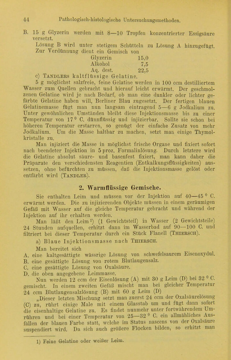 B. 15 g Glyzerin werden mit 8—10 Tropfen konzentrierter Essigsäure versetzt. Lösung B wird unter stetigem Schütteln zu Lösung A hinzugefügt. Zur Verdünnung dient ein Gemisch von Glyzerin 15,0 Alkohol 7,5 Aq. dest. 22,5 c) Tandlers kaltflüssige Gelatine. 5 g möglichst salzfreie, feine Gelatine werden in 100 ccm destilliertem Wasser zum Quellen gebracht und hierauf leicht erwärmt. Der geschmol- zenen Gelatine wird je nach Bedarf, ob man eine dunkler oder lichter ge- färbte Gelatine haben will, Berliner Blau zugesetzt. Der fertigen blauen Gelatinemasse fügt man nun langsam eintragend 5—6 g Jodkalium zu. Unter gewöhnlichen Umständen bleibt diese Injektionsmasse bis zu einer Temperatur von 17° C. dünnflüssig und injizierbar. Sollte sie schon bei höheren Temperatur erstarren, so genügt der einfache Zusatz von mehr Jodkalium. Um die Masse haltbar zu machen, setzt man einige Thymol- kristalle zu. Man injiziert die Masse in möglichst frische Organe und fixiert sofort nach beendeter Injektion in 5proz. Formalinlösung. Durch letztere wird die Gelatine absolut säure- und basenfest fixiert, man kann daher die Präparate den verschiedensten Reagentien (Entkalkungsflüssigkeiten) aus- setzen, ohne befürchten zu müssen, daß die Injektionsmasse gelöst oder entfärbt wird (Tandler). 2. Warmflüssige Gemische. Sie enthalten Leim und müssen vor der Injektion auf 40—45 0 C. erwärmt werden. Die zu injizierenden Objekte müssen in einem geräumigen Gefäß mit Wasser auf die gleiche Temperatur gebracht und während der Injektion auf ihr erhalten werden. Man läßt den Leim1) (1 Gewichtsteil) in Wasser (2 Gewichtsteile) 24 Stunden aufquellen, erhitzt dann im Wasserbad auf 90—100 C. und filtriert bei dieser Temperatur durch ein Stück Flanell (Thiersch). a) Blaue Injektionsmasse nach Thiersch. Man bereitet sich A. eine kaltgesättigte wässrige Lösung von schwefelsaurem Eisenoxydul. B. eine gesättigte Lösung, von rotem Blutlaugensalz. C. eine gesättigte Lösung von Oxalsäure. D. die oben angegebene Leimmasse. Nun werden 12 ccm der Eisenlösung (A) mit 30 g Leim (D) bei 32 C. gemischt. In einem zweiten Gefäß mischt man bei gleicher Temperatur 24 ccm Blutlaugensalzlösung (B) mit 60 g Leim (D) „Dieser letzten Mischung setzt man zuerst 24 ccm der Oxalsäurelösung (C) zu, rührt einige Male mit einem Glasstab um und fügt dann sofort die eisenhaltige Gelatine zu. Es findet nunmehr unter fortwährendem Um- rühren und bei einer Temperatur von 25—32 0 C. ein allmähliches Aus- fällen der blauen Farbe statt, welche im Status nascens von der Oxalsäure suspendiert wird. Da sich aucli größere Flocken bilden, so erhitzt man 1) Feine Gelatine oder weißer Leim.