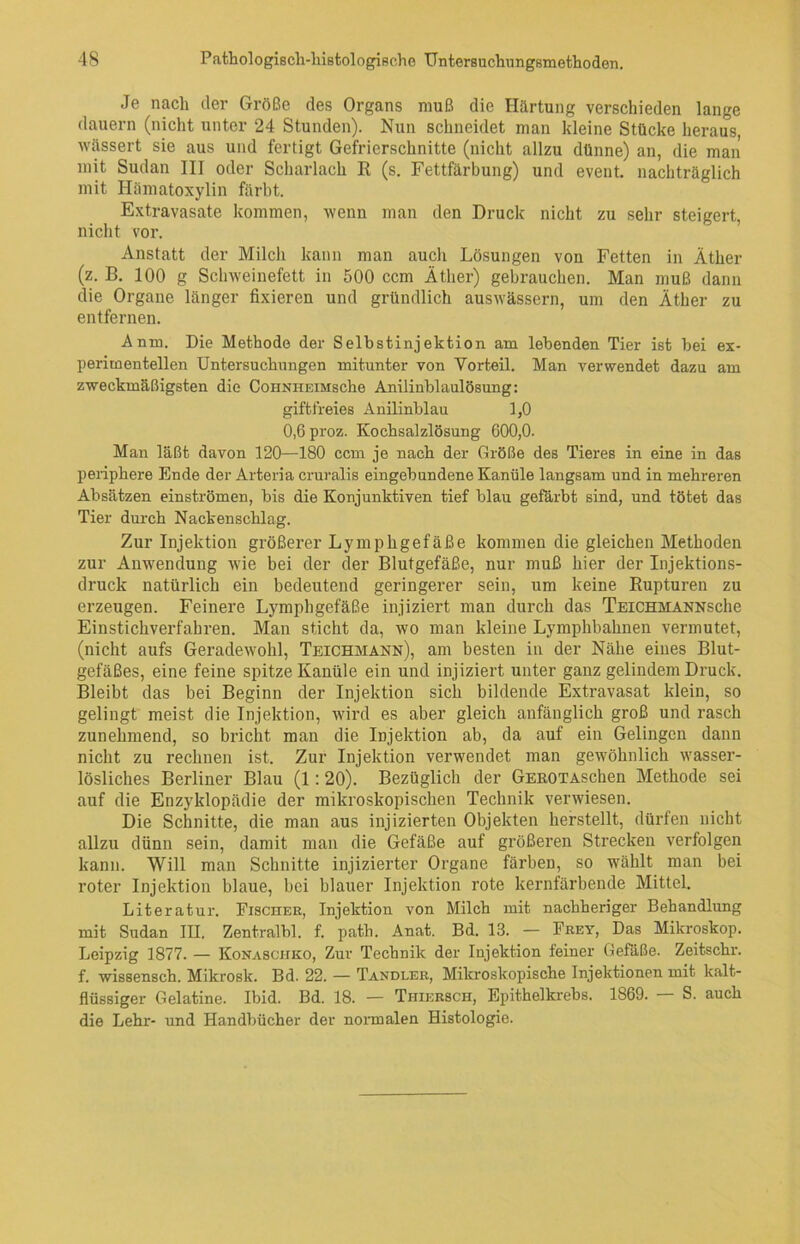 Je nach der Größe des Organs muß die Härtung verschieden lange dauern (nicht unter 24 Stunden). Nun schneidet man kleine Stücke heraus, wässert sie aus und fertigt Gefrierschnitte (nicht allzu dünne) an, die man' mit Sudan III oder Scharlach R (s. Fettfärbung) und event. nachträglich mit Hämatoxylin färbt. Extravasate kommen, wenn man den Druck nicht zu sehr steigert, nicht vor. Anstatt der Milch kann man auch Lösungen von Fetten in Äther (z. B. 100 g Schweinefett in 500 ccm Äther) gebrauchen. Man muß dann die Organe länger fixieren und gründlich auswässern, um den Äther zu entfernen. Anm. Die Methode der Selbstinjektion am lebenden Tier ist hei ex- perimentellen Untersuchungen mitunter von Vorteil. Man verwendet dazu am zweckmäßigsten die CoHNHEiMsche Anilinblaulösung: giftfreies Anilinblau 1,0 0,6 proz. Kochsalzlösung 600,0. Man läßt davon 120—180 ccm je nach der Größe des Tieres in eine in das periphere Ende der Arteria cruralis eingebundene Kanüle langsam und in mehreren Absätzen einströmen, bis die Konjunktiven tief blau gefärbt sind, und tötet das Tier durch Nackenschlag. Zur Injektion größerer Lymphgefäße kommen die gleichen Methoden zur Anwendung wie bei der der Blutgefäße, nur muß hier der Injektions- druck natürlich ein bedeutend geringerer sein, um keine Rupturen zu erzeugen. Feinere Lymphgefäße injiziert man durch das Teichmanns che Einstichverfahren. Man sticht da, wo man kleine Lymphbahnen vermutet, (nicht aufs Geradewohl, Teichmann), am besten in der Nähe eines Blut- gefäßes, eine feine spitze Kanüle ein und injiziert unter ganz gelindem Druck. Bleibt das bei Beginn der Injektion sich bildende Extravasat klein, so gelingt meist die Injektion, wird es aber gleich anfänglich groß und rasch zunehmend, so bricht man die Injektion ab, da auf ein Gelingen dann nicht zu rechnen ist. Zur Injektion verwendet man gewöhnlich wasser- lösliches Berliner Blau (1:20). Bezüglich der GEROTAschen Methode sei auf die Enzyklopädie der mikroskopischen Technik verwiesen. Die Schnitte, die man aus injizierten Objekten herstellt, dürfen nicht allzu dünn sein, damit man die Gefäße auf größeren Strecken verfolgen kann. Will man Schnitte injizierter Organe färben, so wählt man bei roter Injektion blaue, bei blauer Injektion rote kernfärbende Mittel. Literatur. Fischer, Injektion von Milch mit nachheriger Behandlung mit Sudan III. Zentralbl. f. path. Anat. Bd. 13. — Frey, Das Mikroskop. Leipzig 1877. — Konaschko, Zur Technik der Injektion feiner Gefäße. Zeitschr. f. wissensch. Mikrosk. Bd. 22. — Tandler, Mikroskopische Injektionen mit kalt- flüssiger Gelatine. Ibid. Bd. 18. — Thiersch, Epithelkrebs. 1869. S. auch die Lehr- und Handbücher der normalen Histologie.