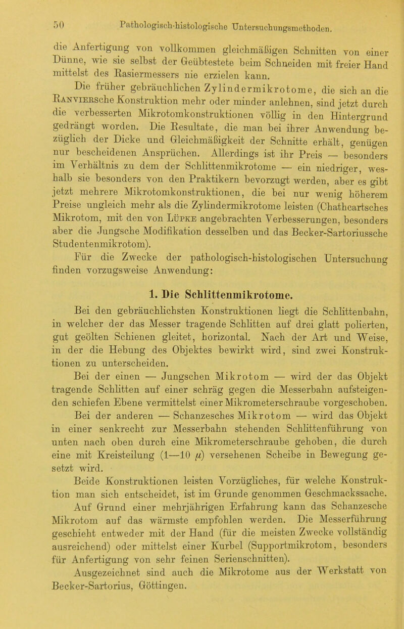 die Anfertigung von vollkommen gleichmäßigen Schnitten von einer Dünne, wie sie selbst der Geübtestete beim Schneiden mit freier Hand mittelst des Rasiermessers nie erzielen kann. Die früher gebräuchlichen Zylindermikrotome, die sich an die RANViERSche Konstruktion mehr oder minder anlehnen, sind jetzt durch die verbesserten Mikrotomkonstruktionen völlig in den Hintergrund gedrängt worden. Die Resultate, die man bei ihrer Anwendung be- züglich der Dicke und Gleichmäßigkeit der Schnitte erhält, genügen nur bescheidenen Ansprüchen. Allerdings ist ihr Preis besonders im Verhältnis zu dem der Schlittenmikrotome — ein niedriger, wes- halb sie besonders von den Praktikern bevorzugt werden, aber es gibt jetzt mehrere Mikrotomkonstruktionen, die bei nur wenig höherem Preise ungleich mehr als die Zylindermikrotome leisten (Chathcartsches Mikrotom, mit den von Lüpke angebrachten Verbesserungen, besonders aber die Jungsche Modifikation desselben und das Becker-Sartoriussche Studentenmikrotom). Für die Zwecke der pathologisch-histologischen Untersuchung finden vorzugsweise Anwendung: 1. Die Schlittenmikrotome. Bei den gebräuchlichsten Konstruktionen liegt die Schlittenbahn, in welcher der das Messer tragende Schlitten auf drei glatt polierten, gut geölten Schienen gleitet, horizontal. Nach der Art und Weise, in der die Hebung des Objektes bewirkt wird, sind zwei Konstruk- tionen zu unterscheiden. Bei der einen — Jungschen Mikrotom — wird der das Objekt tragende Schlitten auf einer schräg gegen die Messerbahn aufsteigen- den schiefen Ebene vermittelst einer Mikrometerschraube vorgeschoben. Bei der anderen — Schanzesches Mikrotom — wird das Objekt in einer senkrecht zur Messerbahn stehenden Schlittenführung von unten nach oben durch eine Mikrometerschraube gehoben, die durch eine mit Kreisteilung (1—10 [/) versehenen Scheibe in Bewegung ge- setzt wird. Beide Konstruktionen leisten Vorzügliches, für welche Konstruk- tion man sich entscheidet, ist im Grunde genommen Geschmackssache. Auf Grund einer mehrjährigen Erfahrung kann das Schanzesche Mikrotom auf das wärmste empfohlen werden. Die Messerführung geschieht entweder mit der Hand (für die meisten Zwecke vollständig ausreichend) oder mittelst einer Kurbel (Supportmikrotom, besonders für Anfertigung von sehr feinen Serienschnitten). Ausgezeichnet sind auch die Mikrotome aus der Werkstatt von Becker-Sartorius, Göttingen.