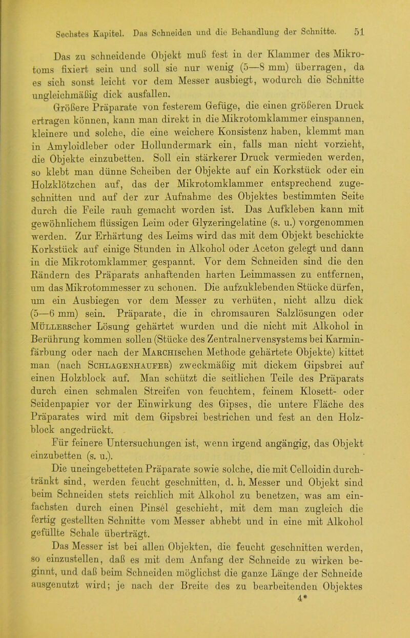 Das zu schneidende Objekt muß fest in der Klammer des Mikro- toms fixiert sein und soll sie nur wenig (5—8 mm) überragen, da es sich sonst leicht vor dem Messer ausbiegt, wodurch die Schnitte ungleichmäßig dick ausfallen. Größere Präparate von festerem Gefüge, die einen größeren Druck ertragen können, kann man direkt in die Mikrotomklammer einspannen, kleinere und solche, die eine weichere Konsistenz haben, klemmt man in Amyloidleber oder Hollundermark ein, falls man nicht vorzieht, die Objekte einzubetten. Soll ein stärkerer Druck vermieden werden, so klebt man dünne Scheiben der Objekte auf ein Korkstück oder ein Holzklötzchen auf, das der Mikrotomklammer entsprechend zuge- schnitten und auf der zur Aufnahme des Objektes bestimmten Seite durch die Feile rauh gemacht worden ist. Das Aufkleben kann mit gewöhnlichem flüssigen Leim oder Glyzeringelatine (s. u.) vorgenommen werden. Zur Erhärtung des Leims wird das mit dem Objekt beschickte Korkstück auf einige Stunden in Alkohol oder Aceton gelegt und dann in die Mikrotomklammer gespannt. Vor dem Schneiden sind die den Rändern des Präparats anhaftenden harten Leimmassen zu entfernen, um das Mikrotommesser zu schonen. Die aufzuklebenden Stücke dürfen, um ein Ausbiegen vor dem Messer zu verhüten, nicht allzu dick (5—6 mm) sein. Präparate, die in chromsauren Salzlösungen oder MÜLLERScher Lösung gehärtet wurden und die nicht mit Alkohol in Berührung kommen sollen (Stücke des Zentralnervensystems bei Karmin- färbung oder nach der MARCHischen Methode gehärtete Objekte) kittet man (nach Schlagenhaueer) zweckmäßig mit dickem Gipsbrei auf einen Holzblock auf. Man schützt die seitlichen Teile des Präparats durch einen schmalen Streifen von feuchtem, feinem Klosett- oder Seidenpapier vor der Einwirkung des Gipses, die untere Fläche des Präparates wird mit dem Gipsbrei bestrichen und fest an den Holz- block angedrückt. Für feinere Untersuchungen ist, wenn irgend angängig, das Objekt einzubetten (s. u.). Die uneingebetteten Präparate sowie solche, die mit Celloidin durch- tränkt sind, werden feucht geschnitten, d. h. Messer und Objekt sind beim Schneiden stets reichlich mit Alkohol zu benetzen, was am ein- fachsten durch einen Pinsöl geschieht, mit dem man zugleich die fertig gestellten Schnitte vom Messer abhebt und in eine mit Alkohol gefüllte Schale überträgt. Das Messer ist bei allen Objekten, die feucht geschnitten werden, so einzustellen, daß es mit dem Anfang der Schneide zu wirken be- ginnt, und daß beim Schneiden möglichst die ganze Länge der Schneide ausgenutzt wird; je nach der Breite des zu bearbeitenden Objektes 4*