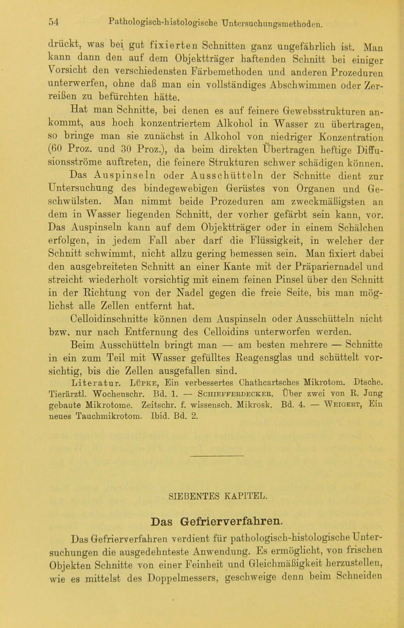 drückt, was bei gut fixierten Schnitten ganz ungefährlich ist. Man kann dann den auf dem Objektträger haftenden Schnitt bei einiger V orsicht den verschiedensten Färbemethoden und anderen Prozeduren unterwerfen, ohne daß man ein vollständiges Abschwimmen oder Zer- reißen zu befürchten hätte. Hat man Schnitte, bei denen es auf feinere Gewebsstrukturen an- kommt, aus hoch konzentriertem Alkohol in Wasser zu übertragen, so bringe man sie zunächst in Alkohol von niedriger Konzentration (60 Proz. und 30 Proz.), da beim direkten Übertragen heftige Diffu- sionsströme auftreten, die feinere Strukturen schwer schädigen können. Das A uspinseln oder Ausschütteln der Schnitte dient zur Untersuchung des bindegewebigen Gerüstes von Organen und Ge- schwülsten. Man nimmt beide Prozeduren am zweckmäßigsten an dem in Wasser liegenden Schnitt, der vorher gefärbt sein kann, vor. Das Ausjnnseln kann auf dem Objektträger oder in einem Schälchen erfolgen, in jedem Fall aber darf die Flüssigkeit, in welcher der Schnitt schwimmt, nicht allzu gering bemessen sein. Man fixiert dabei den ausgebreiteten Schnitt an einer Kante mit der Präpariernadel und streicht wiederholt vorsichtig mit einem feinen Pinsel über den Schnitt in der Richtung von der Nadel gegen die freie Seite, bis man mög- lichst alle Zellen entfernt hat. Celloidinschnitte können dem Auspinseln oder Ausschütteln nicht bzw. nur nach Entfernung des Celloidins unterworfen werden. Beim Ausschütteln bringt man — am besten mehrere — Schnitte in ein zum Teil mit Wasser gefülltes Reagensglas und schüttelt vor- sichtig, bis die Zellen ausgefallen sind. Literatur. Lüpke, Ein verbessertes Chathcartsches Mikrotom. Dtsche. Tierärztl. Wochenschr. Bd. 1. — Schiefferdeckek. Über zwei von R. Jung gebaute Mikrotome. Zeitschr. f. wissensch. Mikrosk. Bd. 4. — Weigert, Ein neues Tauchmikrotom. Ibid. Bd. 2. SIEBENTES KAPITEL. Das Gefrierverfahren. Das Gefrierverfahren verdient für pathologisch-histologische Unter- suchungen die ausgedehnteste Anwendung. Es ermöglicht, von frischen Objekten Schnitte von einer Feinheit und Gleichmäßigkeit herzustellen, wie es mittelst des Doppelmessers, geschweige denn beim Schneiden