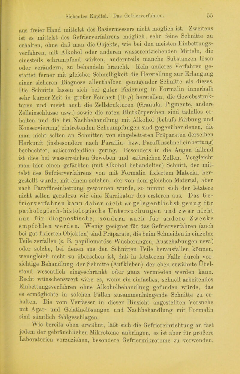 aus freier Hand mittelst des Rasiermessers nicht möglich ist. Zweitens ist es mittelst des Gefrierverfahrens möglich, sehr feine Schnitte zu erhalten, ohne daß man die Objekte, wie bei den meisten Einbettungs- verfahren, mit Alkohol oder anderen wasserentziehenden Mitteln, die einesteils schrumpfend wirken, andernteils manche Substanzen lösen oder verändern, zu behandeln braucht. Kein anderes Verfahren ge- stattet ferner mit gleicher Schnelligkeit die Herstellung zur Erlangung einer sicheren Diagnose allenthalben genügender Schnitte als dieses. Die Schnitte lassen sich bei guter Fixierung in Formalin innerhalb sehr kurzer Zeit in großer Feinheit (10 fi) herstellen, die Gewebsstruk- turen und meist auch die Zellstrukturen (Granula, Pigmente, andere Zelleinschlüsse usw.) sowie die roten Blutkörperchen sind tadellos er- halten und die bei Nachbehandlung mit Alkohol (behufs Färbung und Konservierung) eintretenden Schrumpfungen sind gegenüber denen, die man nicht selten an Schnitten von eingebetteten Präparaten derselben Herkunft (insbesondere nach Paraffin- bzw. Paraffinschnelleinbettung) beobachtet, außerordentlich gering. Besonders in die Augen fallend ist dies bei wasserreichen Geweben und saftreichen Zellen. Vergleicht man hier einen gefärbten (mit Alkohol behandelten) Schnitt, der mit- telst des Gefrierverfahrens von mit Formalin fixiertem Material her- gestellt wurde, mit einem solchen, der von dem gleichen Material, aber nach Paraffineinbettung gewonnen wurde, so nimmt sich der letztere nicht selten geradezu wie eine Karrikatur des ersteren aus. Das Ge- frierverfahren kann daher nicht angelegentlichst genug für pathologisch-histologische Untersuchungen und zwar nicht nur für diagnostische, sondern auch für andere Zwecke empfohlen werden. Wenig geeignet für das Gefrierverfahren (auch bei gut fixierten Objekten) sind Präparate, die beim Schneiden in einzelne Teile zerfallen (z. B. papillomatöse Wucherungen, Ausschabungen usw.) oder solche, bei denen aus den Schnitten Teile herausfallen können, wenngleich nicht zu übersehen ist, daß in letzterem Falle durch vor- sichtige Behandlung der Schnitte (Aufkleben) der eben erwähnte Übel- stand wesentlich eingeschränkt oder ganz vermieden werden kann. Recht wünschenswert wäre es, wenn ein einfaches, schnell arbeitendes Einbettungsverfahren ohne Alkoholbehandlung gefunden würde, das es ermöglichte in solchen Fällen zusammenhängende Schnitte zu er- halten. Die vom Verfasser in dieser Hinsicht angestellten Versuche mit Agar- und Gelatinelösungen und Nachbehandlung mit Formalin sind sämtlich fehlgeschlagen. Wie bereits oben erwähnt, läßt sich die Gefriereinrichtung an fast jedem der gebräuchlichen Mikrotome aubringen, es ist aber für größere Laboratorien vorzuziehen, besondere Gefriermikrotome zu verwenden.