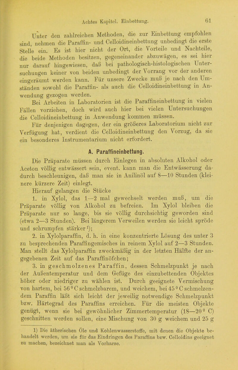 Unter den zahlreichen Methoden, die zur Einbettung empfohlen sind, nehmen die Paraffin- und Celloidineinbettung unbedingt die erste Stelle ein. Es ist hier nicht der Ort, die Vorteile und Nachteile, die beide Methoden besitzen, gegeneinander abzuwägen, es sei hier nur darauf hingewiesen, daß bei pathologisch-histologischen Unter- suchungen keiner von beiden unbedingt der Vorrang vor der anderen eingeräumt werden kann. Für unsere Zwecke muß je nach den Um- ständen sowohl die Paraffin- als auch die Celloidineinbettung in An- wendung gezogen werden. Bei Arbeiten in Laboratorien ist die Paraffineinbettung in vielen Fällen vorziehen, doch wird auch hier bei vielen Untersuchungen die Celloidineinbettung in Anwendung kommen müssen. Für denjenigen dagegen, der ein größeres Laboratorium nicht zur Verfügung hat, verdient die Celloidineinbettung den Vorzug, da sie ein besonderes Instrumentarium nicht erfordert. A. Paraffineinbettung. Die Präparate müssen durch Einlegen in absoluten Alkohol oder Aceton völlig entwässert sein, event. kann man die Entwässerung da- durch beschleunigen, daß man sie in Anilinöl auf 8—10 Stunden (klei- nere kürzere Zeit) einlegt. Hierauf gelangen die Stücke 1. in Xylol, das 1—2 mal gewechselt werden muß, um die Präparate völlig von Alkohol zu befreien. Ln Xylol bleiben die Präparate nur so lange, bis sie völlig durchsichtig geworden sind (etwa 2—3 Stunden). Bei längerem Verweilen werden sie leicht spröde und schrumpfen stärker1); 2. in Xylolparaffin, d. h. in eine konzentrierte Lösung des unter 3 zu besprechenden Paraffingemisches in reinem Xylol auf 2—3 Stunden. Man stellt das Xylolparaffin zweckmäßig in der letzten Hälfte der an- gegebenen Zeit auf das Paraffinöfchen; 3. in geschmolzenes Paraffin, dessen Schmelzpunkt je nach der Außentemperatur und dem Gefüge des einzubettenden Objektes höher oder niedriger zu wählen ist. Durch geeignete Vermischung von hartem, bei 56 0 C schmelzbarem, und weichem, bei 45 0 C schmelzen- dem Paraffin läßt sich leicht der jeweilig notwendige Schmelzpunkt bzw. Härtegrad des Paraffins erreichen. Für die meisten Objekte genügt, wenn sie bei gewöhnlicher Zimmertemperatur (18—20° C) geschnitten werden sollen, eine Mischung von 30 g weichem und 25 g 1) Die ätherischen Öle und Kohlenwasserstoffe, mit denen die Objekte be- handelt werden, um sie für das Eindringen des Paraffins bzw. Celloidins geeignet zu machen, bezeichnet man als Vorharze.