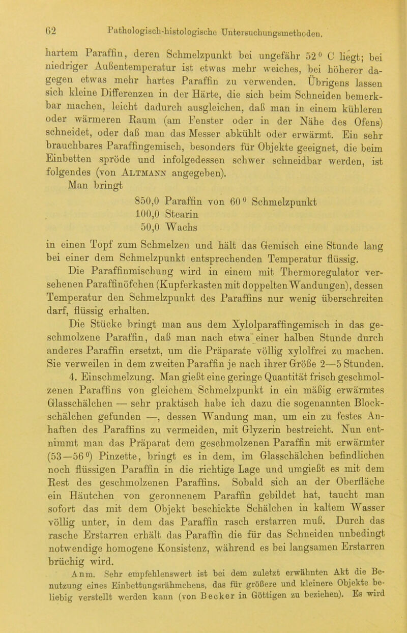 hartem Paraffin, deren Schmelzpunkt bei ungefähr 52° C liegt; bei niedriger Außentemperatur ist etwas mehr weiches, bei höherer da- gegen etwas mehr hartes Paraffin zu verwenden. Übrigens lassen sich kleine Differenzen in der Härte, die sich beim Schneiden bemerk- bar machen, leicht dadurch ausgleichen, daß man in einem kühleren oder wärmeren Raum (am Fenster oder in der Nähe des Ofens) schneidet, oder daß mau das Messer abkühlt oder erwärmt. Ein sehr brauchbares Paraffingemisch, besonders für Objekte geeignet, die beim Einbetten spröde und infolgedessen schwer schneidbar werden, ist folgendes (von Altmann angegeben). Man bringt 850.0 Paraffin von 60° Schmelzpunkt 100.0 Stearin 50,0 Wachs in einen Topf zum Schmelzen und hält das Gemisch eine Stunde lang bei einer dem Schmelzpunkt entsprechenden Temperatur flüssig. Die Paraffinmischung wird in einem mit Thermoregulator ver- sehenen Paraffinöfchen (Kupferkasten mit doppelten Wandungen), dessen Temperatur den Schmelzpunkt des Paraffins nur wenig überschreiten darf, flüssig erhalten. Die Stücke bringt man aus dem Xylolparaffingemisch in das ge- schmolzene Paraffin, daß man nach etwa einer halben Stunde durch anderes Paraffin ersetzt, um die Präparate völlig xylolfrei zu machen. Sie verweilen in dem zweiten Paraffin je nach ihrer Größe 2—5 Stunden. 4. Einschmelzung. Man gießt eine geringe Quantität frisch geschmol- zenen Paraffins von gleichem Schmelzpunkt in ein mäßig erwärmtes Glasschälchen — sehr praktisch habe ich dazu die sogenannten Block- schälchen gefunden —, dessen Wandung man, um ein zu festes An- haften des Paraffins zu vermeiden, mit Glyzerin bestreicht. Nun ent- nimmt man das Präparat dem geschmolzenen Paraffin mit erwärmter (53—56°) Pinzette, bringt es in dem, im Glasschälchen befindlichen noch flüssigen Paraffin in die richtige Lage und umgießt es mit dem Rest des geschmolzenen Paraffins. Sobald sich an der Oberfläche ein Häutchen von geronnenem Paraffin gebildet hat, taucht man sofort das mit dem Objekt beschickte Schälchen in kaltem Wasser völlig unter, in dem das Paraffin rasch erstarren muß. Durch das rasche Erstarren erhält das Paraffin die für das Schneiden unbedingt notwendige homogene Konsistenz, während es bei langsamen Erstarren brüchig wird. Anm. Sehr empfehlenswert ist bei dem zuletzt erwähnten Akt die Be- nutzung eines Einbettungsrähmchens, das für größere und kleinere Objekte be- liebig verstellt werden kann (von Becker in Göttigen zu beziehen). Es wird