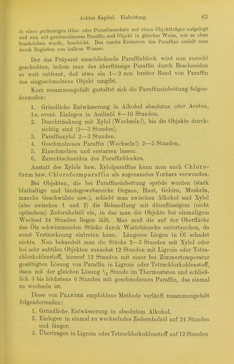 in einer geräumigen Glas- oder Porzellanschale auf einen Objektträger aufgelegt und nun mit geschmolzenem Paraffin und Objekt in gleicher Weise, wie es oben beschrieben wurde, beschickt. Das rasche Erstarren des Paraffins erzielt man durch Zugießen von kaltem Wasser. Der das Präparat umschließende Paraffinblock wird nun zurecht geschnitten, indem man das überflüssige Paraffin durch Beschneiden so weit entfernt, daß etwa ein 1—2 mm breiter Rand von Paraffin das eingeschmolzene Objekt umgibt. Kurz zusammengefaßt gestaltet sich die Paraffineinbettung folgen- dermaßen : 1. Gründliche Entwässerung in Alkohol absolutus oder Aceton, la. event. Einlegen in Anilinöl 8—10 Stunden. 2. Durchtränkung mit Xylol (Wechseln!), bis die Objekte durch- sichtig sind (2—3 Stunden). 3. Paraffinxylol 2—3 Stunden. 4. Geschmolzenes Paraffin (Wechseln!) 2—5 Stunden. 5. Einschmelzen und erstarren lassen. 6. Zurechtschneiden des Paraffinblockes. Anstatt des Xylols bzw. Xylolparaffins kann man auch Chloro- form bzw. Chloroformparaffin als sogenanntes Vorharz verwenden. Bei Objekten, die bei Paraffineinbettung spröde werden (stark bluthaltige und bindegewebsreiche Organe, Haut, Gehirn, Muskeln, manche Geschwülste usw.), schiebt man zwischen Alkohol und Xylol (also zwischen 1 und 2) die Behandlung mit dünnflüssigem (nicht optischem) Zedernholzöl ein, in das man die Objekte bei einmaligem Wechsel 24 Stunden liegen läßt. Man muß die auf der Oberfläche des Öls schwimmenden Stücke durch Wattebäusche untertauchen, da sonst Vertrocknung eintreten kann. Längeres Liegen in Öl schadet nichts. Nun behandelt man die Stücke 2—3 Stunden mit Xylol oder bei sehr subtilen Objekten zunächst 12 Stunden mit Ligroin oder Tetra- chlorkohlenstoff, hierauf 12 Stunden mit einer bei Zimmertemperatur gesättigten Lösung von Paraffin in Ligroin oder Tetrachlorkohlenstoff, dann mit der gleichen Lösung J/2 Stunde im Thermostaten und schließ- lich 3 bis höchstens 6 Stunden mit geschmolzenen Paraffin, das einmal zu wechseln ist. Diese von Pkanter empfohlene Methode verläuft zusammengefaßt folgendermaßen: 1. Gründliche Entwässerung in absolutem Alkohol. 2. Einlegen in einmal zu wechselndes Zedernholzöl auf 24 Stunden und länger. 3. Übertragen in Ligroin oder Tetrachlorkohlenstoff auf 12 Stunden