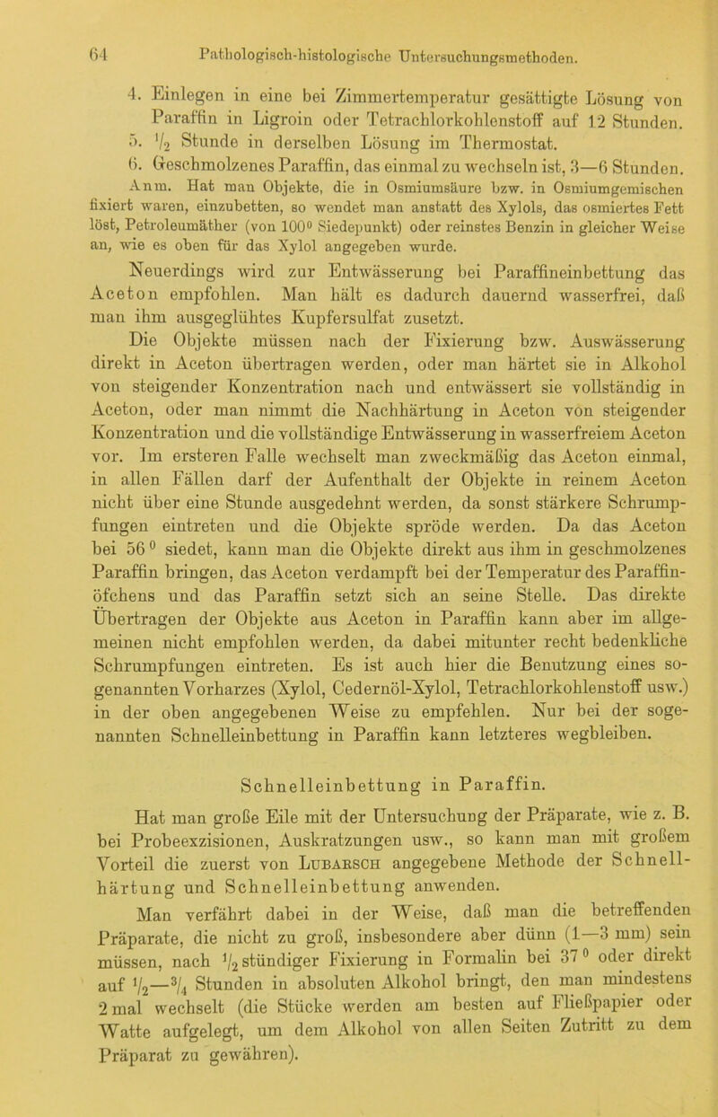 4. Einlegen in eine bei Zimmertemperatur gesättigte Lösung von Paraffin in Ligroin oder Tetrachlorkohlenstoff auf 12 Stunden. 5. '/2 Stunde in derselben Lösung im Thermostat. 6. Geschmolzenes Paraffin, das einmal zu wechseln ist, 3—6 Stunden. Anna. Hat man Objekte, die in Osmiumsäure bzw. in Osmiumgemischen fixiert waren, einzubetten, so wendet man anstatt des Xylols, das osmiertes Fett löst, Petroleumäther (von 100° Siedepunkt) oder reinstes Benzin in gleicher Weise an, wie es oben für das Xylol angegeben wurde. Neuerdings wird zur Entwässerung bei Paraffineinbettung das Aceton empfohlen. Man hält es dadurch dauernd wasserfrei, daß man ihm ausgeglühtes Kupfersulfat zusetzt. Die Objekte müssen nach der Fixierung bzw. Auswässerung direkt in Aceton übertragen werden, oder man härtet sie in Alkohol von steigender Konzentration nach und entwässert sie vollständig in Aceton, oder man nimmt die Nachhärtung in Aceton von steigender Konzentration und die vollständige Entwässerung in wasserfreiem Aceton vor. Im ersteren Falle wechselt man zweckmäßig das Aceton einmal, in allen Fällen darf der Aufenthalt der Objekte in reinem Aceton nicht über eine Stunde ausgedehnt werden, da sonst stärkere Schrump- fungen eintreten und die Objekte spröde werden. Da das Aceton bei 56 0 siedet, kann man die Objekte direkt aus ihm in geschmolzenes Paraffin bringen, das Aceton verdampft bei der Temperatur des Paraffin- öfchens und das Paraffin setzt sich an seine Stelle. Das direkte Übertragen der Objekte aus Aceton in Paraffin kann aber im allge- meinen nicht empfohlen werden, da dabei mitunter recht bedenkliche Schrumpfungen eintreten. Es ist auch hier die Benutzung eines so- genannten Vorharzes (Xylol, Cedernöl-Xylol, Tetrachlorkohlenstoff usw.) in der oben angegebenen Weise zu empfehlen. Nur bei der soge- nannten Schnelleinbettung in Paraffin kann letzteres wegbleiben. Schnelleinbettung in Paraffin. Hat man große Eile mit der Untersuchung der Präparate, wie z. B. bei Probeexzisionen, Auskratzungen usw., so kann man mit großem Vorteil die zuerst von Lubaksch angegebene Methode der Schnell- härtung und Schnelleinbettung anwenden. Man verfährt dabei in der Weise, daß man die betreffenden Präparate, die nicht zu groß, insbesondere aber dünn (1 3 mm) sein müssen, nach V2 bündiger Fixierung in Formalin bei 37° oder direkt auf V2—3/<i Stunden in absoluten Alkohol bringt, den man mindestens 2 mal wechselt (die Stücke werden am besten auf Fließpapier oder AVatte aufgelegt, um dem Alkohol von allen Seiten Zutritt zu dem Präparat zu gewähren).