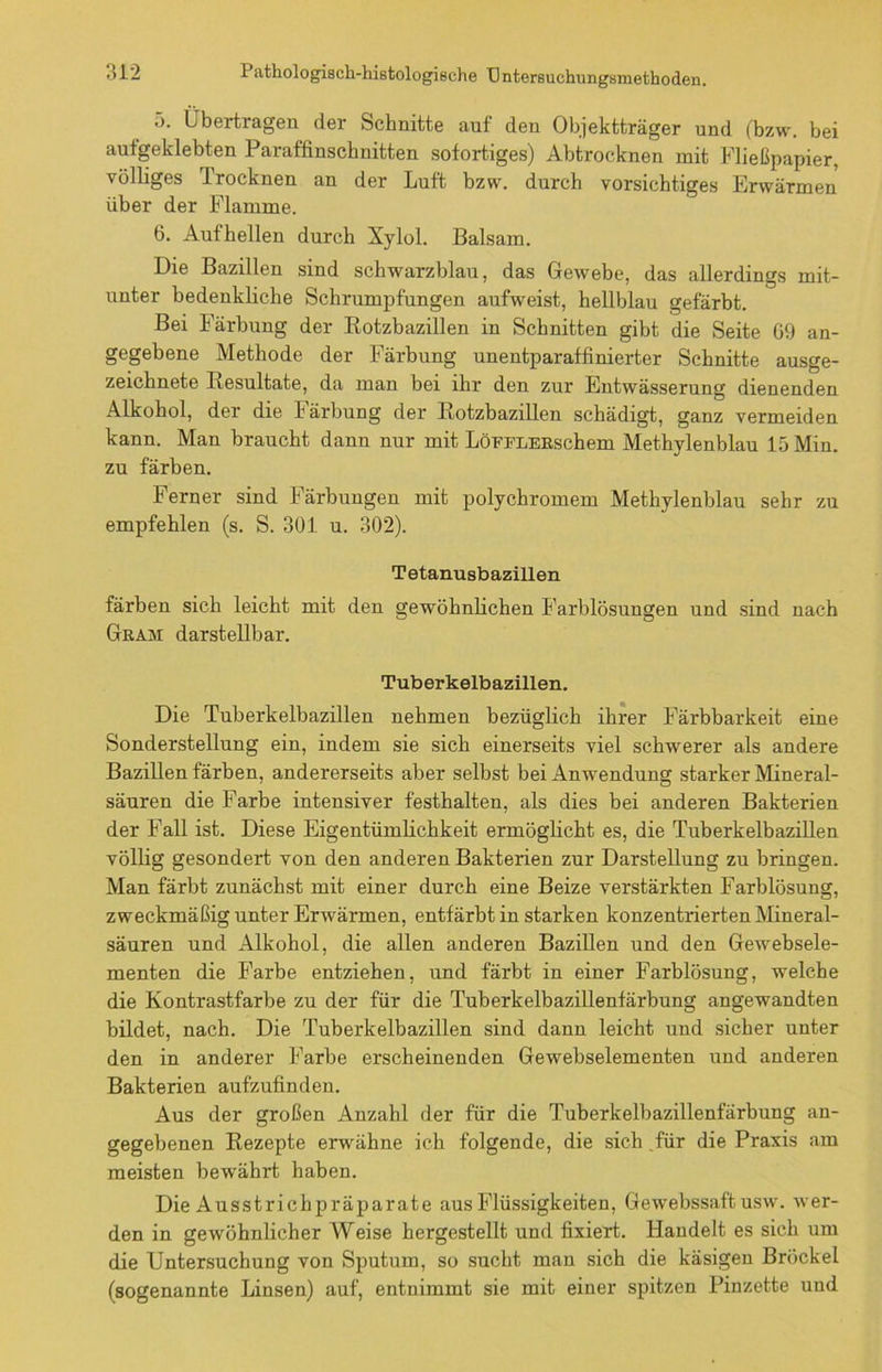 5. Übertragen der Schnitte auf den Objektträger und (bzw. bei autgeklebten Paraffinschnitten sofortiges) Abtrocknen mit Fließpapier, völliges Trocknen an der Luft bzw. durch vorsichtiges Erwärmen über der Flamme. b. Aufhellen durch Xylol. Balsam. Die Bazillen sind schwarzblau, das Gewebe, das allerdings mit- unter bedenkliche Schrumpfungen aufweist, hellblau gefärbt. Bei Färbung der Rotzbazillen in Schnitten gibt die Seite 09 an- gegebene Methode der Färbung unentparaffinierter Schnitte ausge- zeichnete Resultate, da man bei ihr den zur Entwässerung dienenden Alkohol, der die Färbung der Rotzbazillen schädigt, ganz vermeiden kann. Man braucht dann nur mit LöFFLERschem Methylenblau 15 Min. zu färben. Ferner sind Färbungen mit polychromem Methylenblau sehr zu empfehlen (s. S. 301 u. 302). Tetanusbazillen färben sich leicht mit den gewöhnlichen Farblösungen und sind nach Gram darstellbar. Tuberkelbazillen. Die Tuberkelbazillen nehmen bezüglich ihrer Färbbarkeit eine Sonderstellung ein, indem sie sich einerseits viel schwerer als andere Bazillen färben, andererseits aber selbst bei Anwendung starker Mineral- säuren die Farbe intensiver festhalten, als dies bei anderen Bakterien der Fall ist. Diese Eigentümlichkeit ermöglicht es, die Tuberkelbazillen völlig gesondert von den anderen Bakterien zur Darstellung zu bringen. Man färbt zunächst mit einer durch eine Beize verstärkten Farblösung, zweckmäßig unter Erwärmen, entfärbt in starken konzentrierten Mineral- säuren und Alkohol, die allen anderen Bazillen und den Gewebsele- menten die Farbe entziehen, und färbt in einer Farblösung, welche die Kontrastfarbe zu der für die Tuberkelbazillenfärbung angewandten bildet, nach. Die Tuberkelbazillen sind dann leicht und sicher unter den in anderer Farbe erscheinenden Gewebselementen und anderen Bakterien aufzufinden. Aus der großen Anzahl der für die Tuberkelbazillenfärbung an- gegebenen Rezepte erwähne ich folgende, die sich für die Praxis am meisten bewährt haben. Die Ausstrichpräparate aus Flüssigkeiten, Gewebssaft usw. wer- den in gewöhnlicher Weise hergestellt und fixiert. Handelt es sich um die Untersuchung von Sputum, so sucht man sich die käsigen Brockel (sogenannte Linsen) auf, entnimmt sie mit einer spitzen Pinzette und