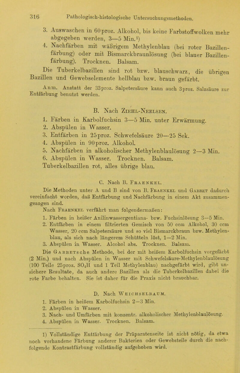 3. Auswaschen in 60proz. Alkohol, bis keine Farbstoffwolken mehr abgegeben werden, 3—5 Min.1) 4. Nachfärben mit wäßrigem Methylenblau (bei roter Bazillen- färbung) oder mit Bismarckbraunlösung (bei blauer Bazillen- färbung). Trocknen. Balsam. Die Tuberkelbazillen sind rot bzw. blauschwarz, die übrigen Bazillen und Gewebselemente hellblau bzw. braun gefärbt. An in. Anstatt der 33proz. Salpetersäure kann auch 3proz. Salzsäure zur Entfärbung benutzt werden. B. Nach Ziehl-Neelsen. 1. Färben in Karbolfuchsin 3—5 Min. unter Erwärmung. 2. Abspülen in Wasser. 3. Entfärben in 25proz. Schwefelsäure 20—25 Sek. 4. Abspülen in 90proz. Alkohol. 5. Nachfärben in alkoholischer Methylenblaulösung 2—3 Min. 6. Abspülen in Wasser. Trocknen. Balsam. Tuberkelbazillen rot, alles übrige blau. C. Nach B. Fraenkel. Die Methoden unter A und B sind von B. Fraenkel und Gabbet dadurch vereinfacht worden, daß Entfärbung und Nachfärbung in einem Akt zusammen- gezogen sind. Nach Fraenkel verfährt man folgendermaßen: 1. Färben in heißer Anilinwassergentiana- bzw. Fuchsinlösung 3—5 Min. 2. Entfärben in einem filtrierten Gemisch von 50 ccm Alkohol, 30 ccm Wasser, 20 ccm Salpetersäure und so viel Bismarckbraun bzw. Methylen- blau, als sich nach längerem Schütteln löst, 1—2 Min. 3. Abspülen in Wasser. Alcohol abs. Trocknen. Balsam. Die GABBETsche Methode, bei der mit heißem Karbolfuchsin vorgefärbt (2 Min.) und nach Abspülen in Wasser mit Schwefelsäure-Methylenblaulösung (100 Teile 25proz. S04H und 1 Teil Methylenblau) nachgefärbt wird, gibt un- sichere Resultate, da auch andere Bazillen als die Tuberkelbazillen dabei die rote Farbe behalten. Sie ist daher für die Praxis nicht brauchbar. D. Nach Weichselbaüm. 1. Färben in heißem Karbolfuchsin 2—3 Min. 2. Abspülen in Wasser. 3. Nach- und Umfärben mit konzentr. alkoholischer Methylenblaulösung. 4. Abspülen in Wasser. Trocknen. Balsam. 1) Vollständige Entlärbung der Präparatenseite ist nicht nötig, da etwa noch vorhandene Färbung anderer Bakterien oder Gewebsteile durch die nach- folgende Kontrastfärbung vollständig aufgehoben wird.