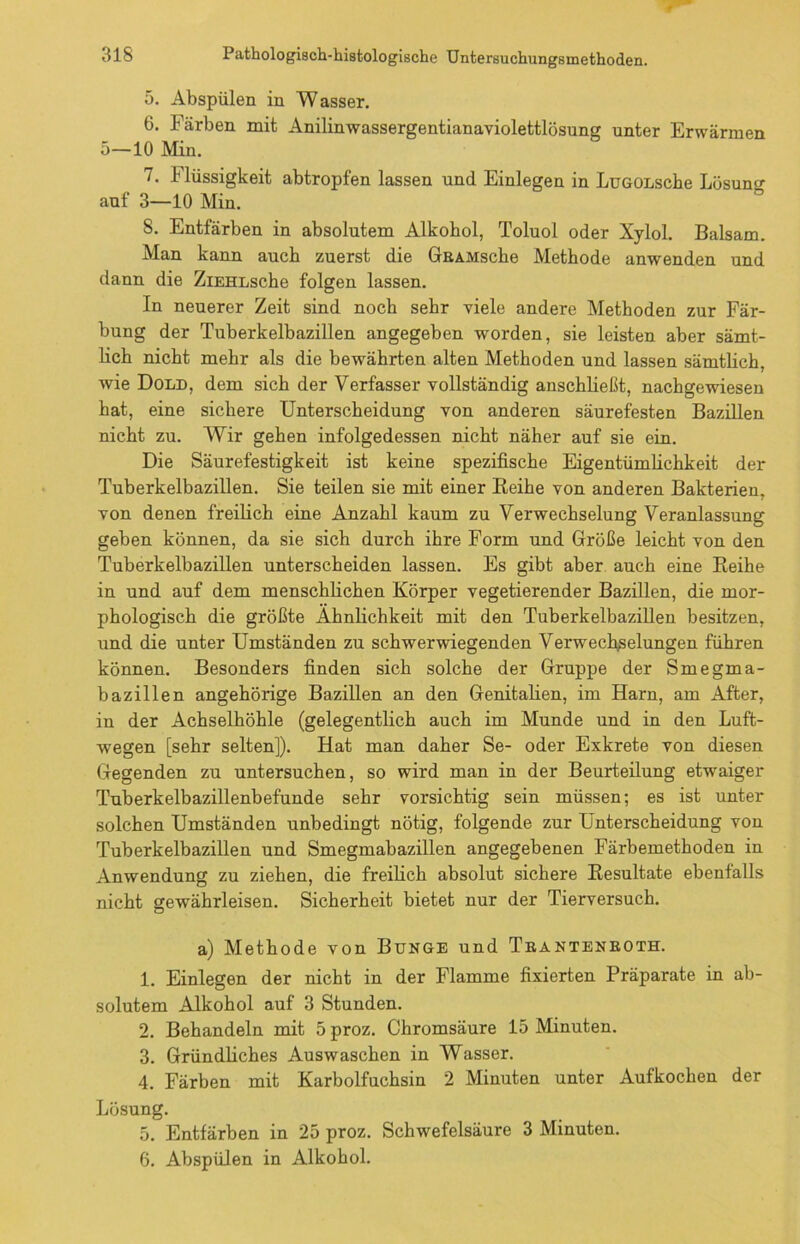 5. Abspülen in Wasser. 6. Färben mit Anilinwassergentianaviolettlösung unter Erwärmen 5—10 Min. 7. Flüssigkeit abtropfen lassen und Einlegen in LüGOLsche Lösung auf 3—10 Min. 8. Entfärben in absolutem Alkohol, Toluol oder Xylol. Balsam. Man kann auch zuerst die GBAMsche Methode anwenden und dann die ZiEHLsche folgen lassen. In neuerer Zeit sind noch sehr viele andere Methoden zur Fär- bung der Tuberkelbazillen angegeben -worden, sie leisten aber sämt- lich nicht mehr als die bewährten alten Methoden und lassen sämtlich, wie Dold, dem sich der Verfasser vollständig anschließt, nachgewiesen hat, eine sichere Unterscheidung von anderen säurefesten Bazillen nicht zu. Wir gehen infolgedessen nicht näher auf sie ein. Die Säurefestigkeit ist keine spezifische Eigentümlichkeit der Tuberkelbazillen. Sie teilen sie mit einer Beihe von anderen Bakterien, von denen freilich eine Anzahl kaum zu Verwechselung Veranlassung geben können, da sie sich durch ihre Form und Größe leicht von den Tuberkelbazillen unterscheiden lassen. Es gibt aber auch eine Reihe in und auf dem menschlichen Körper vegetierender Bazillen, die mor- phologisch die größte Ähnlichkeit mit den Tuberkelbazillen besitzen, und die unter Umständen zu schwer-wiegenden Verwechselungen führen können. Besonders finden sich solche der Gruppe der Smegma- bazillen angehörige Bazillen an den Genitalien, im Harn, am After, in der Achselhöhle (gelegentlich auch im Munde und in den Luft- wegen [sehr selten]). Hat man daher Se- oder Exkrete von diesen Gegenden zu untersuchen, so wird man in der Beurteilung etwaiger Tuberkelbazillenbefunde sehr vorsichtig sein müssen; es ist unter solchen Umständen unbedingt nötig, folgende zur Unterscheidung von Tuberkelbazillen und Smegmabazillen angegebenen Färbemethoden in Anwendung zu ziehen, die freilich absolut sichere Resultate ebenfalls nicht gewährleisen. Sicherheit bietet nur der Tierversuch. a) Methode von Bunge und Trantenboth. 1. Einlegen der nicht in der Flamme fixierten Präparate in ab- solutem Alkohol auf 3 Stunden. 2. Behandeln mit 5 proz. Chromsäure 15 Minuten. 3. Gründliches Auswaschen in Wasser. 4. Färben mit Karbolfuchsin 2 Minuten unter Aufkochen der Lösung. 5. Entfärben in 25 proz. Schwefelsäure 3 Minuten. 6. Abspülen in Alkohol.