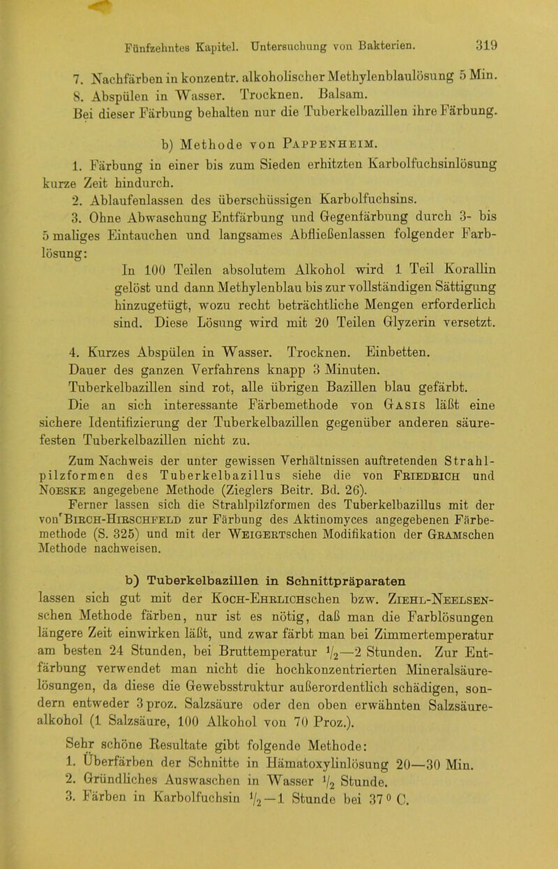 7. Nachfarben in konzentr. alkoholischer Methylenblaulösung 5 Min. 8. Abspülen in Wasser. Trocknen. Balsam. Bei dieser Färbung behalten nur die Tuberkelbazillen ihre Färbung. b) Methode von Pappenheim. 1. Färbung in einer bis zum Sieden erhitzten Karbolfuchsinlösung kurze Zeit hindurch. 2. Ablaufenlassen des überschüssigen Karbolfuchsins. 3. Ohne Abwaschung Entfärbung und Gegenfärbung durch 3- bis 5 maliges Eintauchen und langsames Abfließenlassen folgender Farb- lösung: In 100 Teilen absolutem Alkohol wird 1 Teil Korallin gelöst und dann Methylenblau bis zur vollständigen Sättigung hinzugefügt, wozu recht beträchtliche Mengen erforderlich sind. Diese Lösung wird mit 20 Teilen Glyzerin versetzt. 4. Kurzes Abspülen in Wasser. Trocknen. Einbetten. Dauer des ganzen Verfahrens knapp 3 Minuten. Tuberkelbazillen sind rot, alle übrigen Bazillen blau gefärbt. Die an sich interessante Färbemethode von Gasis läßt eine sichere Identifizierung der Tuberkelbazillen gegenüber anderen säure- festen Tuberkelbazillen nicht zu. Zum Nachweis der unter gewissen Verhältnissen auftretenden Strahl- pilzformen des Tuberkelbazillus siebe die von Friedeich und Noeske angegebene Methode (Zieglers Beitr. Bd. 26). Ferner lassen sich die. Strahlpilzformen des Tuberkelbazillus mit der voiFBirch-Hirscheeld zur Färbung des Aktinomyces angegebenen Färbe- methode (S. 325) und mit der WEiGERTschen Modifikation der GRAMschen Methode nachweisen. b) Tuberkelbazillen in Schnittpräparaten lassen sich gut mit der KocH-EHRLiCHschen bzw. Ziehl-Neelsen- schen Methode färben, nur ist es nötig, daß man die Farblösungen längere Zeit einwirken läßt, und zwar färbt man bei Zimmertemperatur am besten 24 Stunden, bei Bruttemperatur 1/2—2 Stunden. Zur Ent- färbung verwendet man nicht die hochkonzentrierten Mineralsäure- lösungen, da diese die Gewebsstruktur außerordentlich schädigen, son- dern entweder 3proz. Salzsäure oder den oben erwähnten Salzsäure- alkohol (1 Salzsäure, 100 Alkohol von 70 Proz.). Sehr schöne Resultate gibt folgende Methode: 1. Uberfärben der Schnitte in Hämatoxylinlösung 20—30 Min. 2. Gründliches Auswaschen in Wasser 1/2 Stunde. 3. Färben in Karbolfuchsin */2 — 1 Stunde bei 37 °C.