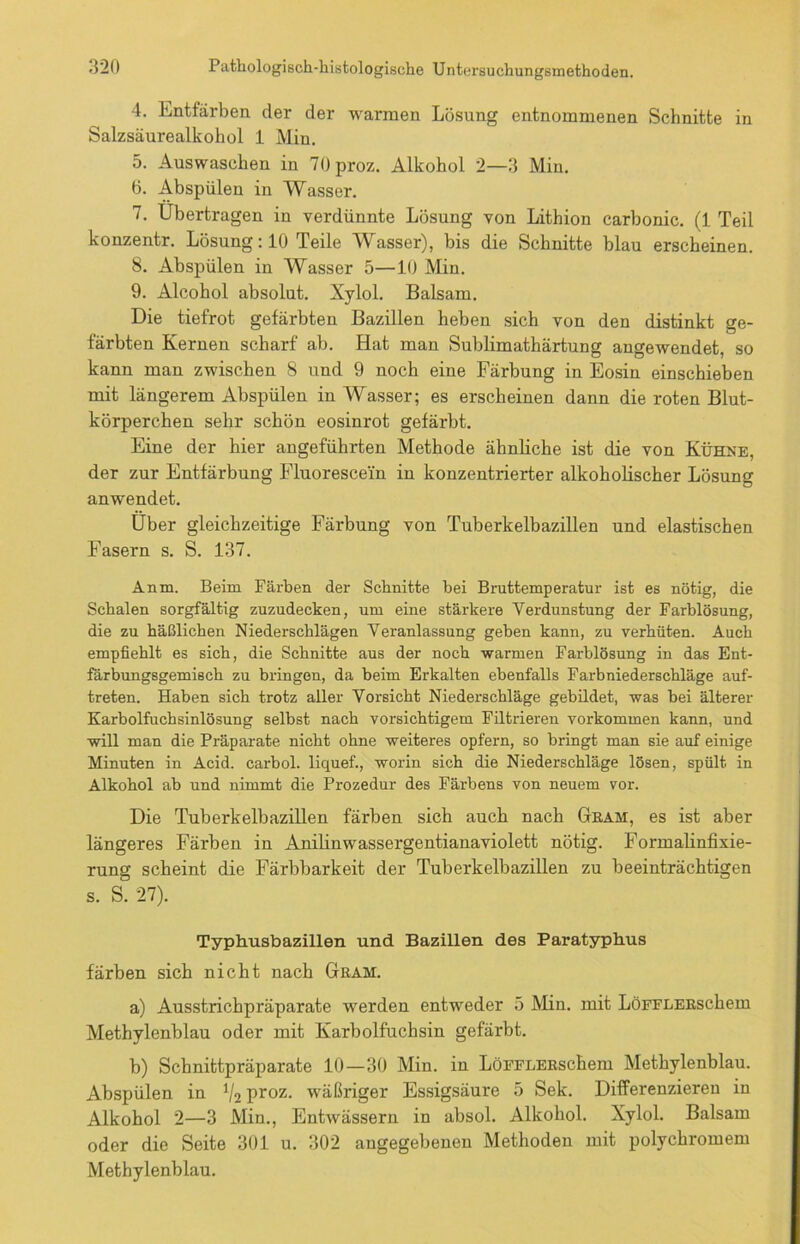 4. Entfärben der der warmen Lösung entnommenen Schnitte in Salzsäurealkohol 1 Min. 5. Auswaschen in 70proz. Alkohol 2—3 Min. ö. Abspülen in Wasser. 7. Übertragen in verdünnte Lösung von Lithion carbonic. (1 Teil konzentr. Lösung: 10 Teile Wasser), bis die Schnitte blau erscheinen. 8. Abspülen in Wasser 5—10 Min. 9. Alcohol absolut. Xylol. Balsam. Die tiefrot gefärbten Bazillen heben sich von den distinkt ge- färbten Kernen scharf ab. Hat man Sublimathärtung angewendet, so kann man zwischen 8 und 9 noch eine Färbung in Eosin einschieben mit längerem Abspülen in Wasser; es erscheinen dann die roten Blut- körperchen sehr schön eosinrot gefärbt. Eine der hier angeführten Methode ähnliche ist die von Kühne, der zur Entfärbung Fluoresce'in in konzentrierter alkoholischer Lösung anwendet. Über gleichzeitige Färbung von Tuberkelbazillen und elastischen Fasern s. S. 137. Anm. Beim Färben der Schnitte bei Bruttemperatur ist es nötig, die Schalen sorgfältig zuzudecken, um eine stärkere Verdunstung der Farblösung, die zu häßlichen Niederschlägen Veranlassung gehen kann, zu verhüten. Auch empfiehlt es sich, die Schnitte aus der noch warmen Farblösung in das Ent- färbungsgemisch zu bringen, da beim Erkalten ebenfalls Farbniederschläge auf- treten. Haben sich trotz aller Vorsicht Niederschläge gebildet, was bei älterer Karbolfuchsinlösung selbst nach vorsichtigem Filtrieren Vorkommen kann, und will man die Präparate nicht ohne weiteres opfern, so bringt man sie auf einige Minuten in Acid. carbol. liquef., worin sich die Niederschläge lösen, spült in Alkohol ab und nimmt die Prozedur des Färbens von neuem vor. Die Tuberkelbazillen färben sich auch nach Gram, es ist aber längeres Färben in Anilinwassergentianaviolett nötig. Formalinfixie- rung scheint die Färbbarkeit der Tuberkelbazillen zu beeinträchtigen s. S. 27). Typhusbazillen und Bazillen des Paratyphus färben sich nicht nach Gram. a) Ausstrichpräparate werden entweder 5 Min. mit LöFFLERschem Methylenblau oder mit Karbolfuchsin gefärbt. b) Schnittpräparate 10—30 Min. in LöFFLERschem Methylenblau. Abspülen in */2 proz. wäßriger Essigsäure 5 Sek. Differenzieren in Alkohol 2—3 Min., Entwässern in absol. Alkohol. Xylol. Balsam oder die Seite 301 u. 302 angegebenen Methoden mit polychromem Methylenblau.