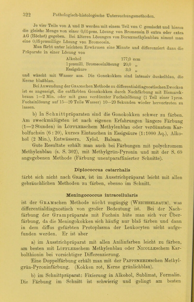 Je vier Teile von A und B werden mit einem Teil von C gemischt und hierzu die gleiche Menge von einer 0,05proz. Lösung von Bromeosin B extra oder extra AG (Höchst) gegeben. Bei älteren Lösungen von Boraxmethylenblau nimmt man eine 0,05 promillige Lösung von Bromeosin. Man färbt unter leichtem Erwärmen eine Minute und differenziert dann die Präparate in einer Lösung von Alkohol 177,0 ccm Ipromill. Bromeosinlösung 20,0 „ Essigsäure 3,0 „ und wäscht mit Wasser aus. Die Gonokokken sind intensiv dunkelblau, die Kerne blaßblau. Bei Anwendung der GrAMschen Methode zu differentialdiagnostischen Zwecken ist es angezeigt, die entfärbten Gonokokken durch Nachfärbung mit Bismarck- braun 1—2 Min. oder mit ganz verdünnter Fuchsinlösung (1 Teil einer lproz. Fuchsinlösung auf 15—20 Teile Wasser) 10—20 Sekunden wieder hervortreten zu lassen. b) In Schnittpräparaten sind die Gonokokken schwer zu färben. Am zweckmäßigsten ist nach eigenen Erfahrungen längere Färbung (1—2 Stunden) in LöFFLERschem Methylenblau oder verdünntem Kar- bolfuchsin (6 : 20), kurzes Eintauchen in Essigsäure (1:1000 Aq.), Alko- hol (2 Min.), Entwässern. Xylol. Balsam. Gute Resultate erhält man auch bei Färbungen mit polychromem Methylenblau (s. S. 302), mit Methylgrün-Pyronin und mit der S. 69 angegebenen Methode (Färbung unentparaffinierter Schnitte). Diplococeus eatarrhalis färbt sich nicht nach Gram, ist im Ausstrichpräparat leicht mit allen gebräuchlichen Methoden zu färben, ebenso im Schnitt. Meningococcus intraeellularis ist der GRAHschen Methode nicht zugängig (Weichselbaum), was differentialdiagnostisch von großer Bedeutung ist. Bei der Nach- färbung der Grampräparate mit Fuchsin hüte man sich vor Über- färbung, da die Meningokokken sich häufig nur blaß färben und dann in dem diffus gefärbten Protoplasma der Leukocyten nicht aufge- funden werden. Er ist aber a) im Ausstrichpräparat mit allen Anilinfarben leicht zu färben, am besten mit LöFFLERschem Methylenblau oder NicOLLESchem Kar- bolthionin bei vorsichtiger Differenzierung. Eine Doppelfärbung erhält man mit der PAPPENHEiMschen Methyl- grün-Pyroninfärbung. (Kokken rot, Kerne grünlichblau). b) im Schnittpräparat: Fixierung in Alkohol, Sublimat, Formahn. Die Färbung im Schnitt ist schwierig und gelingt am besten