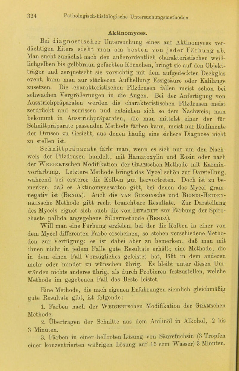 Aktinomyces. Bei diagnostischer Untersuchung eines auf Aktinomyces ver- dächtigen Eiters sieht man am besten von jeder Färbung ab. Man sucht zunächst nach den außerordentlich charakteristischen weiß- lichgelben bis gelbbraun gefärbten Körnchen, bringt sie auf den Objekt- träger und zerquetscht sie vorsichtig mit dem aufgedeckten Deckglas event. kann man zur stärkeren Aufhellung Essigsäure oder Kalilauge zusetzen. Die charakteristischen Pilzdrusen fallen meist schon bei schwachen Vergrößerungen in die Augen. Bei der Anfertigung von Ausstrichpräparaten werden die charakteristischen Pilzdrusen meist zerdrückt und zerrissen und entziehen sich so dem Nachweis; man bekommt in Ausstrichpräparaten, die man mittelst einer der für Schnittpräparate passenden Methode färben kann, meist nur Eudimente der Drusen zu Gesicht, aus denen häufig eine sichere Diagnose nicht zu stellen ist. Schnittpräparate färbt man, wenn es sich nur um den Nach- weis der Pilzdrusen handelt, mit Hämatoxylin und Eosin oder nach der WEiGEETschen Modifikation der GRAMschen Methode mit Karmin- vorfärbung. Letztere Methode bringt das Mycel schön zur Darstellung, während bei ersterer die Kolben gut hervortreten. Doch ist zu be- merken, daß es Aktinomycesarten gibt, bei denen das Mycel gram- negativ ist (Benda). Auch die van GiESONsche und Biondi-Heeden- HAiNsche Methode gibt recht brauchbare Kesultate. Zur Darstellung des Mycels eignet sich auch die von Levaditi zur Färbung der Spiro- chaete pallida angegebene Silbermethode (Benda). Will man eine Färbung erzielen, bei der die Kolben in einer von dem Mycel differenten Farbe erscheinen, so stehen verschiedene Metho- den zur Verfügung; es ist dabei aber zu bemerken, daß man mit ihnen nicht in jedem Falle gute Eesultate erhält; eine Methode, die in dem einen Fall Vorzügliches geleistet hat, läßt in dem anderen mehr oder minder zu wünschen übrig. Es bleibt unter diesen Um- ständen nichts anderes übrig, als durch Probieren festzustellen, welche Methode im gegebenen Fall das Beste leistet. Eine Methode, die nach eigenen Erfahrungen ziemlich gleichmäßig gute Kesultate gibt, ist folgende: 1. Färben nach der WsiGEETschen Modifikation der GEAMschen Methode. 2. Übertragen der Schnitte aus dem Anilinöl in Alkohol, 2 bis 3 Minuten. 3. Färben in einer hellroten Lösung von Säurefuchsin (3 firopfen einer konzentrierten wäßrigen Lösung auf 15 ccm Wasser) 3 Minuten.