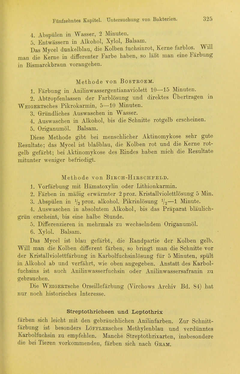 4. Abspülen in Wasser, 2 Minuten. 5. Entwässern in Alkohol, Xylol, Balsam. Das Mycel dunkelblau, die Kolben fuchsinrot, Kerne farblos. Will man die Kerne in differenter Farbe haben, so läßt man eine Färbung in Bismarckbraun vorangehen. Methode von Bostroem. 1. Färbung in Anilinwassergentianaviolett 10—15 Minuten. 2. Abtropfenlassen der Farblösung und direktes Übertragen in WEiGERTSches Pikrokarmin, 5—10 Minuten. 3. Gründliches Auswaschen in Wasser. 4. Auswaschen in Alkohol, bis die Schnitte rotgelb erscheinen. 5. Origanumöl. Balsam. Diese Methode gibt bei menschlicher Aktinomykose sehr gute Resultate; das Mycel ist blaßblau, die Kolben rot und die Kerne rot- gelb gefärbt; bei Aktinomykose des Rindes haben mich die Resultate mitunter weniger befriedigt. Methode von Birch-Hirschfeld. 1. Vorfärbung mit Hämatoxylin oder Lithionkarmin. 2. Färben in mäßig erwärmter 2 proz. Kristallviolettlösung 5 Min. 3. Abspülen in 1I2 proz. alkohol. Pikrinlösung 1/2—1 Minute. 4. Auswaschen in absolutem Alkohol, bis das Präparat bläulich- grün erscheint, bis eine halbe Stunde. 5. Differenzieren in mehrmals zu wechselndem Origanumöl. 6. Xylol. Balsam. Das Mycel ist blau gefärbt, die Randpartie der Kolben gelb. Will man die Kolben different färben, so bringt man die Schnitte vor der Kristallviolettfärbung in Karbolfuchsinlösung für 5 Minuten, spült in Alkohol ab und verfährt, wie oben angegeben. Anstatt des Karbol- fuchsins ist auch Anilinwasserfuchsin oder Anilinwassersafranin zu gebrauchen. Die WEiGERTsche Orseillefärbung (Virchows Archiv Bd. 84) hat nur noch historisches Interesse. Streptothrieheen und Leptothrix färben sich leicht mit den gebräuchlichen Anilinfarben. Zur Schnitt- färbung ist besonders LöFFLERsches Methylenblau und verdünntes Karbolfuchsin zu empfehlen. Manche Streptothrixarten, insbesondere die bei Tieren vorkommenden, färben sich nach Gram.