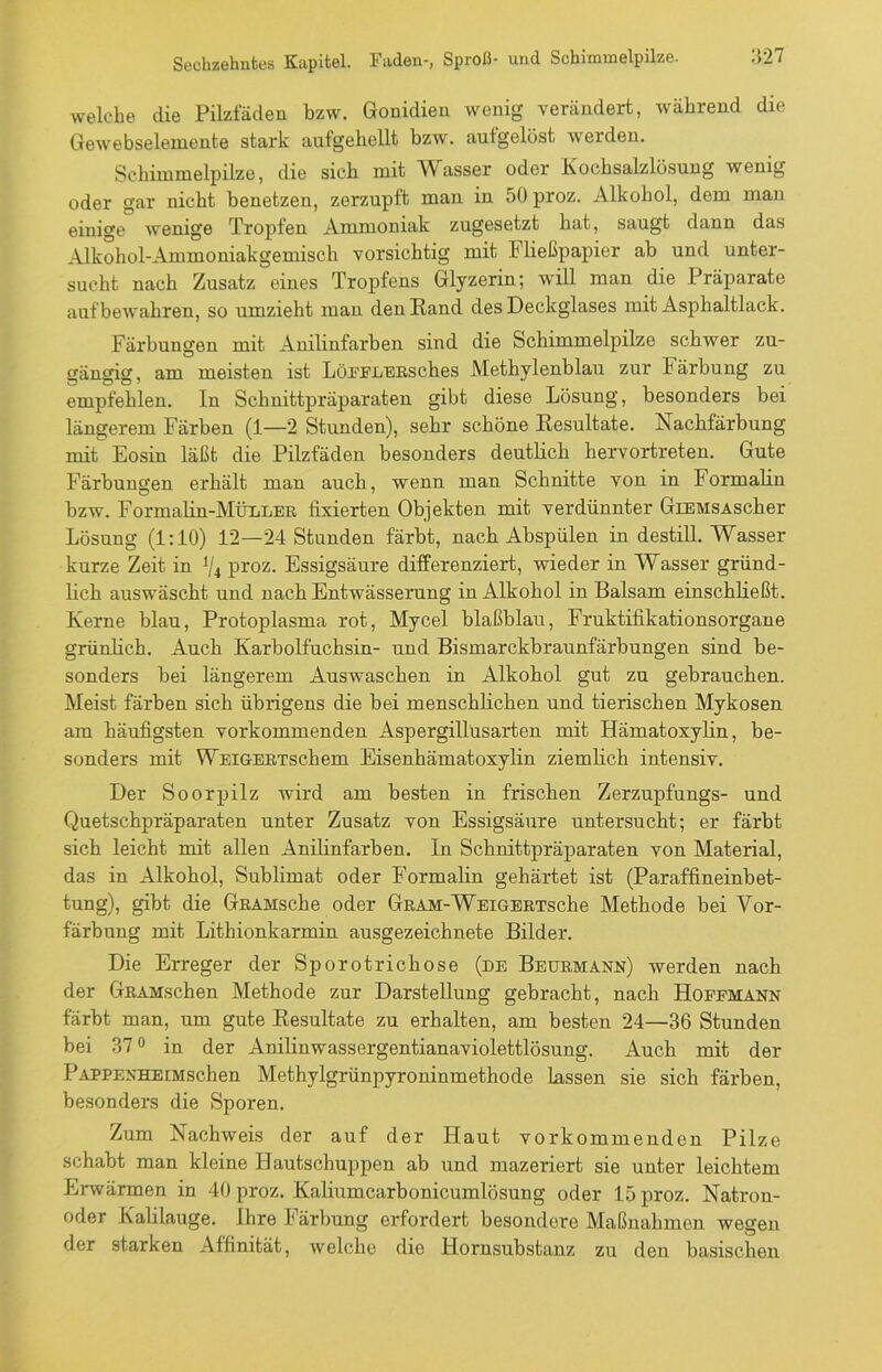 welche die Pilzfäden bzw. Gonidien wenig verändert, während die Gewebselemente stark aufgehellt bzw. aufgelöst werden. Schimmelpilze, die sich mit W asser oder Kochsalzlösung wenig oder gar nicht benetzen, zerzupft man in 50 proz. Alkohol, dem man einige wenige Tropfen Ammoniak zugesetzt hat, saugt dann das Alkohol-Ammoniakgemisch vorsichtig mit F ließpapier ab und unter- sucht nach Zusatz eines Tropfens Glyzerin; will man die Präparate auf bewahren, so umzieht man den Rand des Deckglases mit Asphaltlack. Färbungen mit Anilinfarben sind die Schimmelpilze schwer zu- gängig, am meisten ist LöFFLERSches Methylenblau zur Färbung zu empfehlen. In Schnittpräparaten gibt diese Lösung, besonders bei längerem Färben (1—2 Stunden), sehr schöne Resultate. Nachfärbung mit Eosin läßt die Pilzfäden besonders deutlich hervortreten. Gute Färbungen erhält man auch, wenn man Schnitte von in Formalin bzw. Formalin-MÜLDER fixierten Objekten mit verdünnter GiEMSAscher Lösung (1:10) 12—24 Stunden färbt, nach Abspülen in destill. Wasser kurze Zeit in 1/4 proz. Essigsäure differenziert, wieder in Wasser gründ- lich auswäscht und nach Entwässerung in Alkohol in Balsam einschließt. Kerne blau, Protoplasma rot, Mycel blaßblau, Fruktifikationsorgane grünlich. Auch Karbolfuchsin- und Bismarckbraunfärbungen sind be- sonders bei längerem Auswaschen in Alkohol gut zu gebrauchen. Meist färben sich übrigens die bei menschlichen und tierischen Mykosen am häufigsten vorkommenden Aspergillüsarten mit Hämatoxylin, be- sonders mit WEiGERTschem Eisenhämatoxylin ziemlich intensiv. Der Soorpilz wird am besten in frischen Zerzupfungs- und Quetschpräparaten unter Zusatz von Essigsäure untersucht; er färbt sich leicht mit allen Anilinfarben. In Schnittpräparaten von Material, das in Alkohol, Sublimat oder Formalin gehärtet ist (Paraffineinbet- tung), gibt die GnAHsche oder GRAM-WEiGERTsche Methode bei Vor- färbung mit Litliionkarmin ausgezeichnete Bilder. Die Erreger der Sporotrichose (de Beurmann) werden nach der GRAMschen Methode zur Darstellung gebracht, nach Hoffmann färbt man, um gute Resultate zu erhalten, am besten 24—36 Stunden bei 37° in der Anilinwassergentianaviolettlösung. Auch mit der PAPPENHEiMschen Methylgrünpyroninmethode lassen sie sich färben, besonders die Sporen. Zum Nachweis der auf der Haut vorkommenden Pilze schabt man kleine Hautschuppen ab und mazeriert sie unter leichtem Erwärmen in 40 proz. Kaliumcarbonicumlösung oder 15 proz. Natron- oder Kalilauge. Ihre Färbung erfordert besondere Maßnahmen wegen der starken Affinität, welche die Hornsubstanz zu den basischen