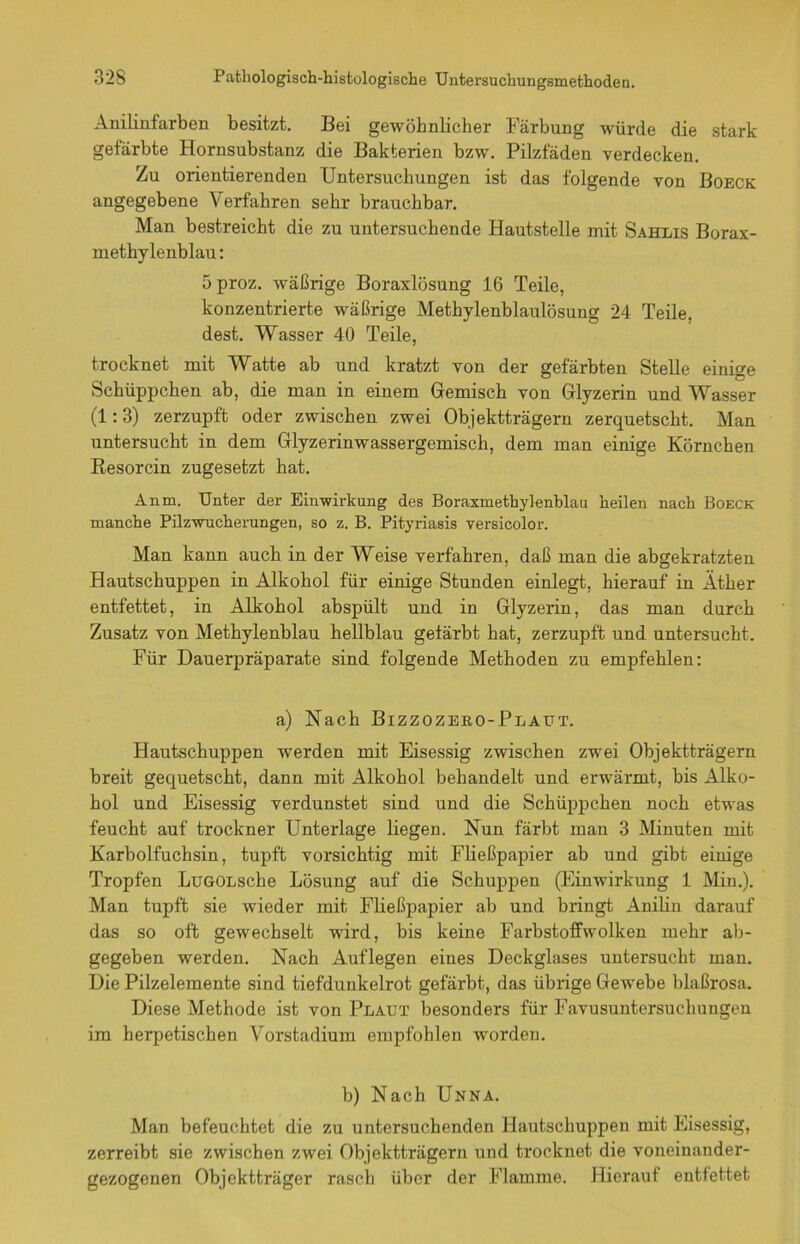 Anilinfarben besitzt. Bei gewöhnlicher Färbung würde die stark gefärbte Hornsubstanz die Bakterien bzw. Pilzfaden verdecken. Zu orientierenden Untersuchungen ist das folgende von Boeck angegebene Verfahren sehr brauchbar. Man bestreicht die zu untersuchende Hautstelle mit Sahlis Borax- methylenblau: 5proz. wäßrige Boraxlösung 16 Teile, konzentrierte wäßrige Methylenblaulösung 24 Teile, dest. Wasser 40 Teile, trocknet mit Watte ab und kratzt von der gefärbten Stelle einige Schüppchen ab, die man in einem Gemisch von Glyzerin und Wasser (1:3) zerzupft oder zwischen zwei Objektträgern zerquetscht. Man untersucht in dem Glyzerinwassergemisch, dem man einige Körnchen K-esorcin zugesetzt hat. Anm, Unter der Einwirkung des Boraxuiethylenblan heilen nach Boeck manche Pilzwucherungen, so z. B. Pityriasis versicolor. Man kann auch in der Weise verfahren, daß man die abgekratzten Hautschuppen in Alkohol für einige Stunden einlegt, hierauf in Äther entfettet, in Alkohol abspült und in Glyzerin, das man durch Zusatz von Methylenblau hellblau gefärbt hat, zerzupft und untersucht. Für Dauerpräparate sind folgende Methoden zu empfehlen: a) Nach Bizzozero-Plaut. Hautschuppen werden mit Eisessig zwischen zwei Objektträgern breit gequetscht, dann mit Alkohol behandelt und erwärmt, bis Alko- hol und Eisessig verdunstet sind und die Schüppchen noch etwas feucht auf trockner Unterlage liegen. Nun färbt man 3 Minuten mit Karbolfuchsin, tupft vorsichtig mit Fließpapier ab und gibt einige Tropfen LüGOLsche Lösung auf die Schuppen (Einwirkung 1 Min.). Man tupft sie wieder mit Fließpapier ab und bringt Anilin darauf das so oft gewechselt wird, bis keine Farbstoffwolken mehr ab- gegeben werden. Nach Auflegen eines Deckglases untersucht man. Die Pilzelemente sind tiefdunkelrot gefärbt, das übrige Gewebe blaßrosa. Diese Methode ist von Plaut besonders für Favusuntersuchungen im herpetischen Vorstadium empfohlen worden. b) Nach Unna. Man befeuchtet die zu untersuchenden Hautschuppen mit Eisessig, zerreibt sie zwischen zwei Objektträgern und trocknet die voneinander- gezogenen Objektträger rasch über der Flamme. Hierauf entfettet