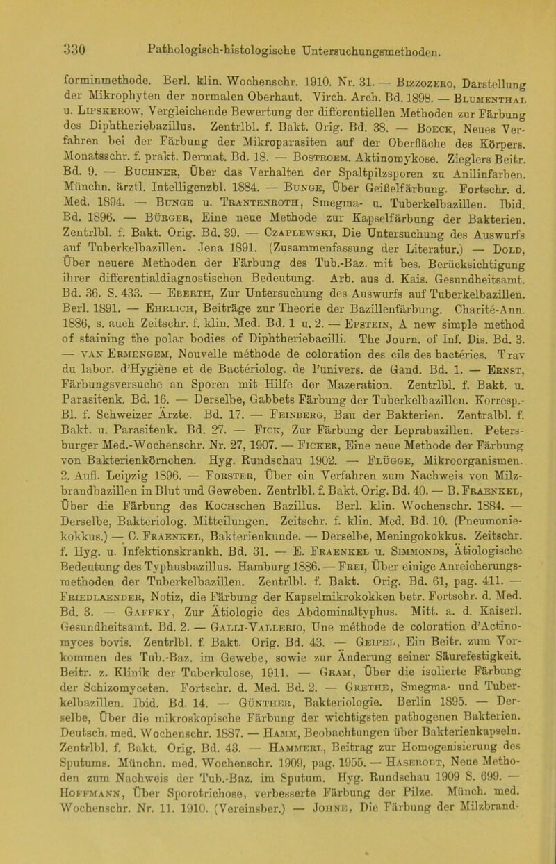 forminmethode. Berl. klin. Wochenschr. 1910. Nr. 31. — Bizzozero, Darstellung der Mikropliyten der normalen Oberhaut. Virch. Arch. Bd. 1898. — Blumenthal u. Lipskerow, Vergleichende Bewertung der differentiellen Methoden zur Färbung des Diphtheriebazillus. Zentrlbl. f. Bakt. Orig. Bd. 38. — Boeck, Neues Vei^ fahren bei der Färbung der Mikroparasiten auf der Oberfläche des Körpers. Monatsschr. f. prakt. Derrnat. Bd. 18. — Bostroem. Aktinomykose. Zieglers Beitr. Bd. 9. — Büchner, Über das Verhalten der Spaltpilzsporen zu Anilinfarben. Münchn. ärztl. Intelligenzbl. 1884. — Bunge, Über Geißelfärbung. Fortschr. d. Med. 1894. — Bunge u. Trantenroth, Smegma- u. Tuberkelbazillen. Ibid. Bd. 1896. — Bürger, Eine neue Methode zur Kapselfärbung der Bakterien. Zentrlbl. f. Bakt. Orig. Bd. 39. — Czaplewski, Die Untersuchung des Auswurfs auf Tuberkelbazillen. Jena 1891. (Zusammenfassung der Literatur.) — Dold, Über neuere Methoden der Färbung des Tub.-Baz. mit bes. Berücksichtigung ihrer dift'erentialdiagnostischen Bedeutung. Arb. aus d. Kais. Gesundheitsamt. Bd. 36. S. 433. — Eberth, Zur Untersuchung des Auswurfs auf Tuberkelbazillen. Berl. 1891. — Ehrlich, Beiträge zur Theorie der Bazillenfärbung. Charite-Ann. 1886, s. auch Zeitschr. f. klin. Med. Bd. 1 u. 2. — Epstein, A new simple method of staining the polar bodies of Diphtheriebacilli. The Journ. of Inf. Dis. Bd. 3. — van Ermengem, Nouvelle methode de coloration des cils des bacteries. Trav du labor. d’Hygiene et de Bacteriolog. de l’univers. de Gand. Bd. 1. — Ernst, Färbungsversuche an Sporen mit Hilfe der Mazeration. Zentrlbl. f. Bakt. u. Parasitenk. Bd. 16. — Derselbe, Gabbets Färbung der Tuberkelbazillen. Korresp.- Bl. f. Schweizer Ärzte. Bd. 17. — Feinberg, Bau der Bakterien. Zentralbl. f. Bakt. u. Parasitenk. Bd. 27. — Fick, Zur Färbung der Leprabazillen. Peters- burger Med.-Wochenschr. Nr. 27,1907. — Ficker, Eine neue Methode der Färbung von Bakterienkörnchen. Hyg. Rundschau 1902. — Flügge, Mikroorganismen. 2. Aufl. Leipzig 1896. — Förster, Über ein Verfahren zum Nachweis von Milz- brandbazillen in Blut und Geweben. Zentrlbl. f. Bakt. Orig. Bd. 40. — B. Fraenkel, Über die Färbung des KocHschen Bazillus. Berl. klin. Wochenschr. 1884. — Derselbe, Bakteriolog. Mitteilungen. Zeitschr. f. klin. Med. Bd. 10. (Pneumonie- kokkus.) — C. Fraenkel, Bakterienkunde. — Derselbe, Meningokokkus. Zeitschr. f. Hyg. u. Jnfektionskrankh. Bd. 31. — E. Fraenkel u. Simmonds, Ätiologische Bedeutung des Typhusbazillus. Hamburg 1886. — Frei, Über einige Anreicherungs- methoden der Tuberkelbazillen. Zentrlbl. f. Bakt. Orig. Bd. 61, pag. 411. — Friedlaender, Notiz, die Färbung der Kapselmikrokokken betr. Fortschi-, d. Med. Bd. 3. — Gaffky, Zur Ätiologie des Abdominaltyphus. Mitt. a. d. Kaiser!. Gesundheitsamt. Bd. 2. — Galli-Vallerio, Une methode de coloration d’Actino- rayces bovis. Zentrlbl. f. Bakt. Orig. Bd. 43. — Geipel, Ein Beitr. zum Vor- kommen des Tub.-Baz. im Gewebe, sowie zur Änderung seiner Säurefestigkeit. Beitr. z. Klinik der Tuberkulose, 1911. — Gram, Über die isolierte Färbung der Schizomyceten. Fortschr. d. Med. Bd. 2. — Gretiie, Smegma- und Tuber- kelbazillen. Ibid. Bd. 14. — Günther, Bakteriologie. Berlin 1895. — Der- selbe, Über die mikroskopische Färbung der wichtigsten pathogenen Bakterien. Deutsch, med. Wochenschr. 1887. — Hamm, Beobachtungen über Bakterienkapseln. Zentrlbl. f. Bakt. Orig. Bd. 43. — Hammerl, Beitrag zur Homogenisierung des Sputums. Münchn. med. Wochenschr. 1909, pag. 1955. — Haseiiodt, Neue Metho- den zum Nachweis der Tub.-Baz. im Sputum. Hyg. Rundschau 1909 S. 699. — Hoffmann, Über Sporotrichose, verbesserte Färbung der Pilze. Münch, med. Wochenschr. Nr. 11. 1910. (Vereinsber.) — Joiine, Die Färbung der Milzbrand-