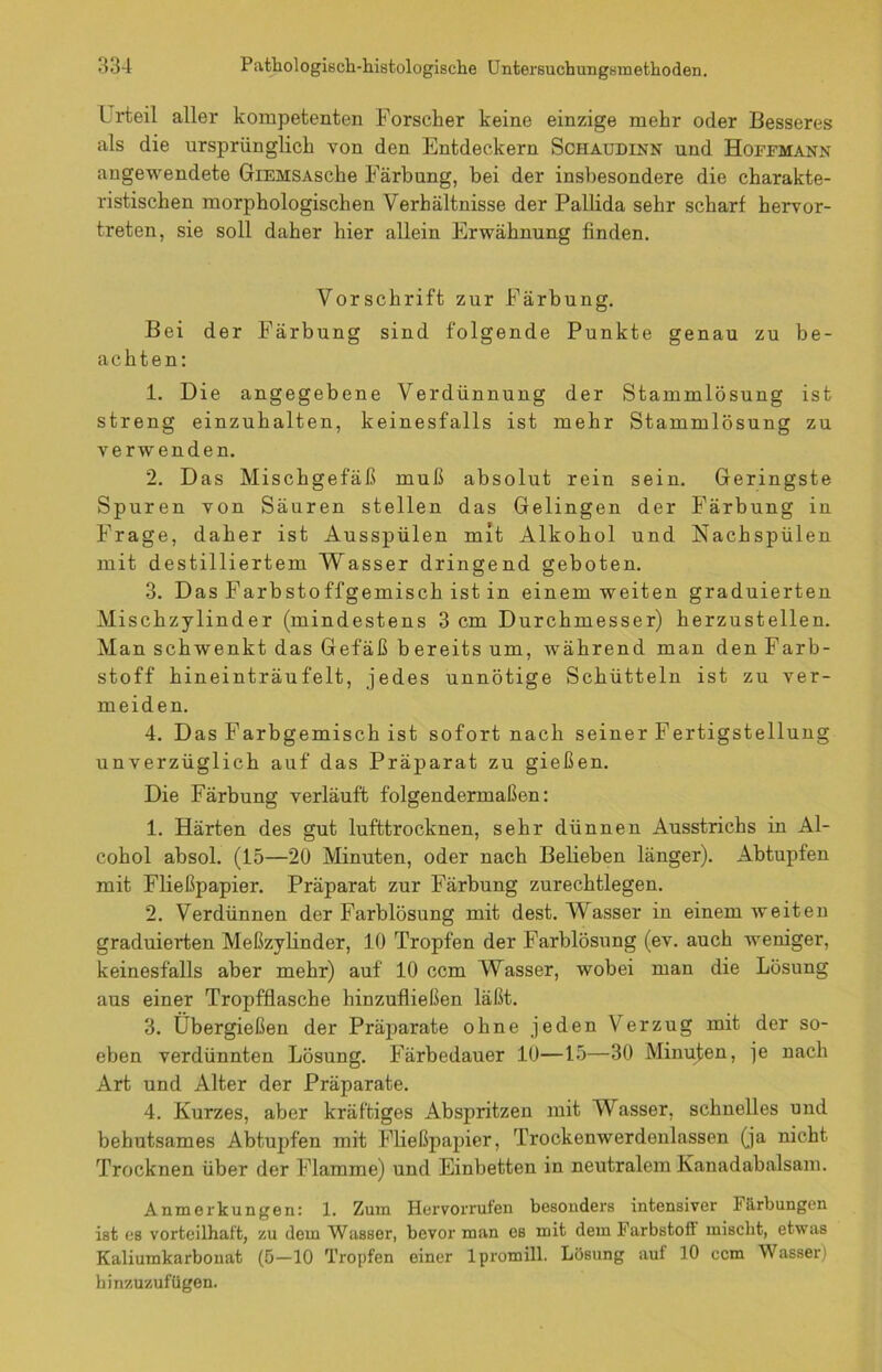 Urteil aller kompetenten Forscher keine einzige mehr oder Besseres als die ursprünglich von den Entdeckern Schaudinn und Hoffmann angewendete GiEMSAsche Färbung, bei der insbesondere die charakte- ristischen morphologischen Verhältnisse der Pallida sehr scharf hervor- treten, sie soll daher hier allein Erwähnung finden. Vorschrift zur Färbung. Bei der Färbung sind folgende Punkte genau zu be- achten: 1. Die angegebene Verdünnung der Stammlösung ist streng einzuhalten, keinesfalls ist mehr Stammlösung zu verwenden. 2. Das Mischgefäß muß absolut rein sein. Geringste Spuren von Säuren stellen das Gelingen der Färbung in Frage, daher ist Aus spülen mit Alkohol und Nach spülen mit destilliertem Wasser dringend geboten. 3. Das Farbstoffgemisch ist in einem weiten graduierten Mischzylinder (mindestens 3 cm Durchmesser) herzustellen. Man schwenkt das Gefäß bereits um, während man den Farb- stoff hineinträufelt, jedes uunötige Schütteln ist zu ver- meiden. 4. Das Farbgemisch ist sofort nach seiner Fertigstellung unverzüglich auf das Präparat zu gießen. Die Färbung verläuft folgendermaßen: 1. Härten des gut lufttrocknen, sehr dünnen Ausstrichs in Al- cohol absol. (15—20 Minuten, oder nach Belieben länger). Abtupfen mit Fließpapier. Präparat zur Färbung zurechtlegen. 2. Verdünnen der Farblösung mit dest. Wasser in einem weiten graduierten Meßzylinder, 10 Tropfen der Farblösung (ev. auch weniger, keinesfalls aber mehr) auf 10 ccm Wasser, wobei man die Lösung aus einer Tropfflasche hinzufließen läßt. 3. Übergießen der Präparate ohne jeden Verzug mit der so- eben verdünnten Lösung. Färbedauer 10—15—30 Minuten, je nach Art und Alter der Präparate. 4. Kurzes, aber kräftiges Abspritzen mit Wasser, schnelles und behutsames Abtupfen mit Fließpapier, Trockenwerdenlassen (ja nicht Trocknen über der Flamme) und Einbetten in neutralem Kanadabalsam. Anmerkungen: 1. Zum Hervorrufen besonders intensiver Färbungen ist es vorteilhaft, zu dem Wasser, bevor man es mit dem Farbstoff mischt, etwas Kaliumkarbouat (5-10 Tropfen einer lpromill. Lösung auf 10 ccm Wasser) hinzuzufügen.