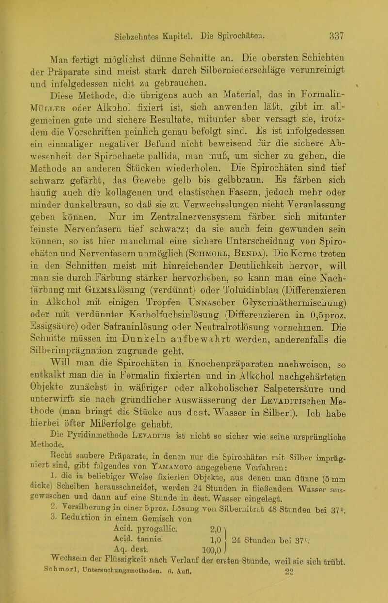 Man fertigt möglichst dünne Schnitte an. Die obersten Schichten der Präparate sind meist stark durch Silberniederschläge verunreinigt und infolgedessen nicht 7.u gebrauchen. Diese Methode, die übrigens auch an Material, das in Formalin- Mültjer oder Alkohol fixiert ist, sich anwenden läßt, gibt im all- gemeinen gute und sichere Resultate, mitunter aber versagt sie, trotz- dem die Vorschriften peinlich genau befolgt sind. Es ist infolgedessen ein einmaliger negativer Befund nicht beweisend für die sichere Ab- Wesenheit der Spirochaete pallida, man muß, um sicher zu gehen, die Methode an anderen Stücken wiederholen. Die Spirochäten sind tief schwarz gefärbt, das Gewebe gelb bis gelbbraun. Es färben sich häufig auch die kollagenen und elastischen Fasern, jedoch mehr oder minder dunkelbraun, so daß sie zu Verwechselungen nicht Veranlassung geben können. Nur im Zentralnervensystem färben sich mitunter feinste Nervenfasern tief schwarz; da sie auch fein gewunden sein können, so ist hier manchmal eine sichere Unterscheidung von Spiro- chäten und Nervenfasern unmöglich (Schmore, Benda). Die Kerne treten in den Schnitten meist mit hinreichender Deutlichkeit hervor, will man sie durch Färbung stärker hervorheben, so kann man eine Nach- färbung mit GiEMSAlösung (verdünnt) oder Toluidinblau (Differenzieren in Alkohol mit einigen Tropfen ÜNNAscher Glyzerinäthermischung) oder mit verdünnter Karbolfuchsinlösung (Differenzieren in 0,5proz. Essigsäure) oder Safraninlösung oder Neutralrotlösung vornehmen. Die Schnitte müssen im Dunkeln aufbewahrt werden, anderenfalls die Silberimprägnation zugrunde geht. TV ill man die Spirochäten in Knochenpräparaten nachweisen, so entkalkt man die in Formalin fixierten und in Alkohol nachgehärteten Objekte zunächst in wäßriger oder alkoholischer Salpetersäure und unterwirft sie nach gründlicher Auswässerung der IiEVADiTischen Me- thode (man bringt die Stücke aus de st. Wasser in Silber!). Ich habe hierbei öfter Mißerfolge gehabt. Die Pyridinmethode Levaditis ist nicht so sicher wie seine ursprüngliche Methode. Recht saubere Präparate, in denen nur die Spirochäten mit Silber impräg- niert sind, gibt folgendes von Yamamoto angegebene Verfahren: 1. die in beliebiger Weise fixierten Objekte, aus denen man dünne (5 mm dicke) Scheiben herausschneidet, werden 24 Stunden in fließendem Wasser aus- gewaschen und dann auf eine Stunde in dest. Wasser eingelegt. Versilberung in einer 5proz. Lösung von Silbernitrat 48 Stunden bei 37°. •1. Reduktion in einem Gemisch von Wechseln der Flüssigkeit nach Verlauf der ersten Stunde, weil sie sich trübt. Acid. pyrogallic. Acid. tannic. Aq. dest. 10 . Schmor!, Untersuchungsmethoden. 6. Auf!. 22